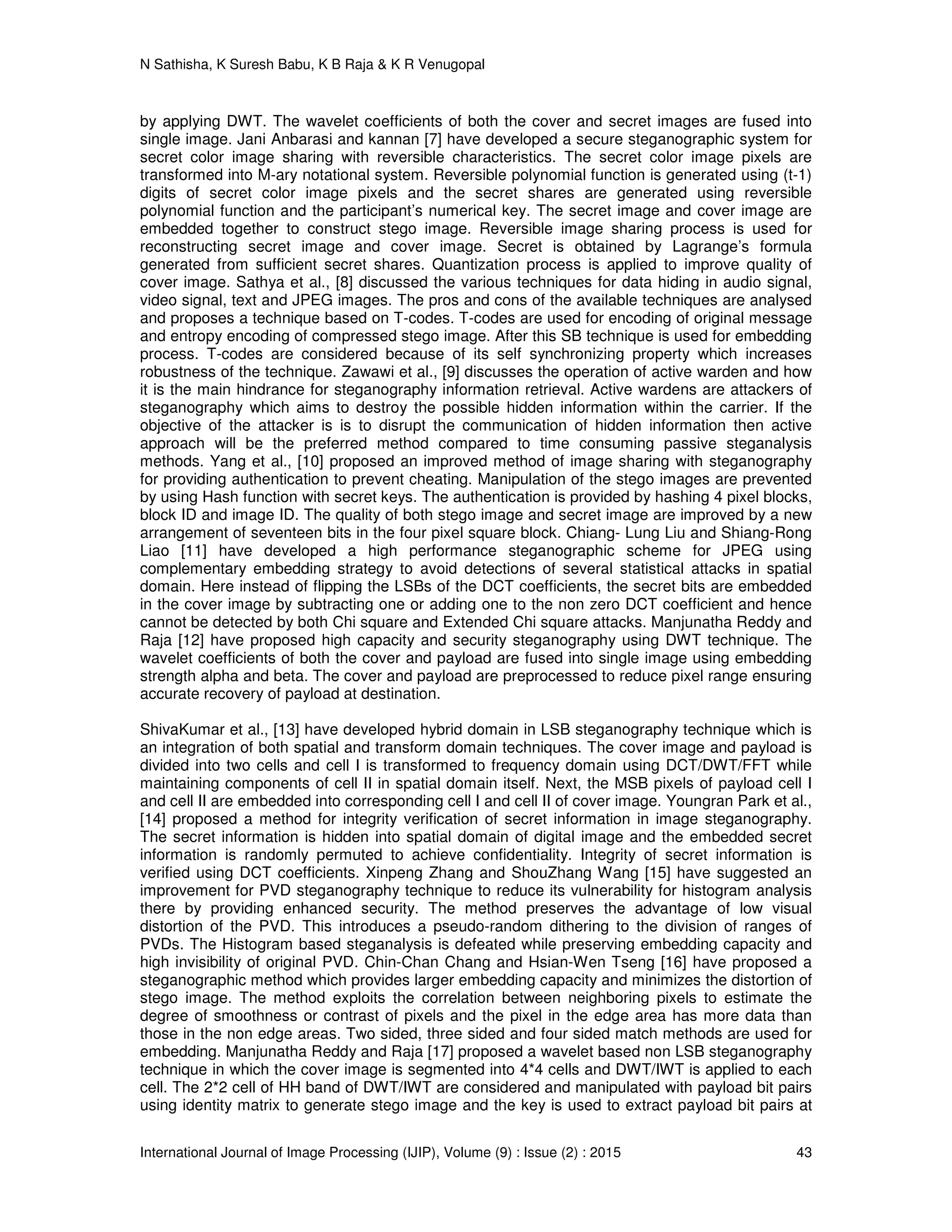 N Sathisha, K Suresh Babu, K B Raja & K R Venugopal
International Journal of Image Processing (IJIP), Volume (9) : Issue (2) : 2015 43
by applying DWT. The wavelet coefficients of both the cover and secret images are fused into
single image. Jani Anbarasi and kannan [7] have developed a secure steganographic system for
secret color image sharing with reversible characteristics. The secret color image pixels are
transformed into M-ary notational system. Reversible polynomial function is generated using (t-1)
digits of secret color image pixels and the secret shares are generated using reversible
polynomial function and the participant’s numerical key. The secret image and cover image are
embedded together to construct stego image. Reversible image sharing process is used for
reconstructing secret image and cover image. Secret is obtained by Lagrange’s formula
generated from sufficient secret shares. Quantization process is applied to improve quality of
cover image. Sathya et al., [8] discussed the various techniques for data hiding in audio signal,
video signal, text and JPEG images. The pros and cons of the available techniques are analysed
and proposes a technique based on T-codes. T-codes are used for encoding of original message
and entropy encoding of compressed stego image. After this SB technique is used for embedding
process. T-codes are considered because of its self synchronizing property which increases
robustness of the technique. Zawawi et al., [9] discusses the operation of active warden and how
it is the main hindrance for steganography information retrieval. Active wardens are attackers of
steganography which aims to destroy the possible hidden information within the carrier. If the
objective of the attacker is is to disrupt the communication of hidden information then active
approach will be the preferred method compared to time consuming passive steganalysis
methods. Yang et al., [10] proposed an improved method of image sharing with steganography
for providing authentication to prevent cheating. Manipulation of the stego images are prevented
by using Hash function with secret keys. The authentication is provided by hashing 4 pixel blocks,
block ID and image ID. The quality of both stego image and secret image are improved by a new
arrangement of seventeen bits in the four pixel square block. Chiang- Lung Liu and Shiang-Rong
Liao [11] have developed a high performance steganographic scheme for JPEG using
complementary embedding strategy to avoid detections of several statistical attacks in spatial
domain. Here instead of flipping the LSBs of the DCT coefficients, the secret bits are embedded
in the cover image by subtracting one or adding one to the non zero DCT coefficient and hence
cannot be detected by both Chi square and Extended Chi square attacks. Manjunatha Reddy and
Raja [12] have proposed high capacity and security steganography using DWT technique. The
wavelet coefficients of both the cover and payload are fused into single image using embedding
strength alpha and beta. The cover and payload are preprocessed to reduce pixel range ensuring
accurate recovery of payload at destination.
ShivaKumar et al., [13] have developed hybrid domain in LSB steganography technique which is
an integration of both spatial and transform domain techniques. The cover image and payload is
divided into two cells and cell I is transformed to frequency domain using DCT/DWT/FFT while
maintaining components of cell II in spatial domain itself. Next, the MSB pixels of payload cell I
and cell II are embedded into corresponding cell I and cell II of cover image. Youngran Park et al.,
[14] proposed a method for integrity verification of secret information in image steganography.
The secret information is hidden into spatial domain of digital image and the embedded secret
information is randomly permuted to achieve confidentiality. Integrity of secret information is
verified using DCT coefficients. Xinpeng Zhang and ShouZhang Wang [15] have suggested an
improvement for PVD steganography technique to reduce its vulnerability for histogram analysis
there by providing enhanced security. The method preserves the advantage of low visual
distortion of the PVD. This introduces a pseudo-random dithering to the division of ranges of
PVDs. The Histogram based steganalysis is defeated while preserving embedding capacity and
high invisibility of original PVD. Chin-Chan Chang and Hsian-Wen Tseng [16] have proposed a
steganographic method which provides larger embedding capacity and minimizes the distortion of
stego image. The method exploits the correlation between neighboring pixels to estimate the
degree of smoothness or contrast of pixels and the pixel in the edge area has more data than
those in the non edge areas. Two sided, three sided and four sided match methods are used for
embedding. Manjunatha Reddy and Raja [17] proposed a wavelet based non LSB steganography
technique in which the cover image is segmented into 4*4 cells and DWT/IWT is applied to each
cell. The 2*2 cell of HH band of DWT/IWT are considered and manipulated with payload bit pairs
using identity matrix to generate stego image and the key is used to extract payload bit pairs at
 