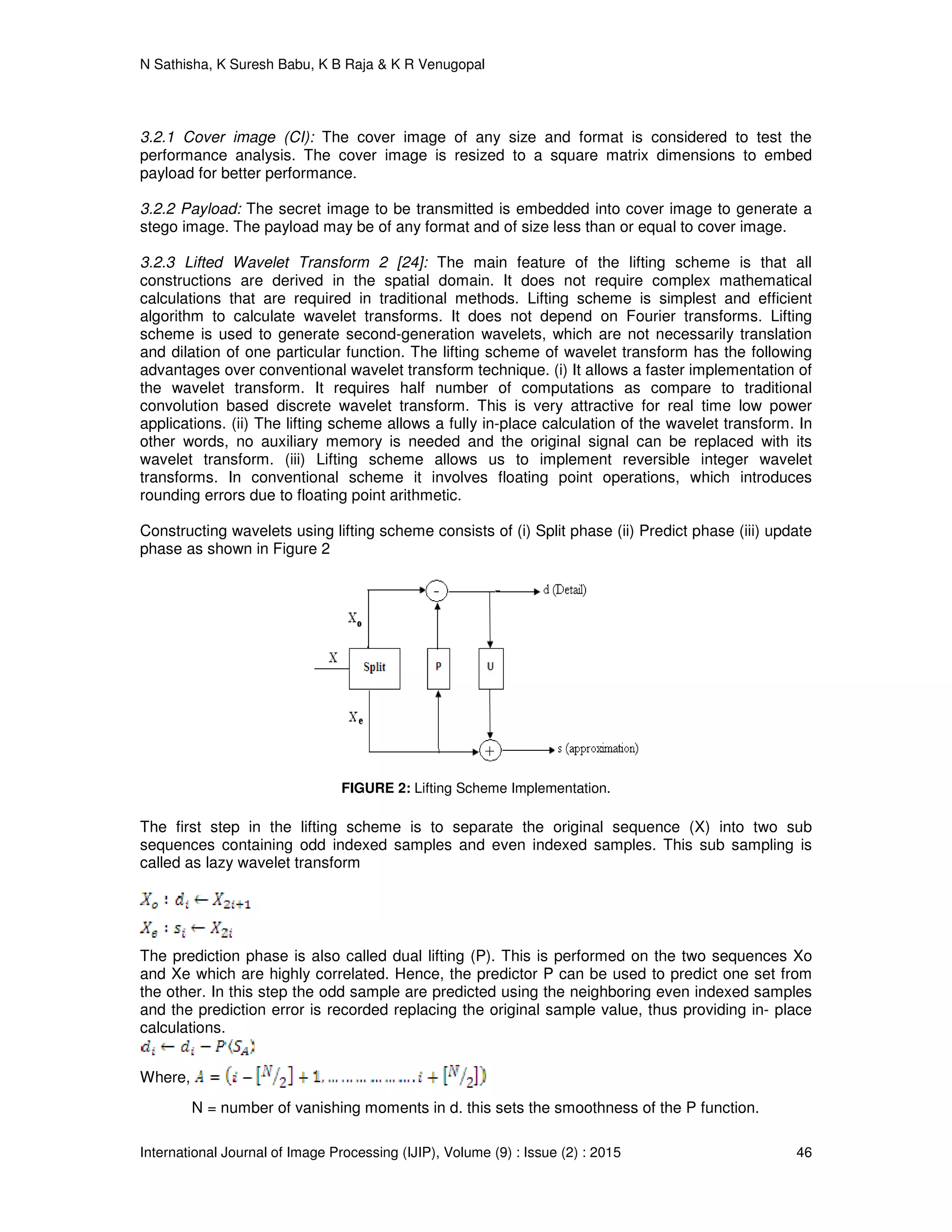 N Sathisha, K Suresh Babu, K B Raja & K R Venugopal
International Journal of Image Processing (IJIP), Volume (9) : Issue (2) : 2015 46
3.2.1 Cover image (CI): The cover image of any size and format is considered to test the
performance analysis. The cover image is resized to a square matrix dimensions to embed
payload for better performance.
3.2.2 Payload: The secret image to be transmitted is embedded into cover image to generate a
stego image. The payload may be of any format and of size less than or equal to cover image.
3.2.3 Lifted Wavelet Transform 2 [24]: The main feature of the lifting scheme is that all
constructions are derived in the spatial domain. It does not require complex mathematical
calculations that are required in traditional methods. Lifting scheme is simplest and efficient
algorithm to calculate wavelet transforms. It does not depend on Fourier transforms. Lifting
scheme is used to generate second-generation wavelets, which are not necessarily translation
and dilation of one particular function. The lifting scheme of wavelet transform has the following
advantages over conventional wavelet transform technique. (i) It allows a faster implementation of
the wavelet transform. It requires half number of computations as compare to traditional
convolution based discrete wavelet transform. This is very attractive for real time low power
applications. (ii) The lifting scheme allows a fully in-place calculation of the wavelet transform. In
other words, no auxiliary memory is needed and the original signal can be replaced with its
wavelet transform. (iii) Lifting scheme allows us to implement reversible integer wavelet
transforms. In conventional scheme it involves floating point operations, which introduces
rounding errors due to floating point arithmetic.
Constructing wavelets using lifting scheme consists of (i) Split phase (ii) Predict phase (iii) update
phase as shown in Figure 2
FIGURE 2: Lifting Scheme Implementation.
The first step in the lifting scheme is to separate the original sequence (X) into two sub
sequences containing odd indexed samples and even indexed samples. This sub sampling is
called as lazy wavelet transform
The prediction phase is also called dual lifting (P). This is performed on the two sequences Xo
and Xe which are highly correlated. Hence, the predictor P can be used to predict one set from
the other. In this step the odd sample are predicted using the neighboring even indexed samples
and the prediction error is recorded replacing the original sample value, thus providing in- place
calculations.
Where,
N = number of vanishing moments in d. this sets the smoothness of the P function.
 