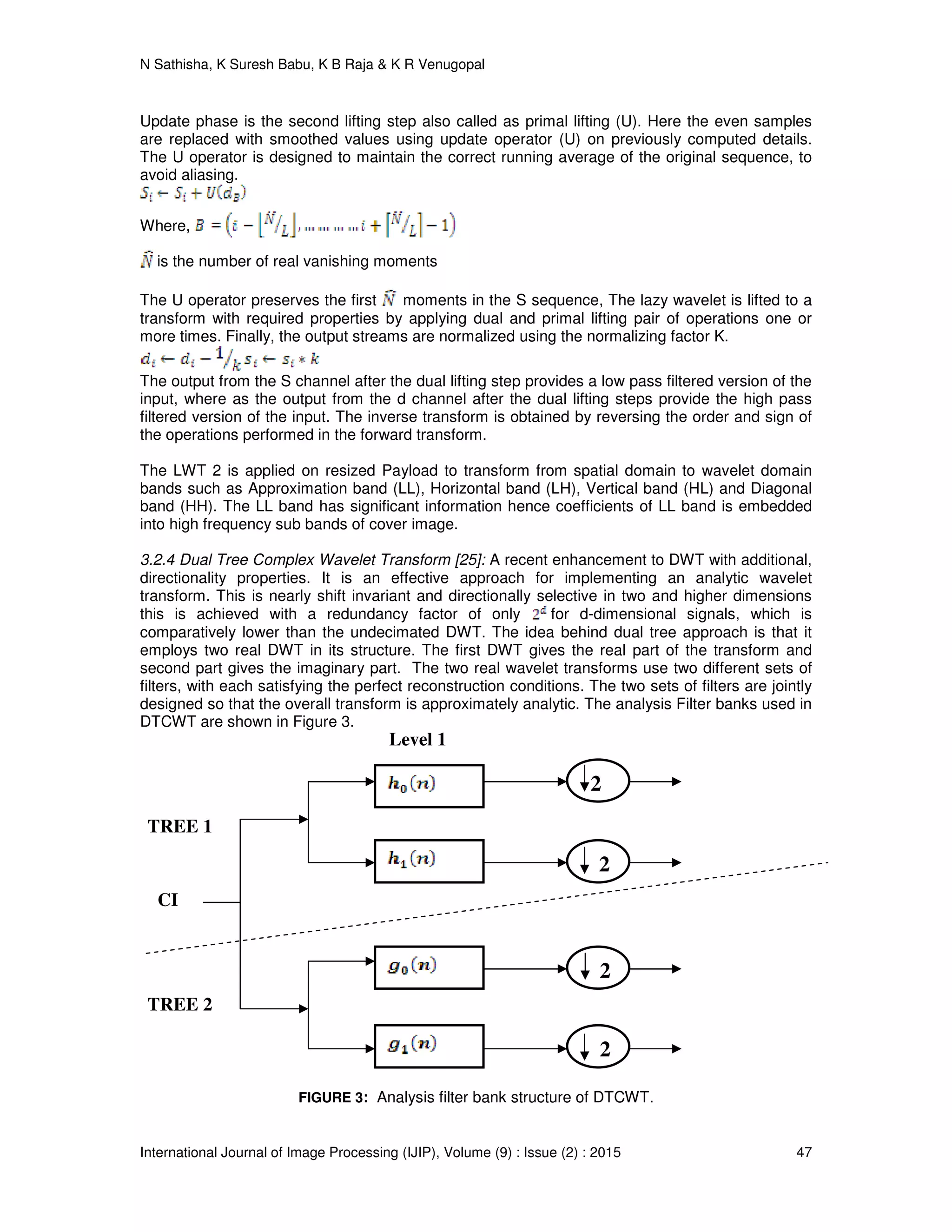 N Sathisha, K Suresh Babu, K B Raja & K R Venugopal
International Journal of Image Processing (IJIP), Volume (9) : Issue (2) : 2015 47
Update phase is the second lifting step also called as primal lifting (U). Here the even samples
are replaced with smoothed values using update operator (U) on previously computed details.
The U operator is designed to maintain the correct running average of the original sequence, to
avoid aliasing.
Where,
is the number of real vanishing moments
The U operator preserves the first moments in the S sequence, The lazy wavelet is lifted to a
transform with required properties by applying dual and primal lifting pair of operations one or
more times. Finally, the output streams are normalized using the normalizing factor K.
The output from the S channel after the dual lifting step provides a low pass filtered version of the
input, where as the output from the d channel after the dual lifting steps provide the high pass
filtered version of the input. The inverse transform is obtained by reversing the order and sign of
the operations performed in the forward transform.
The LWT 2 is applied on resized Payload to transform from spatial domain to wavelet domain
bands such as Approximation band (LL), Horizontal band (LH), Vertical band (HL) and Diagonal
band (HH). The LL band has significant information hence coefficients of LL band is embedded
into high frequency sub bands of cover image.
3.2.4 Dual Tree Complex Wavelet Transform [25]: A recent enhancement to DWT with additional,
directionality properties. It is an effective approach for implementing an analytic wavelet
transform. This is nearly shift invariant and directionally selective in two and higher dimensions
this is achieved with a redundancy factor of only for d-dimensional signals, which is
comparatively lower than the undecimated DWT. The idea behind dual tree approach is that it
employs two real DWT in its structure. The first DWT gives the real part of the transform and
second part gives the imaginary part. The two real wavelet transforms use two different sets of
filters, with each satisfying the perfect reconstruction conditions. The two sets of filters are jointly
designed so that the overall transform is approximately analytic. The analysis Filter banks used in
DTCWT are shown in Figure 3.
FIGURE 3: Analysis filter bank structure of DTCWT.
2
2
2
2
TREE 1
TREE 2
Level 1
CI
 