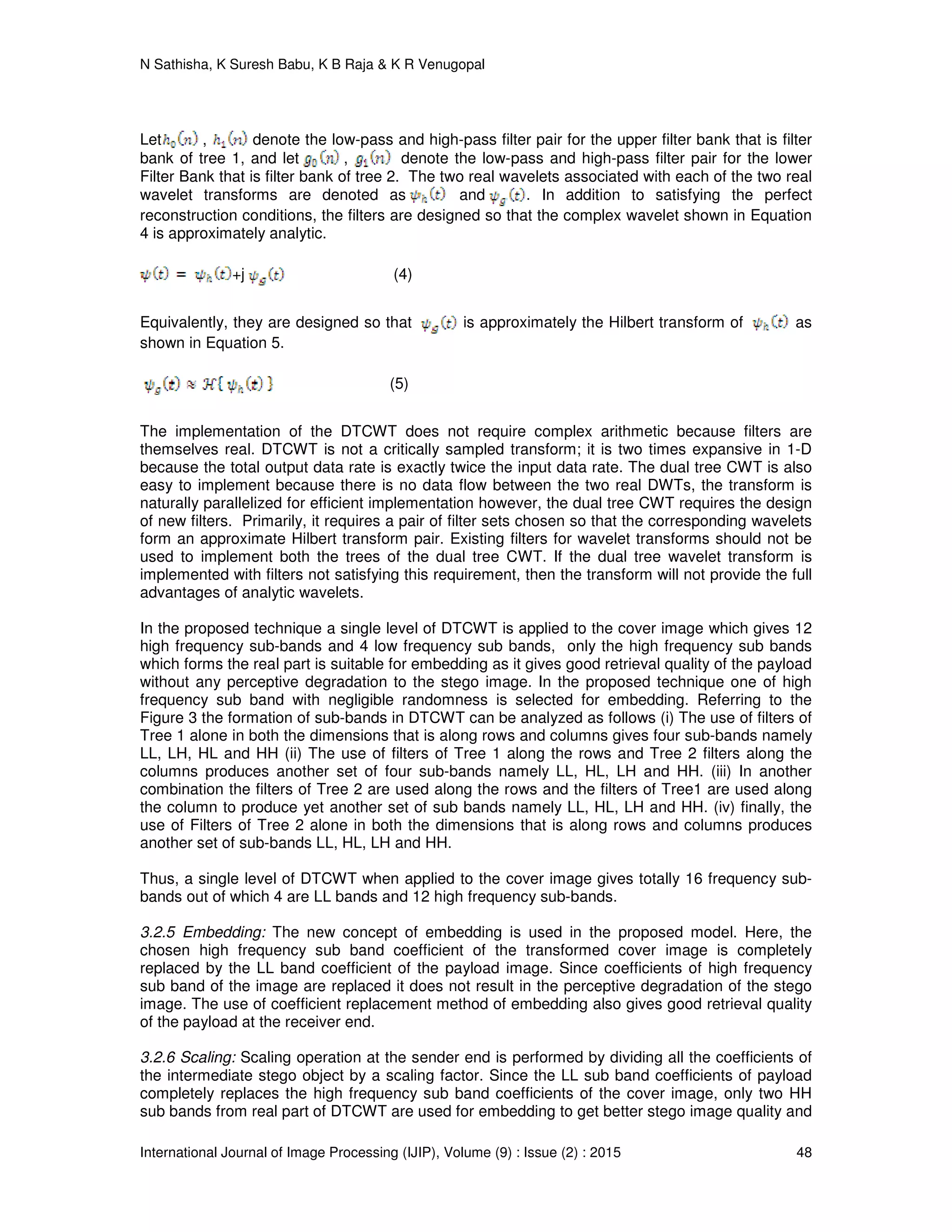 N Sathisha, K Suresh Babu, K B Raja & K R Venugopal
International Journal of Image Processing (IJIP), Volume (9) : Issue (2) : 2015 48
Let , denote the low-pass and high-pass filter pair for the upper filter bank that is filter
bank of tree 1, and let , denote the low-pass and high-pass filter pair for the lower
Filter Bank that is filter bank of tree 2. The two real wavelets associated with each of the two real
wavelet transforms are denoted as and . In addition to satisfying the perfect
reconstruction conditions, the filters are designed so that the complex wavelet shown in Equation
4 is approximately analytic.
+j (4)
Equivalently, they are designed so that is approximately the Hilbert transform of as
shown in Equation 5.
(5)
The implementation of the DTCWT does not require complex arithmetic because filters are
themselves real. DTCWT is not a critically sampled transform; it is two times expansive in 1-D
because the total output data rate is exactly twice the input data rate. The dual tree CWT is also
easy to implement because there is no data flow between the two real DWTs, the transform is
naturally parallelized for efficient implementation however, the dual tree CWT requires the design
of new filters. Primarily, it requires a pair of filter sets chosen so that the corresponding wavelets
form an approximate Hilbert transform pair. Existing filters for wavelet transforms should not be
used to implement both the trees of the dual tree CWT. If the dual tree wavelet transform is
implemented with filters not satisfying this requirement, then the transform will not provide the full
advantages of analytic wavelets.
In the proposed technique a single level of DTCWT is applied to the cover image which gives 12
high frequency sub-bands and 4 low frequency sub bands, only the high frequency sub bands
which forms the real part is suitable for embedding as it gives good retrieval quality of the payload
without any perceptive degradation to the stego image. In the proposed technique one of high
frequency sub band with negligible randomness is selected for embedding. Referring to the
Figure 3 the formation of sub-bands in DTCWT can be analyzed as follows (i) The use of filters of
Tree 1 alone in both the dimensions that is along rows and columns gives four sub-bands namely
LL, LH, HL and HH (ii) The use of filters of Tree 1 along the rows and Tree 2 filters along the
columns produces another set of four sub-bands namely LL, HL, LH and HH. (iii) In another
combination the filters of Tree 2 are used along the rows and the filters of Tree1 are used along
the column to produce yet another set of sub bands namely LL, HL, LH and HH. (iv) finally, the
use of Filters of Tree 2 alone in both the dimensions that is along rows and columns produces
another set of sub-bands LL, HL, LH and HH.
Thus, a single level of DTCWT when applied to the cover image gives totally 16 frequency sub-
bands out of which 4 are LL bands and 12 high frequency sub-bands.
3.2.5 Embedding: The new concept of embedding is used in the proposed model. Here, the
chosen high frequency sub band coefficient of the transformed cover image is completely
replaced by the LL band coefficient of the payload image. Since coefficients of high frequency
sub band of the image are replaced it does not result in the perceptive degradation of the stego
image. The use of coefficient replacement method of embedding also gives good retrieval quality
of the payload at the receiver end.
3.2.6 Scaling: Scaling operation at the sender end is performed by dividing all the coefficients of
the intermediate stego object by a scaling factor. Since the LL sub band coefficients of payload
completely replaces the high frequency sub band coefficients of the cover image, only two HH
sub bands from real part of DTCWT are used for embedding to get better stego image quality and
 