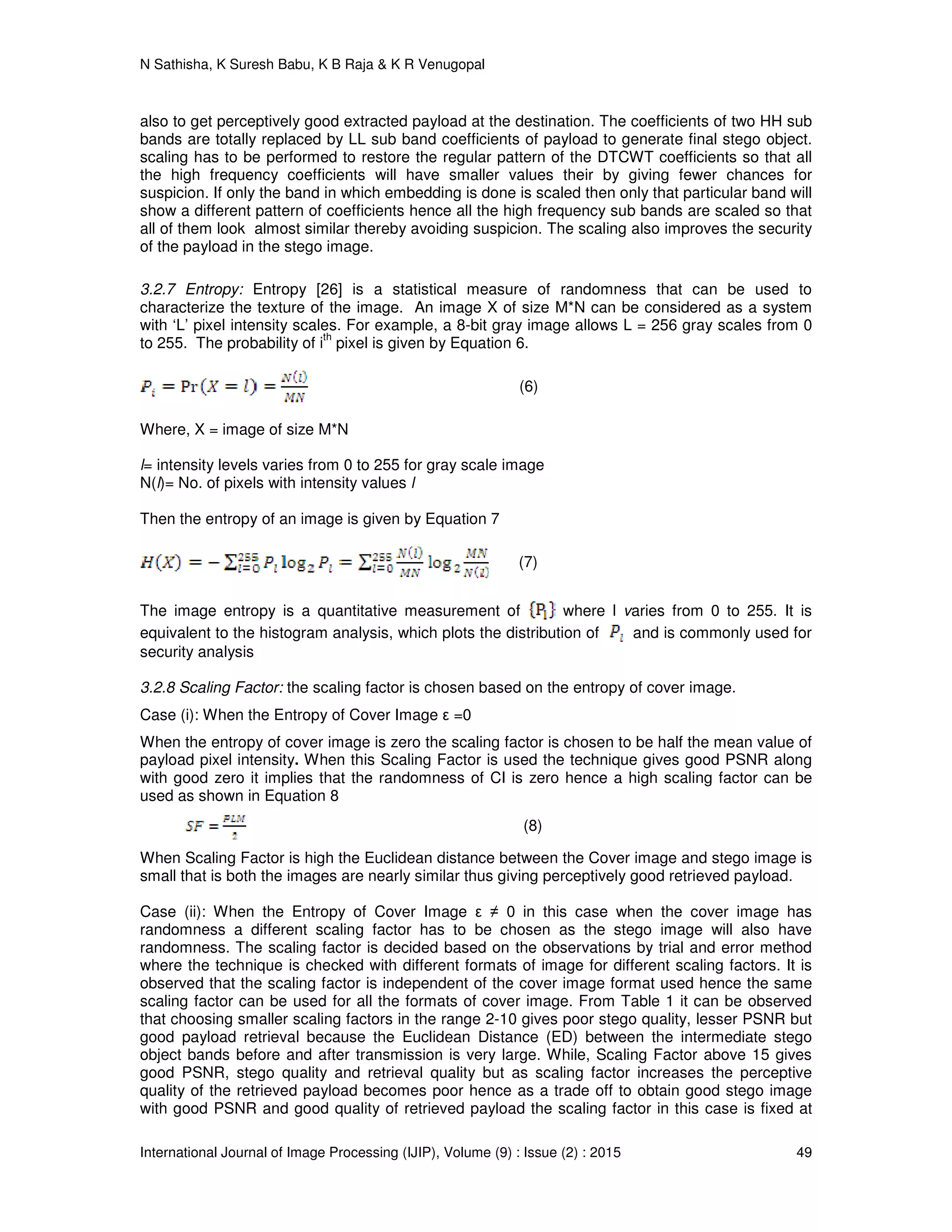 N Sathisha, K Suresh Babu, K B Raja & K R Venugopal
International Journal of Image Processing (IJIP), Volume (9) : Issue (2) : 2015 49
also to get perceptively good extracted payload at the destination. The coefficients of two HH sub
bands are totally replaced by LL sub band coefficients of payload to generate final stego object.
scaling has to be performed to restore the regular pattern of the DTCWT coefficients so that all
the high frequency coefficients will have smaller values their by giving fewer chances for
suspicion. If only the band in which embedding is done is scaled then only that particular band will
show a different pattern of coefficients hence all the high frequency sub bands are scaled so that
all of them look almost similar thereby avoiding suspicion. The scaling also improves the security
of the payload in the stego image.
3.2.7 Entropy: Entropy [26] is a statistical measure of randomness that can be used to
characterize the texture of the image. An image X of size M*N can be considered as a system
with ‘L’ pixel intensity scales. For example, a 8-bit gray image allows L = 256 gray scales from 0
to 255. The probability of i
th
pixel is given by Equation 6.
(6)
Where, X = image of size M*N
l= intensity levels varies from 0 to 255 for gray scale image
N(l)= No. of pixels with intensity values l
Then the entropy of an image is given by Equation 7
(7)
The image entropy is a quantitative measurement of where l varies from 0 to 255. It is
equivalent to the histogram analysis, which plots the distribution of and is commonly used for
security analysis
3.2.8 Scaling Factor: the scaling factor is chosen based on the entropy of cover image.
Case (i): When the Entropy of Cover Image ε =0
When the entropy of cover image is zero the scaling factor is chosen to be half the mean value of
payload pixel intensity. When this Scaling Factor is used the technique gives good PSNR along
with good zero it implies that the randomness of CI is zero hence a high scaling factor can be
used as shown in Equation 8
(8)
When Scaling Factor is high the Euclidean distance between the Cover image and stego image is
small that is both the images are nearly similar thus giving perceptively good retrieved payload.
Case (ii): When the Entropy of Cover Image ε ≠ 0 in this case when the cover image has
randomness a different scaling factor has to be chosen as the stego image will also have
randomness. The scaling factor is decided based on the observations by trial and error method
where the technique is checked with different formats of image for different scaling factors. It is
observed that the scaling factor is independent of the cover image format used hence the same
scaling factor can be used for all the formats of cover image. From Table 1 it can be observed
that choosing smaller scaling factors in the range 2-10 gives poor stego quality, lesser PSNR but
good payload retrieval because the Euclidean Distance (ED) between the intermediate stego
object bands before and after transmission is very large. While, Scaling Factor above 15 gives
good PSNR, stego quality and retrieval quality but as scaling factor increases the perceptive
quality of the retrieved payload becomes poor hence as a trade off to obtain good stego image
with good PSNR and good quality of retrieved payload the scaling factor in this case is fixed at
 
