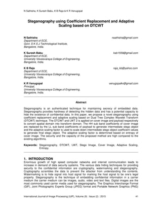 N Sathisha, K Suresh Babu, K B Raja & K R Venugopal
International Journal of Image Processing (IJIP), Volume (9) : Issue (2) : 2015 41
Steganography using Coefficient Replacement and Adaptive
Scaling based on DTCWT
N Sathisha nsathisha@gmail.com
Department of ECE,
Govt. S K S J Technological Institute,
Bangalore, India.
K Suresh Babu ksb1559@gmail.com
Department of ECE,
University Visvesvaraya College of Engineering,
Bangalore, India.
K B Raja raja_kb@yahoo.com
Department of ECE,
University Visvesvaraya College of Engineering,
Bangalore, India.
K R Venugopal venugopalkr@gmail.com
Principal,
University Visvesvaraya College of Engineering,
Bangalore, India.
Abstract
Steganography is an authenticated technique for maintaining secrecy of embedded data.
Steganography provides hardness of detecting the hidden data and has a potential capacity to
hide the existence of confidential data. In this paper, we propose a novel steganography using
coefficient replacement and adaptive scaling based on Dual Tree Complex Wavelet Transform
(DTCWT) technique. The DTCWT and LWT 2 is applied on cover image and payload respectively
to convert spatial domain into transform domain. The HH sub band coefficients of cover image
are replaced by the LL sub band coefficients of payload to generate intermediate stego object
and the adaptive scaling factor is used to scale down intermediate stego object coefficient values
to generate final stego object. The adaptive scaling factor is determined based on entropy of
cover image. The security and the capacity of the proposed method are high compared to the
existing algorithms.
Keywords: Steganography, DTCWT, LWT, Stego Image, Cover Image, Adaptive Scaling,
Entropy.
1. INTRODUCTION
Enormous growth of high speed computer networks and internet communication leads to
increase in demand of data security systems. The various data hiding techniques for providing
security to the confidential information are cryptography, watermarking and steganography.
Cryptography scrambles the data to prevent the attacker from understanding the contents.
Watermarking is to hide signal into host signal for marking the host signal to be one’s legal
property. Steganography is the technique of embedding confidential information in a carrier
medium the carrier medium can be images, audio, video and text files. Digital images are the
most commonly used carrier media used for steganography. The Graphics Interchange Format
(GIF), Joint Photographic Experts Group (JPEG) format and Portable Network Graphics (PNG)
 