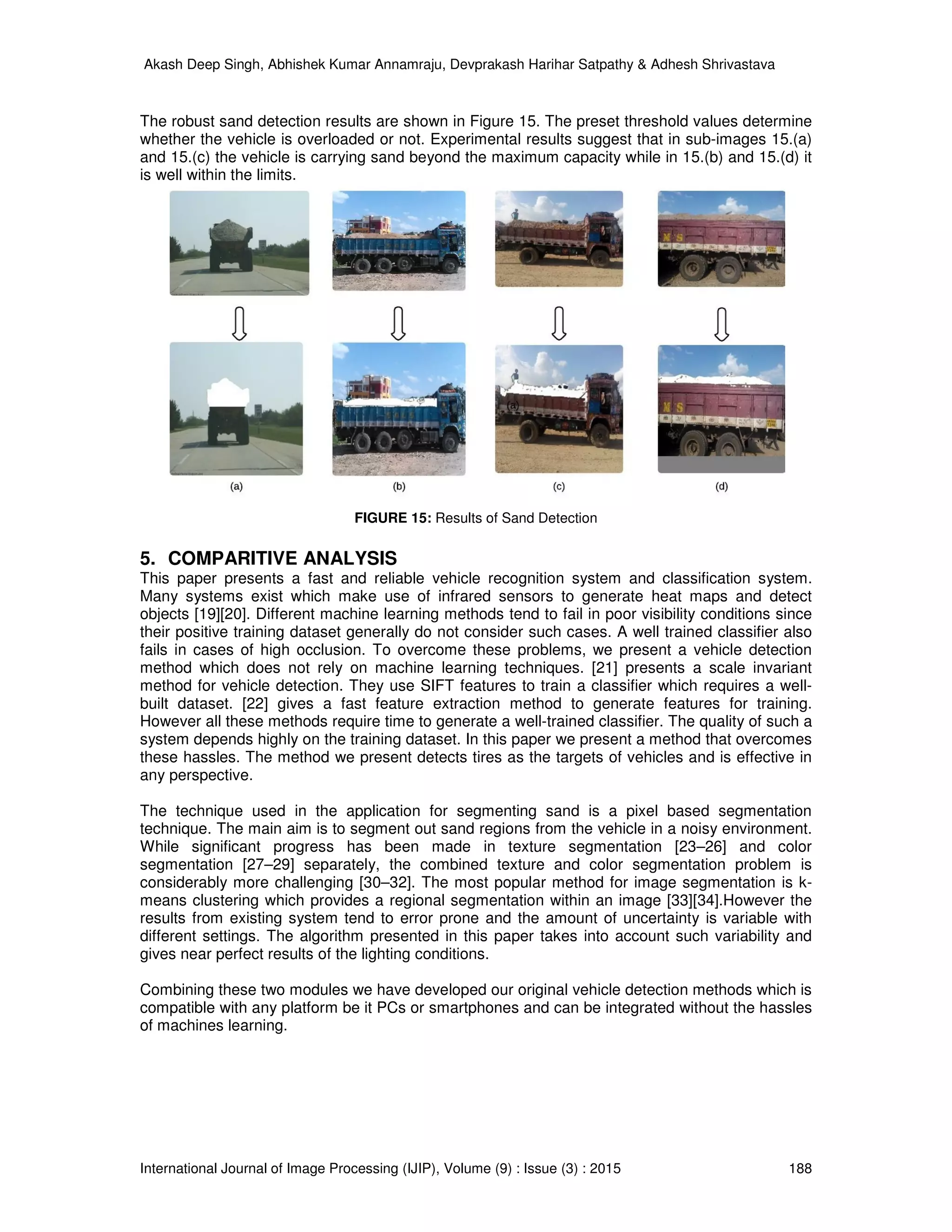Akash Deep Singh, Abhishek Kumar Annamraju, Devprakash Harihar Satpathy & Adhesh Shrivastava
International Journal of Image Processing (IJIP), Volume (9) : Issue (3) : 2015 188
The robust sand detection results are shown in Figure 15. The preset threshold values determine
whether the vehicle is overloaded or not. Experimental results suggest that in sub-images 15.(a)
and 15.(c) the vehicle is carrying sand beyond the maximum capacity while in 15.(b) and 15.(d) it
is well within the limits.
FIGURE 15: Results of Sand Detection
5. COMPARITIVE ANALYSIS
This paper presents a fast and reliable vehicle recognition system and classification system.
Many systems exist which make use of infrared sensors to generate heat maps and detect
objects [19][20]. Different machine learning methods tend to fail in poor visibility conditions since
their positive training dataset generally do not consider such cases. A well trained classifier also
fails in cases of high occlusion. To overcome these problems, we present a vehicle detection
method which does not rely on machine learning techniques. [21] presents a scale invariant
method for vehicle detection. They use SIFT features to train a classifier which requires a well-
built dataset. [22] gives a fast feature extraction method to generate features for training.
However all these methods require time to generate a well-trained classifier. The quality of such a
system depends highly on the training dataset. In this paper we present a method that overcomes
these hassles. The method we present detects tires as the targets of vehicles and is effective in
any perspective.
The technique used in the application for segmenting sand is a pixel based segmentation
technique. The main aim is to segment out sand regions from the vehicle in a noisy environment.
While significant progress has been made in texture segmentation [23–26] and color
segmentation [27–29] separately, the combined texture and color segmentation problem is
considerably more challenging [30–32]. The most popular method for image segmentation is k-
means clustering which provides a regional segmentation within an image [33][34].However the
results from existing system tend to error prone and the amount of uncertainty is variable with
different settings. The algorithm presented in this paper takes into account such variability and
gives near perfect results of the lighting conditions.
Combining these two modules we have developed our original vehicle detection methods which is
compatible with any platform be it PCs or smartphones and can be integrated without the hassles
of machines learning.
 