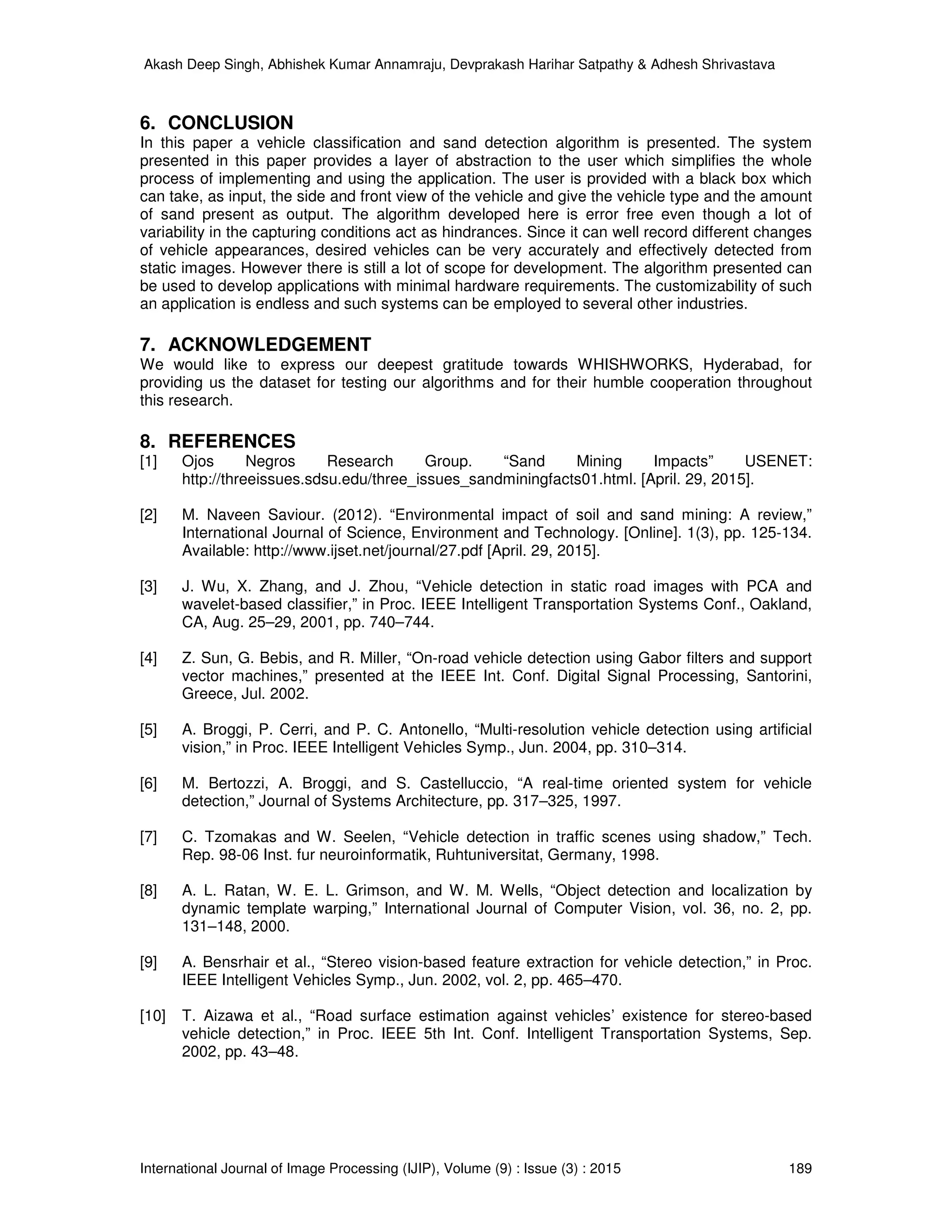 Akash Deep Singh, Abhishek Kumar Annamraju, Devprakash Harihar Satpathy & Adhesh Shrivastava
International Journal of Image Processing (IJIP), Volume (9) : Issue (3) : 2015 189
6. CONCLUSION
In this paper a vehicle classification and sand detection algorithm is presented. The system
presented in this paper provides a layer of abstraction to the user which simplifies the whole
process of implementing and using the application. The user is provided with a black box which
can take, as input, the side and front view of the vehicle and give the vehicle type and the amount
of sand present as output. The algorithm developed here is error free even though a lot of
variability in the capturing conditions act as hindrances. Since it can well record different changes
of vehicle appearances, desired vehicles can be very accurately and effectively detected from
static images. However there is still a lot of scope for development. The algorithm presented can
be used to develop applications with minimal hardware requirements. The customizability of such
an application is endless and such systems can be employed to several other industries.
7. ACKNOWLEDGEMENT
We would like to express our deepest gratitude towards WHISHWORKS, Hyderabad, for
providing us the dataset for testing our algorithms and for their humble cooperation throughout
this research.
8. REFERENCES
[1] Ojos Negros Research Group. “Sand Mining Impacts” USENET:
http://threeissues.sdsu.edu/three_issues_sandminingfacts01.html. [April. 29, 2015].
[2] M. Naveen Saviour. (2012). “Environmental impact of soil and sand mining: A review,”
International Journal of Science, Environment and Technology. [Online]. 1(3), pp. 125-134.
Available: http://www.ijset.net/journal/27.pdf [April. 29, 2015].
[3] J. Wu, X. Zhang, and J. Zhou, “Vehicle detection in static road images with PCA and
wavelet-based classifier,” in Proc. IEEE Intelligent Transportation Systems Conf., Oakland,
CA, Aug. 25–29, 2001, pp. 740–744.
[4] Z. Sun, G. Bebis, and R. Miller, “On-road vehicle detection using Gabor filters and support
vector machines,” presented at the IEEE Int. Conf. Digital Signal Processing, Santorini,
Greece, Jul. 2002.
[5] A. Broggi, P. Cerri, and P. C. Antonello, “Multi-resolution vehicle detection using artificial
vision,” in Proc. IEEE Intelligent Vehicles Symp., Jun. 2004, pp. 310–314.
[6] M. Bertozzi, A. Broggi, and S. Castelluccio, “A real-time oriented system for vehicle
detection,” Journal of Systems Architecture, pp. 317–325, 1997.
[7] C. Tzomakas and W. Seelen, “Vehicle detection in traffic scenes using shadow,” Tech.
Rep. 98-06 Inst. fur neuroinformatik, Ruhtuniversitat, Germany, 1998.
[8] A. L. Ratan, W. E. L. Grimson, and W. M. Wells, “Object detection and localization by
dynamic template warping,” International Journal of Computer Vision, vol. 36, no. 2, pp.
131–148, 2000.
[9] A. Bensrhair et al., “Stereo vision-based feature extraction for vehicle detection,” in Proc.
IEEE Intelligent Vehicles Symp., Jun. 2002, vol. 2, pp. 465–470.
[10] T. Aizawa et al., “Road surface estimation against vehicles’ existence for stereo-based
vehicle detection,” in Proc. IEEE 5th Int. Conf. Intelligent Transportation Systems, Sep.
2002, pp. 43–48.
 