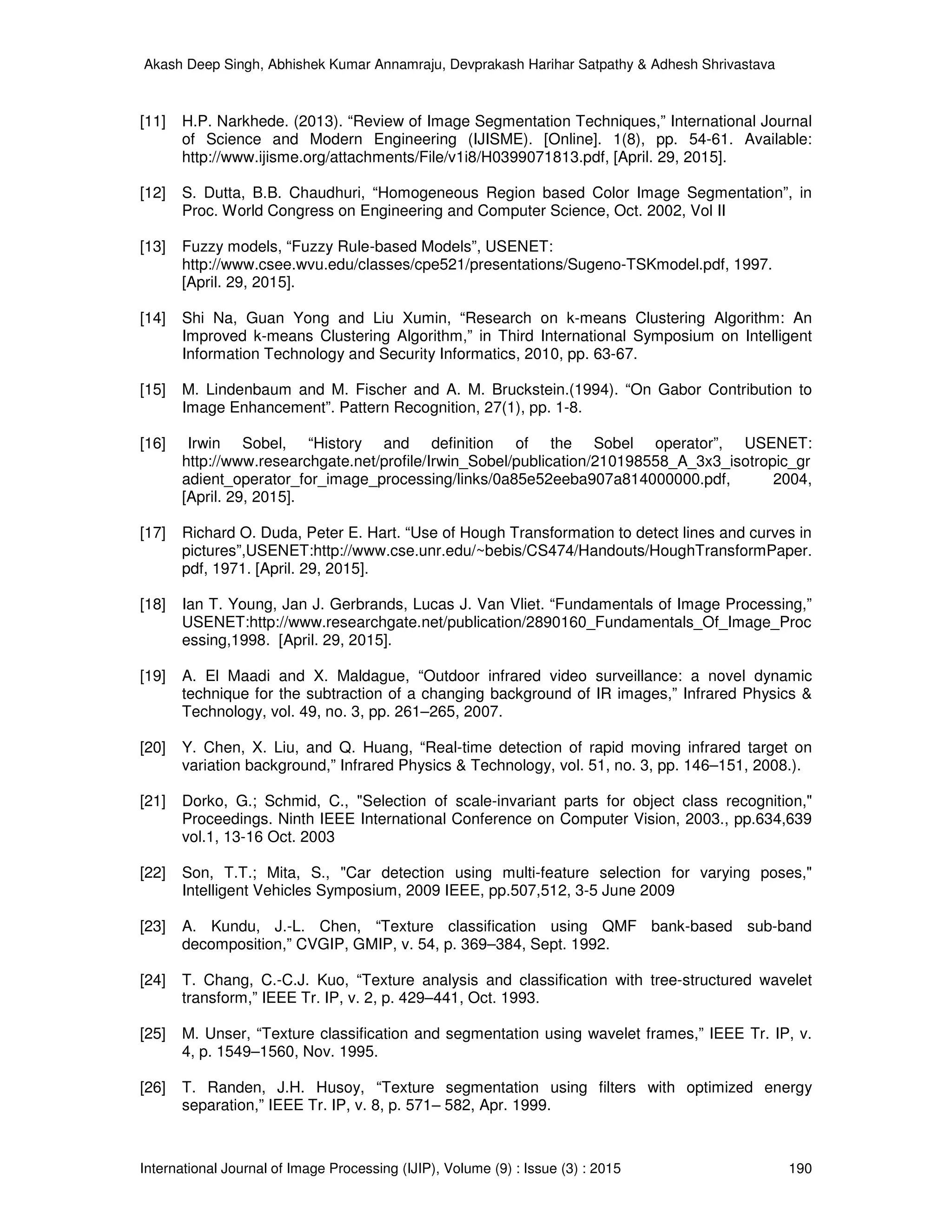 Akash Deep Singh, Abhishek Kumar Annamraju, Devprakash Harihar Satpathy & Adhesh Shrivastava
International Journal of Image Processing (IJIP), Volume (9) : Issue (3) : 2015 190
[11] H.P. Narkhede. (2013). “Review of Image Segmentation Techniques,” International Journal
of Science and Modern Engineering (IJISME). [Online]. 1(8), pp. 54-61. Available:
http://www.ijisme.org/attachments/File/v1i8/H0399071813.pdf, [April. 29, 2015].
[12] S. Dutta, B.B. Chaudhuri, “Homogeneous Region based Color Image Segmentation”, in
Proc. World Congress on Engineering and Computer Science, Oct. 2002, Vol II
[13] Fuzzy models, “Fuzzy Rule-based Models”, USENET:
http://www.csee.wvu.edu/classes/cpe521/presentations/Sugeno-TSKmodel.pdf, 1997.
[April. 29, 2015].
[14] Shi Na, Guan Yong and Liu Xumin, “Research on k-means Clustering Algorithm: An
Improved k-means Clustering Algorithm,” in Third International Symposium on Intelligent
Information Technology and Security Informatics, 2010, pp. 63-67.
[15] M. Lindenbaum and M. Fischer and A. M. Bruckstein.(1994). “On Gabor Contribution to
Image Enhancement”. Pattern Recognition, 27(1), pp. 1-8.
[16] Irwin Sobel, “History and definition of the Sobel operator”, USENET:
http://www.researchgate.net/profile/Irwin_Sobel/publication/210198558_A_3x3_isotropic_gr
adient_operator_for_image_processing/links/0a85e52eeba907a814000000.pdf, 2004,
[April. 29, 2015].
[17] Richard O. Duda, Peter E. Hart. “Use of Hough Transformation to detect lines and curves in
pictures”,USENET:http://www.cse.unr.edu/~bebis/CS474/Handouts/HoughTransformPaper.
pdf, 1971. [April. 29, 2015].
[18] Ian T. Young, Jan J. Gerbrands, Lucas J. Van Vliet. “Fundamentals of Image Processing,”
USENET:http://www.researchgate.net/publication/2890160_Fundamentals_Of_Image_Proc
essing,1998. [April. 29, 2015].
[19] A. El Maadi and X. Maldague, “Outdoor infrared video surveillance: a novel dynamic
technique for the subtraction of a changing background of IR images,” Infrared Physics &
Technology, vol. 49, no. 3, pp. 261–265, 2007.
[20] Y. Chen, X. Liu, and Q. Huang, “Real-time detection of rapid moving infrared target on
variation background,” Infrared Physics & Technology, vol. 51, no. 3, pp. 146–151, 2008.).
[21] Dorko, G.; Schmid, C., "Selection of scale-invariant parts for object class recognition,"
Proceedings. Ninth IEEE International Conference on Computer Vision, 2003., pp.634,639
vol.1, 13-16 Oct. 2003
[22] Son, T.T.; Mita, S., "Car detection using multi-feature selection for varying poses,"
Intelligent Vehicles Symposium, 2009 IEEE, pp.507,512, 3-5 June 2009
[23] A. Kundu, J.-L. Chen, “Texture classification using QMF bank-based sub-band
decomposition,” CVGIP, GMIP, v. 54, p. 369–384, Sept. 1992.
[24] T. Chang, C.-C.J. Kuo, “Texture analysis and classification with tree-structured wavelet
transform,” IEEE Tr. IP, v. 2, p. 429–441, Oct. 1993.
[25] M. Unser, “Texture classification and segmentation using wavelet frames,” IEEE Tr. IP, v.
4, p. 1549–1560, Nov. 1995.
[26] T. Randen, J.H. Husoy, “Texture segmentation using filters with optimized energy
separation,” IEEE Tr. IP, v. 8, p. 571– 582, Apr. 1999.
 