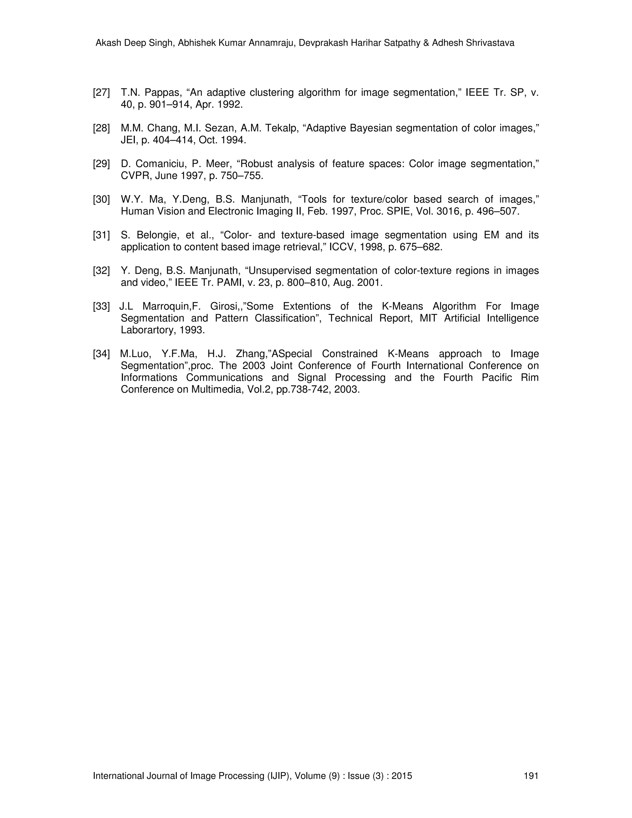 Akash Deep Singh, Abhishek Kumar Annamraju, Devprakash Harihar Satpathy & Adhesh Shrivastava
International Journal of Image Processing (IJIP), Volume (9) : Issue (3) : 2015 191
[27] T.N. Pappas, “An adaptive clustering algorithm for image segmentation,” IEEE Tr. SP, v.
40, p. 901–914, Apr. 1992.
[28] M.M. Chang, M.I. Sezan, A.M. Tekalp, “Adaptive Bayesian segmentation of color images,”
JEI, p. 404–414, Oct. 1994.
[29] D. Comaniciu, P. Meer, “Robust analysis of feature spaces: Color image segmentation,”
CVPR, June 1997, p. 750–755.
[30] W.Y. Ma, Y.Deng, B.S. Manjunath, “Tools for texture/color based search of images,”
Human Vision and Electronic Imaging II, Feb. 1997, Proc. SPIE, Vol. 3016, p. 496–507.
[31] S. Belongie, et al., “Color- and texture-based image segmentation using EM and its
application to content based image retrieval,” ICCV, 1998, p. 675–682.
[32] Y. Deng, B.S. Manjunath, “Unsupervised segmentation of color-texture regions in images
and video,” IEEE Tr. PAMI, v. 23, p. 800–810, Aug. 2001.
[33] J.L Marroquin,F. Girosi,,”Some Extentions of the K-Means Algorithm For Image
Segmentation and Pattern Classification”, Technical Report, MIT Artificial Intelligence
Laborartory, 1993.
[34] M.Luo, Y.F.Ma, H.J. Zhang,”ASpecial Constrained K-Means approach to Image
Segmentation”,proc. The 2003 Joint Conference of Fourth International Conference on
Informations Communications and Signal Processing and the Fourth Pacific Rim
Conference on Multimedia, Vol.2, pp.738-742, 2003.
 