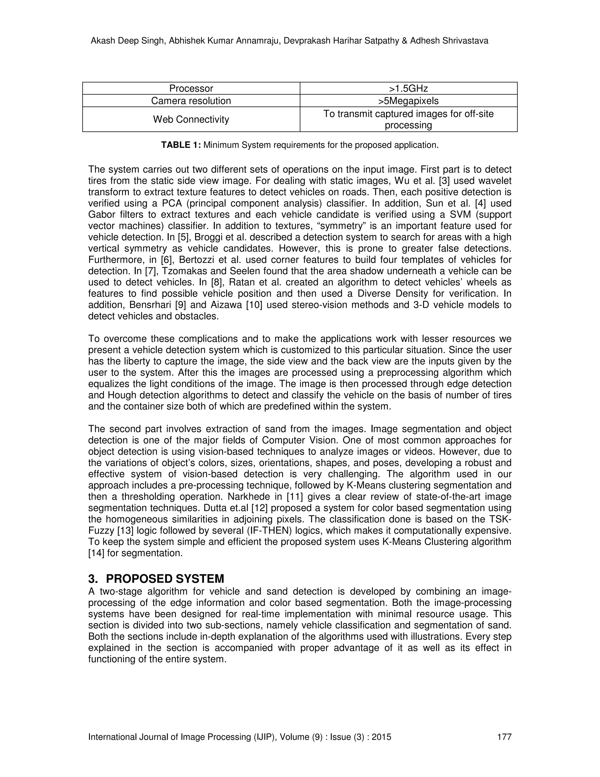 Akash Deep Singh, Abhishek Kumar Annamraju, Devprakash Harihar Satpathy & Adhesh Shrivastava
International Journal of Image Processing (IJIP), Volume (9) : Issue (3) : 2015 177
Processor >1.5GHz
Camera resolution >5Megapixels
Web Connectivity
To transmit captured images for off-site
processing
TABLE 1: Minimum System requirements for the proposed application.
The system carries out two different sets of operations on the input image. First part is to detect
tires from the static side view image. For dealing with static images, Wu et al. [3] used wavelet
transform to extract texture features to detect vehicles on roads. Then, each positive detection is
verified using a PCA (principal component analysis) classifier. In addition, Sun et al. [4] used
Gabor filters to extract textures and each vehicle candidate is verified using a SVM (support
vector machines) classifier. In addition to textures, “symmetry” is an important feature used for
vehicle detection. In [5], Broggi et al. described a detection system to search for areas with a high
vertical symmetry as vehicle candidates. However, this is prone to greater false detections.
Furthermore, in [6], Bertozzi et al. used corner features to build four templates of vehicles for
detection. In [7], Tzomakas and Seelen found that the area shadow underneath a vehicle can be
used to detect vehicles. In [8], Ratan et al. created an algorithm to detect vehicles’ wheels as
features to find possible vehicle position and then used a Diverse Density for verification. In
addition, Bensrhari [9] and Aizawa [10] used stereo-vision methods and 3-D vehicle models to
detect vehicles and obstacles.
To overcome these complications and to make the applications work with lesser resources we
present a vehicle detection system which is customized to this particular situation. Since the user
has the liberty to capture the image, the side view and the back view are the inputs given by the
user to the system. After this the images are processed using a preprocessing algorithm which
equalizes the light conditions of the image. The image is then processed through edge detection
and Hough detection algorithms to detect and classify the vehicle on the basis of number of tires
and the container size both of which are predefined within the system.
The second part involves extraction of sand from the images. Image segmentation and object
detection is one of the major fields of Computer Vision. One of most common approaches for
object detection is using vision-based techniques to analyze images or videos. However, due to
the variations of object’s colors, sizes, orientations, shapes, and poses, developing a robust and
effective system of vision-based detection is very challenging. The algorithm used in our
approach includes a pre-processing technique, followed by K-Means clustering segmentation and
then a thresholding operation. Narkhede in [11] gives a clear review of state-of-the-art image
segmentation techniques. Dutta et.al [12] proposed a system for color based segmentation using
the homogeneous similarities in adjoining pixels. The classification done is based on the TSK-
Fuzzy [13] logic followed by several (IF-THEN) logics, which makes it computationally expensive.
To keep the system simple and efficient the proposed system uses K-Means Clustering algorithm
[14] for segmentation.
3. PROPOSED SYSTEM
A two-stage algorithm for vehicle and sand detection is developed by combining an image-
processing of the edge information and color based segmentation. Both the image-processing
systems have been designed for real-time implementation with minimal resource usage. This
section is divided into two sub-sections, namely vehicle classification and segmentation of sand.
Both the sections include in-depth explanation of the algorithms used with illustrations. Every step
explained in the section is accompanied with proper advantage of it as well as its effect in
functioning of the entire system.
 