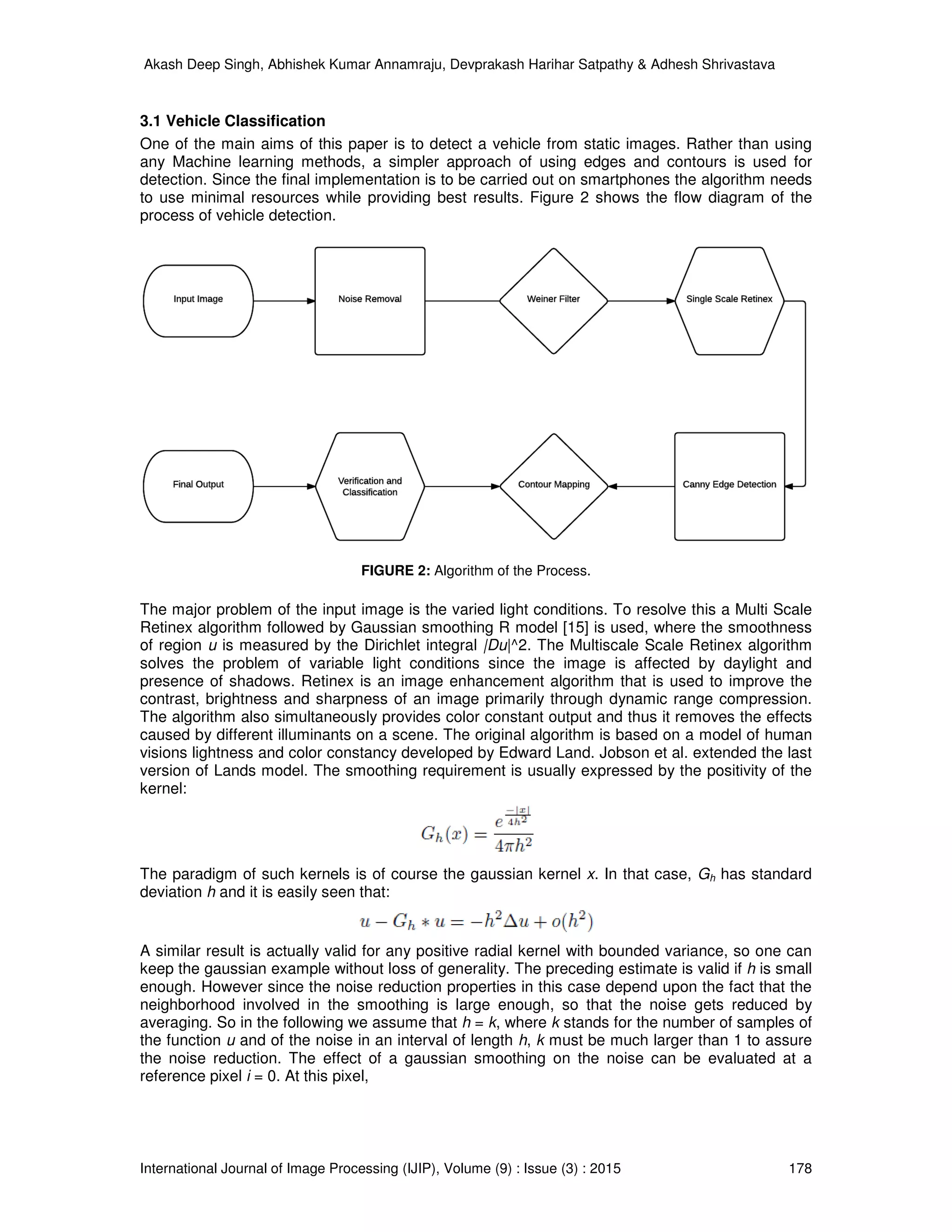 Akash Deep Singh, Abhishek Kumar Annamraju, Devprakash Harihar Satpathy & Adhesh Shrivastava
International Journal of Image Processing (IJIP), Volume (9) : Issue (3) : 2015 178
3.1 Vehicle Classification
One of the main aims of this paper is to detect a vehicle from static images. Rather than using
any Machine learning methods, a simpler approach of using edges and contours is used for
detection. Since the final implementation is to be carried out on smartphones the algorithm needs
to use minimal resources while providing best results. Figure 2 shows the flow diagram of the
process of vehicle detection.
FIGURE 2: Algorithm of the Process.
The major problem of the input image is the varied light conditions. To resolve this a Multi Scale
Retinex algorithm followed by Gaussian smoothing R model [15] is used, where the smoothness
of region u is measured by the Dirichlet integral |Du|^2. The Multiscale Scale Retinex algorithm
solves the problem of variable light conditions since the image is affected by daylight and
presence of shadows. Retinex is an image enhancement algorithm that is used to improve the
contrast, brightness and sharpness of an image primarily through dynamic range compression.
The algorithm also simultaneously provides color constant output and thus it removes the effects
caused by different illuminants on a scene. The original algorithm is based on a model of human
visions lightness and color constancy developed by Edward Land. Jobson et al. extended the last
version of Lands model. The smoothing requirement is usually expressed by the positivity of the
kernel:
The paradigm of such kernels is of course the gaussian kernel x. In that case, Gh has standard
deviation h and it is easily seen that:
A similar result is actually valid for any positive radial kernel with bounded variance, so one can
keep the gaussian example without loss of generality. The preceding estimate is valid if h is small
enough. However since the noise reduction properties in this case depend upon the fact that the
neighborhood involved in the smoothing is large enough, so that the noise gets reduced by
averaging. So in the following we assume that h = k, where k stands for the number of samples of
the function u and of the noise in an interval of length h, k must be much larger than 1 to assure
the noise reduction. The effect of a gaussian smoothing on the noise can be evaluated at a
reference pixel i = 0. At this pixel,
 