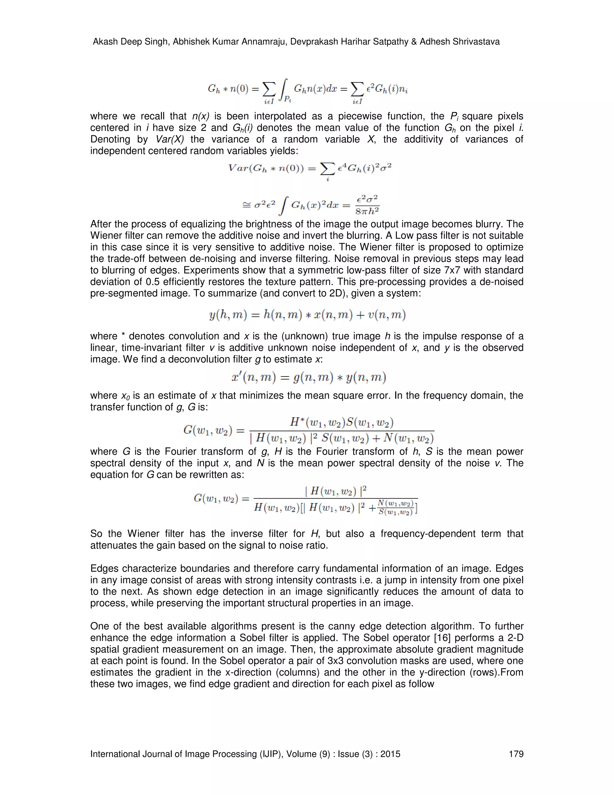 Akash Deep Singh, Abhishek Kumar Annamraju, Devprakash Harihar Satpathy & Adhesh Shrivastava
International Journal of Image Processing (IJIP), Volume (9) : Issue (3) : 2015 179
where we recall that n(x) is been interpolated as a piecewise function, the Pi square pixels
centered in i have size 2 and Gh(i) denotes the mean value of the function Gh on the pixel i.
Denoting by Var(X) the variance of a random variable X, the additivity of variances of
independent centered random variables yields:
After the process of equalizing the brightness of the image the output image becomes blurry. The
Wiener filter can remove the additive noise and invert the blurring. A Low pass filter is not suitable
in this case since it is very sensitive to additive noise. The Wiener filter is proposed to optimize
the trade-off between de-noising and inverse filtering. Noise removal in previous steps may lead
to blurring of edges. Experiments show that a symmetric low-pass filter of size 7x7 with standard
deviation of 0.5 efficiently restores the texture pattern. This pre-processing provides a de-noised
pre-segmented image. To summarize (and convert to 2D), given a system:
where * denotes convolution and x is the (unknown) true image h is the impulse response of a
linear, time-invariant filter v is additive unknown noise independent of x, and y is the observed
image. We find a deconvolution filter g to estimate x:
where x0 is an estimate of x that minimizes the mean square error. In the frequency domain, the
transfer function of g, G is:
where G is the Fourier transform of g, H is the Fourier transform of h, S is the mean power
spectral density of the input x, and N is the mean power spectral density of the noise v. The
equation for G can be rewritten as:
So the Wiener filter has the inverse filter for H, but also a frequency-dependent term that
attenuates the gain based on the signal to noise ratio.
Edges characterize boundaries and therefore carry fundamental information of an image. Edges
in any image consist of areas with strong intensity contrasts i.e. a jump in intensity from one pixel
to the next. As shown edge detection in an image significantly reduces the amount of data to
process, while preserving the important structural properties in an image.
One of the best available algorithms present is the canny edge detection algorithm. To further
enhance the edge information a Sobel filter is applied. The Sobel operator [16] performs a 2-D
spatial gradient measurement on an image. Then, the approximate absolute gradient magnitude
at each point is found. In the Sobel operator a pair of 3x3 convolution masks are used, where one
estimates the gradient in the x-direction (columns) and the other in the y-direction (rows).From
these two images, we find edge gradient and direction for each pixel as follow
 