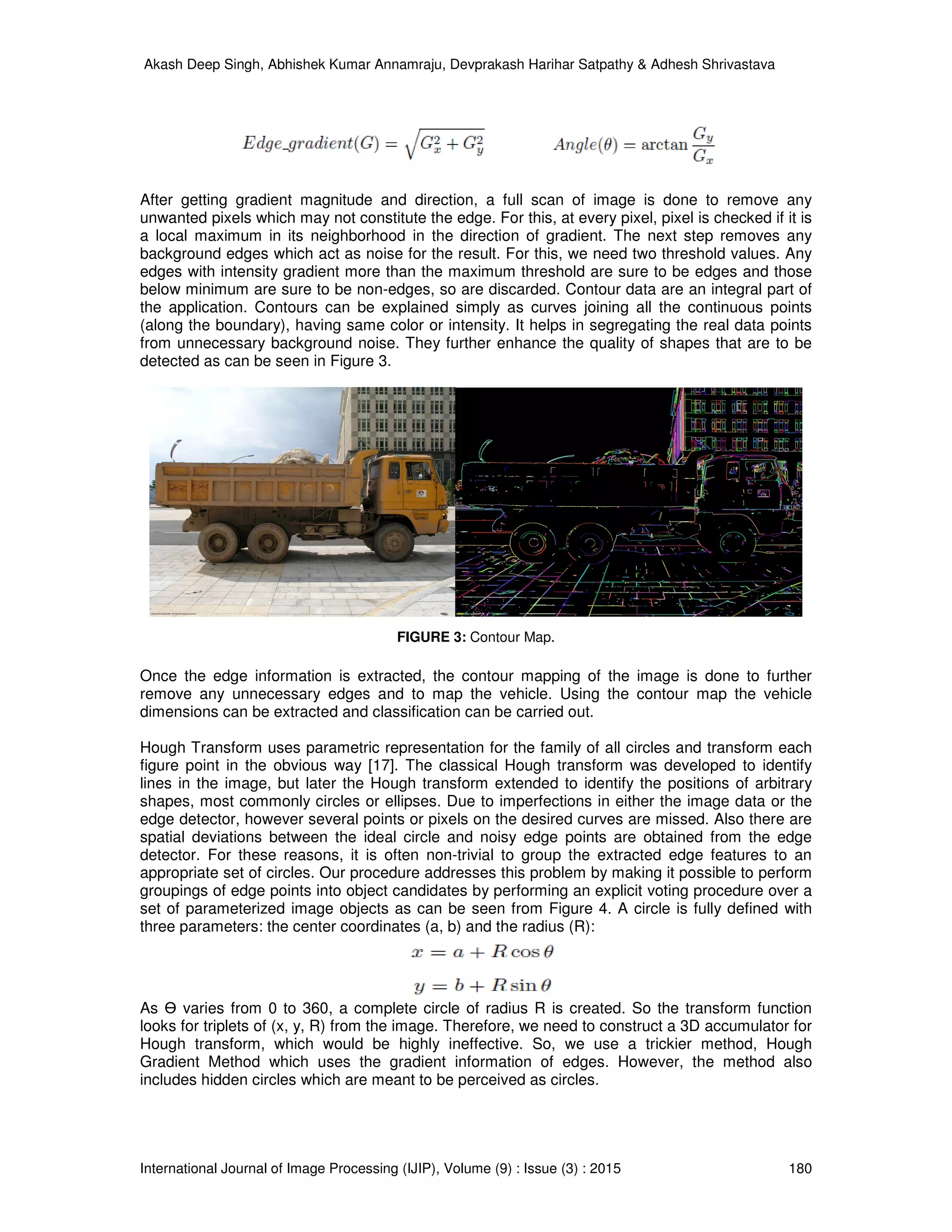 Akash Deep Singh, Abhishek Kumar Annamraju, Devprakash Harihar Satpathy & Adhesh Shrivastava
International Journal of Image Processing (IJIP), Volume (9) : Issue (3) : 2015 180
After getting gradient magnitude and direction, a full scan of image is done to remove any
unwanted pixels which may not constitute the edge. For this, at every pixel, pixel is checked if it is
a local maximum in its neighborhood in the direction of gradient. The next step removes any
background edges which act as noise for the result. For this, we need two threshold values. Any
edges with intensity gradient more than the maximum threshold are sure to be edges and those
below minimum are sure to be non-edges, so are discarded. Contour data are an integral part of
the application. Contours can be explained simply as curves joining all the continuous points
(along the boundary), having same color or intensity. It helps in segregating the real data points
from unnecessary background noise. They further enhance the quality of shapes that are to be
detected as can be seen in Figure 3.
FIGURE 3: Contour Map.
Once the edge information is extracted, the contour mapping of the image is done to further
remove any unnecessary edges and to map the vehicle. Using the contour map the vehicle
dimensions can be extracted and classification can be carried out.
Hough Transform uses parametric representation for the family of all circles and transform each
figure point in the obvious way [17]. The classical Hough transform was developed to identify
lines in the image, but later the Hough transform extended to identify the positions of arbitrary
shapes, most commonly circles or ellipses. Due to imperfections in either the image data or the
edge detector, however several points or pixels on the desired curves are missed. Also there are
spatial deviations between the ideal circle and noisy edge points are obtained from the edge
detector. For these reasons, it is often non-trivial to group the extracted edge features to an
appropriate set of circles. Our procedure addresses this problem by making it possible to perform
groupings of edge points into object candidates by performing an explicit voting procedure over a
set of parameterized image objects as can be seen from Figure 4. A circle is fully defined with
three parameters: the center coordinates (a, b) and the radius (R):
As Ө varies from 0 to 360, a complete circle of radius R is created. So the transform function
looks for triplets of (x, y, R) from the image. Therefore, we need to construct a 3D accumulator for
Hough transform, which would be highly ineffective. So, we use a trickier method, Hough
Gradient Method which uses the gradient information of edges. However, the method also
includes hidden circles which are meant to be perceived as circles.
 