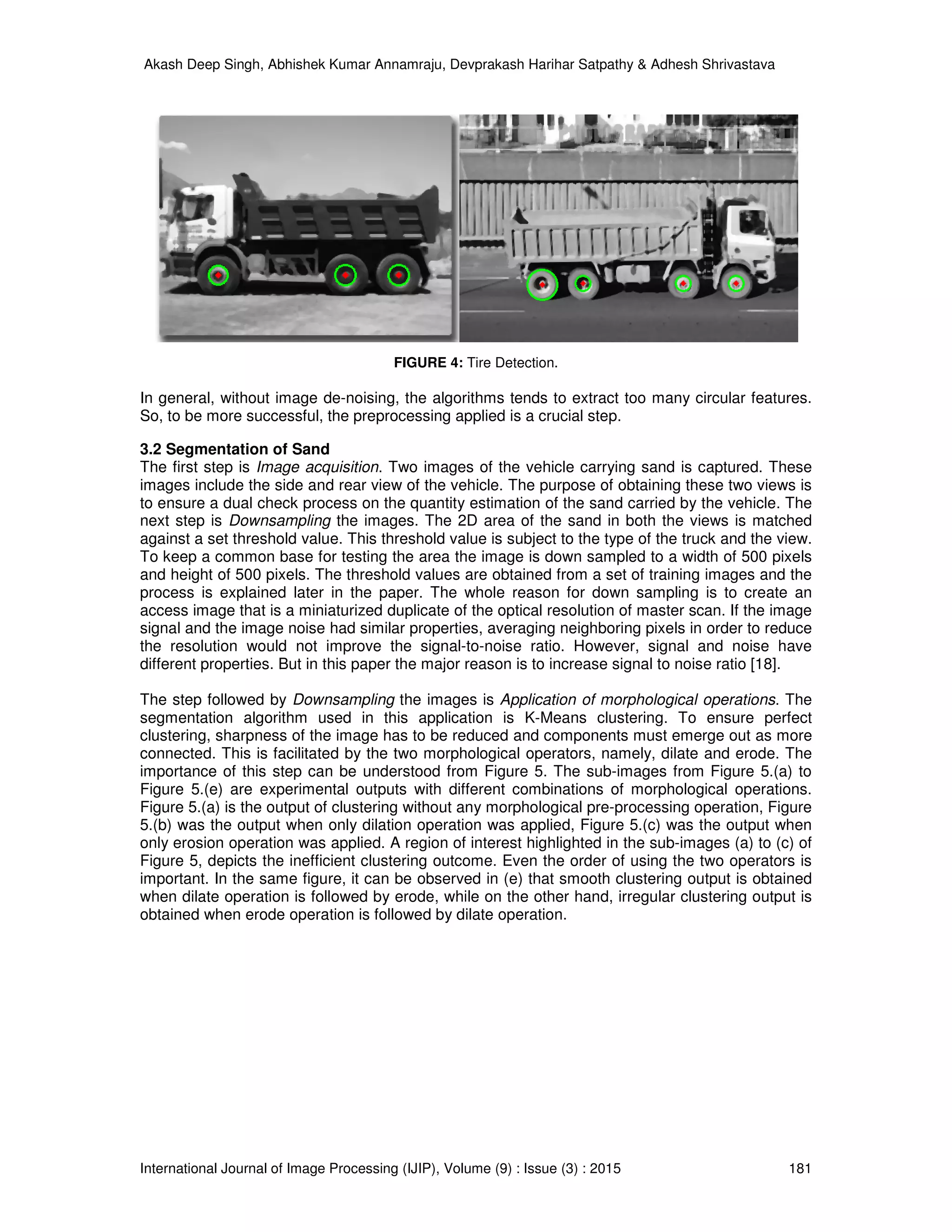Akash Deep Singh, Abhishek Kumar Annamraju, Devprakash Harihar Satpathy & Adhesh Shrivastava
International Journal of Image Processing (IJIP), Volume (9) : Issue (3) : 2015 181
FIGURE 4: Tire Detection.
In general, without image de-noising, the algorithms tends to extract too many circular features.
So, to be more successful, the preprocessing applied is a crucial step.
3.2 Segmentation of Sand
The first step is Image acquisition. Two images of the vehicle carrying sand is captured. These
images include the side and rear view of the vehicle. The purpose of obtaining these two views is
to ensure a dual check process on the quantity estimation of the sand carried by the vehicle. The
next step is Downsampling the images. The 2D area of the sand in both the views is matched
against a set threshold value. This threshold value is subject to the type of the truck and the view.
To keep a common base for testing the area the image is down sampled to a width of 500 pixels
and height of 500 pixels. The threshold values are obtained from a set of training images and the
process is explained later in the paper. The whole reason for down sampling is to create an
access image that is a miniaturized duplicate of the optical resolution of master scan. If the image
signal and the image noise had similar properties, averaging neighboring pixels in order to reduce
the resolution would not improve the signal-to-noise ratio. However, signal and noise have
different properties. But in this paper the major reason is to increase signal to noise ratio [18].
The step followed by Downsampling the images is Application of morphological operations. The
segmentation algorithm used in this application is K-Means clustering. To ensure perfect
clustering, sharpness of the image has to be reduced and components must emerge out as more
connected. This is facilitated by the two morphological operators, namely, dilate and erode. The
importance of this step can be understood from Figure 5. The sub-images from Figure 5.(a) to
Figure 5.(e) are experimental outputs with different combinations of morphological operations.
Figure 5.(a) is the output of clustering without any morphological pre-processing operation, Figure
5.(b) was the output when only dilation operation was applied, Figure 5.(c) was the output when
only erosion operation was applied. A region of interest highlighted in the sub-images (a) to (c) of
Figure 5, depicts the inefficient clustering outcome. Even the order of using the two operators is
important. In the same figure, it can be observed in (e) that smooth clustering output is obtained
when dilate operation is followed by erode, while on the other hand, irregular clustering output is
obtained when erode operation is followed by dilate operation.
 