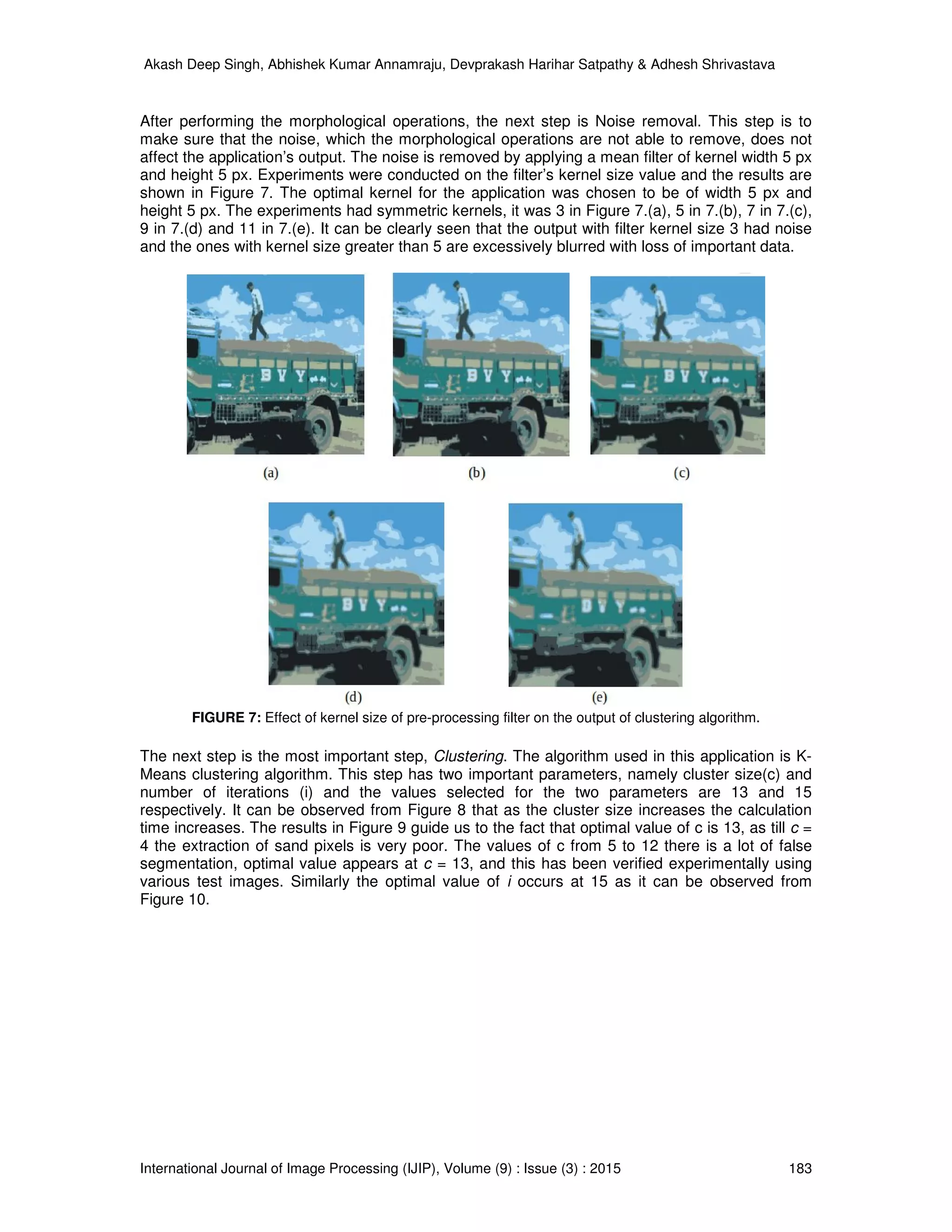 Akash Deep Singh, Abhishek Kumar Annamraju, Devprakash Harihar Satpathy & Adhesh Shrivastava
International Journal of Image Processing (IJIP), Volume (9) : Issue (3) : 2015 183
After performing the morphological operations, the next step is Noise removal. This step is to
make sure that the noise, which the morphological operations are not able to remove, does not
affect the application’s output. The noise is removed by applying a mean filter of kernel width 5 px
and height 5 px. Experiments were conducted on the filter’s kernel size value and the results are
shown in Figure 7. The optimal kernel for the application was chosen to be of width 5 px and
height 5 px. The experiments had symmetric kernels, it was 3 in Figure 7.(a), 5 in 7.(b), 7 in 7.(c),
9 in 7.(d) and 11 in 7.(e). It can be clearly seen that the output with filter kernel size 3 had noise
and the ones with kernel size greater than 5 are excessively blurred with loss of important data.
FIGURE 7: Effect of kernel size of pre-processing filter on the output of clustering algorithm.
The next step is the most important step, Clustering. The algorithm used in this application is K-
Means clustering algorithm. This step has two important parameters, namely cluster size(c) and
number of iterations (i) and the values selected for the two parameters are 13 and 15
respectively. It can be observed from Figure 8 that as the cluster size increases the calculation
time increases. The results in Figure 9 guide us to the fact that optimal value of c is 13, as till c =
4 the extraction of sand pixels is very poor. The values of c from 5 to 12 there is a lot of false
segmentation, optimal value appears at c = 13, and this has been verified experimentally using
various test images. Similarly the optimal value of i occurs at 15 as it can be observed from
Figure 10.
 
