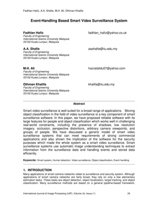 Fadhlan Hafiz, A.A. Shafie, M.H. Ali, Othman Khalifa
International Journal of Image Processing (IJIP), Volume (4): Issue (1) 24
Event-Handling Based Smart Video Surveillance System
Fadhlan Hafiz fadhlan_hafiz@yahoo.co.uk
Faculty of Engineering
International Islamic University Malaysia
53100 Kuala Lumpur, Malaysia
A.A. Shafie aashafie@iiu.edu.my
Faculty of Engineering
International Islamic University Malaysia
53100 Kuala Lumpur, Malaysia
M.H. Ali hazratalidu07@yahoo.com
Faculty of Engineering
International Islamic University Malaysia
53100 Kuala Lumpur, Malaysia
Othman Khalifa khalifa@iiu.edu.my
Faculty of Engineering
International Islamic University Malaysia
53100 Kuala Lumpur, Malaysia
Abstract
Smart video surveillance is well suited for a broad range of applications. Moving
object classification in the field of video surveillance is a key component of smart
surveillance software. In this paper, we have proposed reliable software with its
large features for people and object classification which works well in challenging
real-world constraints, including the presence of shadows, low resolution
imagery, occlusion, perspective distortions, arbitrary camera viewpoints, and
groups of people. We have discussed a generic model of smart video
surveillance systems that can meet requirements of strong commercial
applications and also shown the implication of the software for the security
purposes which made the whole system as a smart video surveillance. Smart
surveillance systems use automatic image understanding techniques to extract
information from the surveillance data and handling events and stored data
efficiently.
Keywords: Smart system, Human detection, Video surveillance, Object classification, Event handling
1. INTRODUCTION
Many applications of smart camera networks relate to surveillance and security system. Although
applications of smart camera networks are fairly broad, they rely on only a few elementary
estimation tasks. These tasks are object detection, object localization, target tracking, and object
classification. Many surveillance methods are based on a general pipeline-based framework;
 