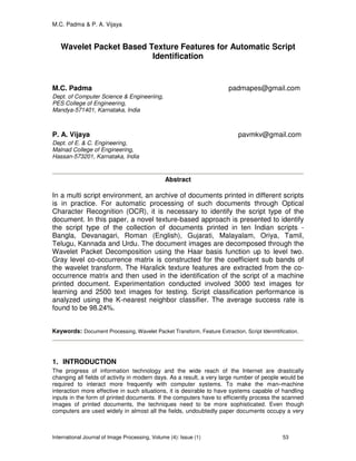 M.C. Padma & P. A. Vijaya
International Journal of Image Processing, Volume (4): Issue (1) 53
Wavelet Packet Based Texture Features for Automatic Script
Identification
M.C. Padma padmapes@gmail.com
Dept. of Computer Science & Engineeriing,
PES College of Engineering,
Mandya-571401, Karnataka, India
P. A. Vijaya pavmkv@gmail.com
Dept. of E. & C. Engineering,
Malnad College of Engineering,
Hassan-573201, Karnataka, India
Abstract
In a multi script environment, an archive of documents printed in different scripts
is in practice. For automatic processing of such documents through Optical
Character Recognition (OCR), it is necessary to identify the script type of the
document. In this paper, a novel texture-based approach is presented to identify
the script type of the collection of documents printed in ten Indian scripts -
Bangla, Devanagari, Roman (English), Gujarati, Malayalam, Oriya, Tamil,
Telugu, Kannada and Urdu. The document images are decomposed through the
Wavelet Packet Decomposition using the Haar basis function up to level two.
Gray level co-occurrence matrix is constructed for the coefficient sub bands of
the wavelet transform. The Haralick texture features are extracted from the co-
occurrence matrix and then used in the identification of the script of a machine
printed document. Experimentation conducted involved 3000 text images for
learning and 2500 text images for testing. Script classification performance is
analyzed using the K-nearest neighbor classifier. The average success rate is
found to be 98.24%.
Keywords: Document Processing, Wavelet Packet Transform, Feature Extraction, Script Idenmtification.
1. INTRODUCTION
The progress of information technology and the wide reach of the Internet are drastically
changing all fields of activity in modern days. As a result, a very large number of people would be
required to interact more frequently with computer systems. To make the man–machine
interaction more effective in such situations, it is desirable to have systems capable of handling
inputs in the form of printed documents. If the computers have to efficiently process the scanned
images of printed documents, the techniques need to be more sophisticated. Even though
computers are used widely in almost all the fields, undoubtedly paper documents occupy a very
 