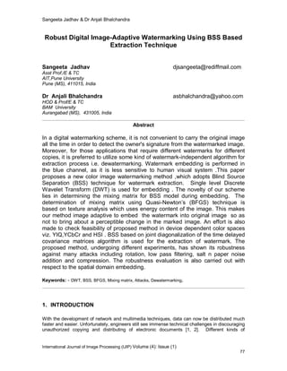 Sangeeta Jadhav & Dr Anjali Bhalchandra
International Journal of Image Processing (IJIP) Volume (4): Issue (1)
77
Robust Digital Image-Adaptive Watermarking Using BSS Based
Extraction Technique
Sangeeta Jadhav djsangeeta@rediffmail.com
Asst Prof./E & TC
AIT,Pune University
Pune (MS), 411015, India
Dr Anjali Bhalchandra asbhalchandra@yahoo.com
HOD & Prof/E & TC
BAM University
Aurangabad (MS), 431005, India
Abstract
In a digital watermarking scheme, it is not convenient to carry the original image
all the time in order to detect the owner's signature from the watermarked image.
Moreover, for those applications that require different watermarks for different
copies, it is preferred to utilize some kind of watermark-independent algorithm for
extraction process i.e. dewatermarking. Watermark embedding is performed in
the blue channel, as it is less sensitive to human visual system .This paper
proposes a new color image watermarking method ,which adopts Blind Source
Separation (BSS) technique for watermark extraction. Single level Discrete
Wavelet Transform (DWT) is used for embedding . The novelty of our scheme
lies in determining the mixing matrix for BSS model during embedding. The
determination of mixing matrix using Quasi-Newton’s (BFGS) technique is
based on texture analysis which uses energy content of the image. This makes
our method image adaptive to embed the watermark into original image so as
not to bring about a perceptible change in the marked image. An effort is also
made to check feasibility of proposed method in device dependent color spaces
viz. YIQ,YCbCr and HSI . BSS based on joint diagonalization of the time delayed
covariance matrices algorithm is used for the extraction of watermark. The
proposed method, undergoing different experiments, has shown its robustness
against many attacks including rotation, low pass filtering, salt n paper noise
addition and compression. The robustness evaluation is also carried out with
respect to the spatial domain embedding.
Keywords: - DWT, BSS, BFGS, Mixing matrix, Attacks, Dewatermarking.
1. INTRODUCTION
With the development of network and multimedia techniques, data can now be distributed much
faster and easier. Unfortunately, engineers still see immense technical challenges in discouraging
unauthorized copying and distributing of electronic documents [1, 2]. Different kinds of
 