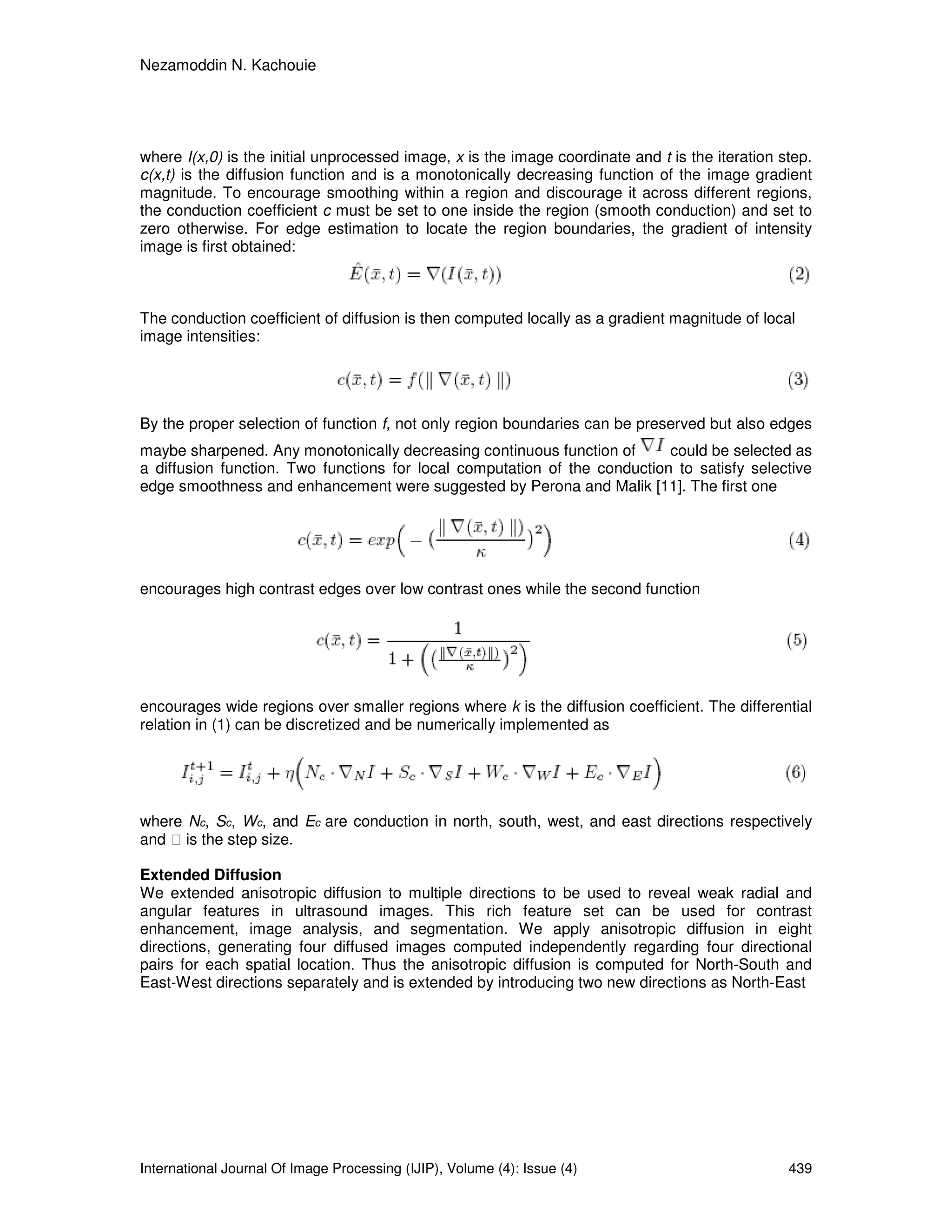 Nezamoddin N. Kachouie
International Journal Of Image Processing (IJIP), Volume (4): Issue (4) 439
where I(x,0) is the initial unprocessed image, x is the image coordinate and t is the iteration step.
c(x,t) is the diffusion function and is a monotonically decreasing function of the image gradient
magnitude. To encourage smoothing within a region and discourage it across different regions,
the conduction coefficient c must be set to one inside the region (smooth conduction) and set to
zero otherwise. For edge estimation to locate the region boundaries, the gradient of intensity
image is first obtained:
The conduction coefficient of diffusion is then computed locally as a gradient magnitude of local
image intensities:
By the proper selection of function f, not only region boundaries can be preserved but also edges
maybe sharpened. Any monotonically decreasing continuous function of could be selected as
a diffusion function. Two functions for local computation of the conduction to satisfy selective
edge smoothness and enhancement were suggested by Perona and Malik [11]. The first one
encourages high contrast edges over low contrast ones while the second function
encourages wide regions over smaller regions where k is the diffusion coefficient. The differential
relation in (1) can be discretized and be numerically implemented as
where Nc, Sc, Wc, and Ec are conduction in north, south, west, and east directions respectively
and is the step size.
Extended Diffusion
We extended anisotropic diffusion to multiple directions to be used to reveal weak radial and
angular features in ultrasound images. This rich feature set can be used for contrast
enhancement, image analysis, and segmentation. We apply anisotropic diffusion in eight
directions, generating four diffused images computed independently regarding four directional
pairs for each spatial location. Thus the anisotropic diffusion is computed for North-South and
East-West directions separately and is extended by introducing two new directions as North-East
 