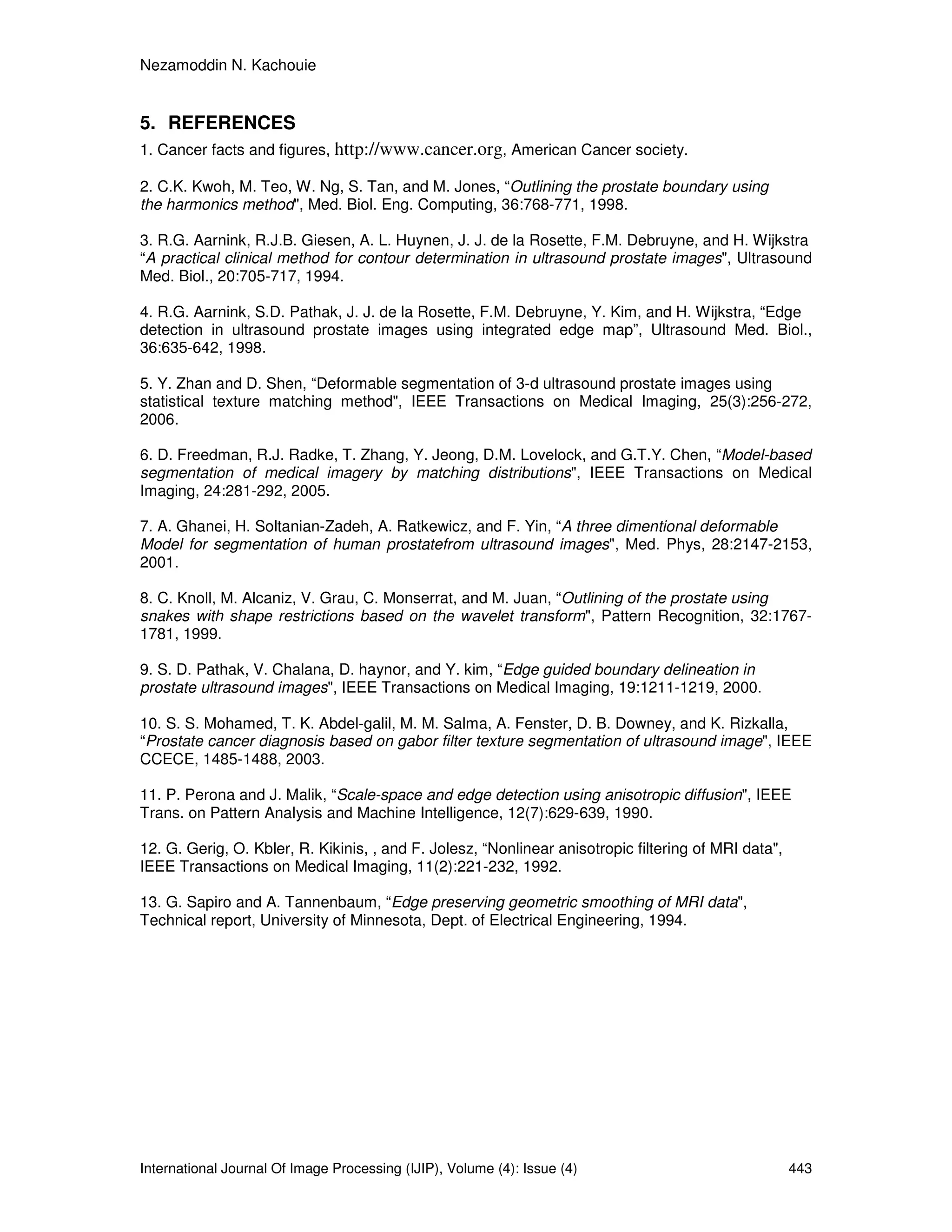 Nezamoddin N. Kachouie
International Journal Of Image Processing (IJIP), Volume (4): Issue (4) 443
5. REFERENCES
1. Cancer facts and figures, http://www.cancer.org, American Cancer society.
2. C.K. Kwoh, M. Teo, W. Ng, S. Tan, and M. Jones, “Outlining the prostate boundary using
the harmonics method", Med. Biol. Eng. Computing, 36:768-771, 1998.
3. R.G. Aarnink, R.J.B. Giesen, A. L. Huynen, J. J. de la Rosette, F.M. Debruyne, and H. Wijkstra
“A practical clinical method for contour determination in ultrasound prostate images", Ultrasound
Med. Biol., 20:705-717, 1994.
4. R.G. Aarnink, S.D. Pathak, J. J. de la Rosette, F.M. Debruyne, Y. Kim, and H. Wijkstra, “Edge
detection in ultrasound prostate images using integrated edge map”, Ultrasound Med. Biol.,
36:635-642, 1998.
5. Y. Zhan and D. Shen, “Deformable segmentation of 3-d ultrasound prostate images using
statistical texture matching method", IEEE Transactions on Medical Imaging, 25(3):256-272,
2006.
6. D. Freedman, R.J. Radke, T. Zhang, Y. Jeong, D.M. Lovelock, and G.T.Y. Chen, “Model-based
segmentation of medical imagery by matching distributions", IEEE Transactions on Medical
Imaging, 24:281-292, 2005.
7. A. Ghanei, H. Soltanian-Zadeh, A. Ratkewicz, and F. Yin, “A three dimentional deformable
Model for segmentation of human prostatefrom ultrasound images", Med. Phys, 28:2147-2153,
2001.
8. C. Knoll, M. Alcaniz, V. Grau, C. Monserrat, and M. Juan, “Outlining of the prostate using
snakes with shape restrictions based on the wavelet transform", Pattern Recognition, 32:1767-
1781, 1999.
9. S. D. Pathak, V. Chalana, D. haynor, and Y. kim, “Edge guided boundary delineation in
prostate ultrasound images", IEEE Transactions on Medical Imaging, 19:1211-1219, 2000.
10. S. S. Mohamed, T. K. Abdel-galil, M. M. Salma, A. Fenster, D. B. Downey, and K. Rizkalla,
“Prostate cancer diagnosis based on gabor filter texture segmentation of ultrasound image", IEEE
CCECE, 1485-1488, 2003.
11. P. Perona and J. Malik, “Scale-space and edge detection using anisotropic diffusion", IEEE
Trans. on Pattern Analysis and Machine Intelligence, 12(7):629-639, 1990.
12. G. Gerig, O. Kbler, R. Kikinis, , and F. Jolesz, “Nonlinear anisotropic filtering of MRI data",
IEEE Transactions on Medical Imaging, 11(2):221-232, 1992.
13. G. Sapiro and A. Tannenbaum, “Edge preserving geometric smoothing of MRI data",
Technical report, University of Minnesota, Dept. of Electrical Engineering, 1994.
 