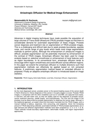Nezamoddin N. Kachouie
International Journal Of Image Processing (IJIP), Volume (4): Issue (4) 436
Anisotropic Diffusion for Medical Image Enhancement
Nezamoddin N. Kachouie nezam.nk@gmail.com
Department of Systems Design Engineering,
University of Waterloo, Waterloo, ON, Canada
Present Affiliation: Harvard-MIT Health
Sciences and Technology Harvard
Medical School, Cambridge, MA, USA
Abstract
Advances in digital imaging techniques have made possible the acquisition of
large volumes of Trans-rectal Ultrasound (TRUS) prostate images so that there is
considerable demand for automated segmentation of these images. Prostate
cancer diagnosis and treatment rely on segmentation of TRUS prostate images.
This is a challenging and difficult task due to weak prostate boundaries, speckle
noise, and narrow range of gray levels which leads most image segmentation
methods to perform poorly. Although the enhancement of ultrasound images is
difficult, prostate segmentation can be potentially improved by enhancement of
the contrast of TRUS images. Anisotropic diffusion has been used for image
analysis based on selective smoothness or enhancement of local features such
as region boundaries. In its conventional form, anisotropic diffusion tends to
encourage within-region smoothness and avoid diffusion across different regions.
In this paper we extend the anisotropic diffusion to multiple directions such that
segmentation methods can effectively be applied based on rich extracted
features. A preliminary segmentation method based on extended diffusion is
proposed. Finally an adaptive anisotropic diffusion is introduced based on image
statistics.
Keywords: TRUS Imaging, Deformable Models, Level Sets, Anisotropic Diffusion, Segmentation.
1. INTRODUCTION
As the most diagnosed cancer, prostate cancer is the second leading cause of the cancer death
in North America [1]. Hence diagnosis of this cancer in its early stages is crucial. Prostate TRUS
images, in comparison with the other modalities such as CT and MRI, are captured more easily,
in real-time, and with lower cost, so they are widely used for the diagnosis of prostate cancer,
cancer treatment planning, needle biopsy, and brachytherapy. The size and the shape of the
prostate must be determined by prostate segmentation to diagnose the cancer stage. Although in
the traditional approach, an expert infers this information manually from the TRUS images, such a
manual method is tedious, expensive, time consuming, and subjective. Given the increasing
amount of TRUS data being collected, automated methods of TRUS prostate segmentation are in
high demand and different segmentation methods have been proposed [2, 3, 4, 5, 6, 7, 8, 9].
These methods include boundary segmentation, deformable models, and region segmentation
approaches.
 