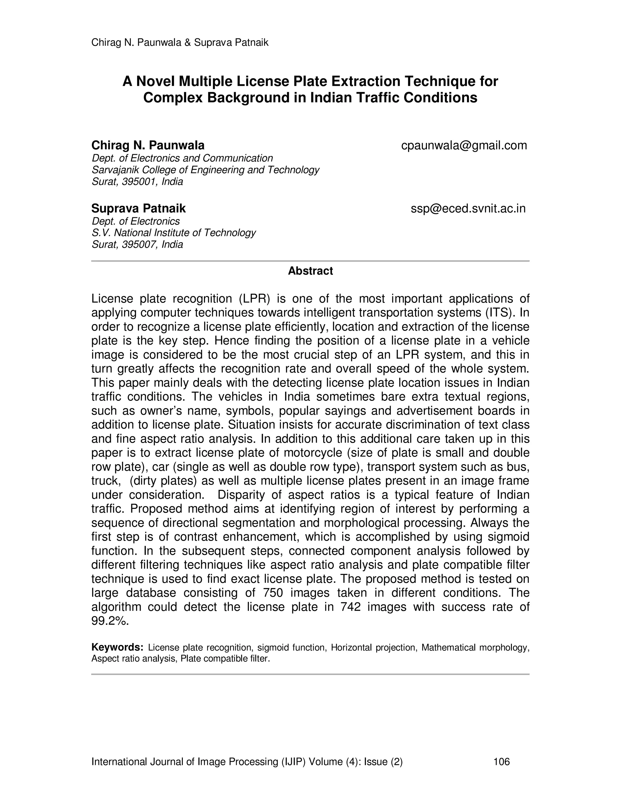 Chirag N. Paunwala & Suprava Patnaik
International Journal of Image Processing (IJIP) Volume (4): Issue (2) 106
A Novel Multiple License Plate Extraction Technique for
Complex Background in Indian Traffic Conditions
Chirag N. Paunwala cpaunwala@gmail.com
Dept. of Electronics and Communication
Sarvajanik College of Engineering and Technology
Surat, 395001, India
Suprava Patnaik ssp@eced.svnit.ac.in
Dept. of Electronics
S.V. National Institute of Technology
Surat, 395007, India
Abstract
License plate recognition (LPR) is one of the most important applications of
applying computer techniques towards intelligent transportation systems (ITS). In
order to recognize a license plate efficiently, location and extraction of the license
plate is the key step. Hence finding the position of a license plate in a vehicle
image is considered to be the most crucial step of an LPR system, and this in
turn greatly affects the recognition rate and overall speed of the whole system.
This paper mainly deals with the detecting license plate location issues in Indian
traffic conditions. The vehicles in India sometimes bare extra textual regions,
such as owner’s name, symbols, popular sayings and advertisement boards in
addition to license plate. Situation insists for accurate discrimination of text class
and fine aspect ratio analysis. In addition to this additional care taken up in this
paper is to extract license plate of motorcycle (size of plate is small and double
row plate), car (single as well as double row type), transport system such as bus,
truck, (dirty plates) as well as multiple license plates present in an image frame
under consideration. Disparity of aspect ratios is a typical feature of Indian
traffic. Proposed method aims at identifying region of interest by performing a
sequence of directional segmentation and morphological processing. Always the
first step is of contrast enhancement, which is accomplished by using sigmoid
function. In the subsequent steps, connected component analysis followed by
different filtering techniques like aspect ratio analysis and plate compatible filter
technique is used to find exact license plate. The proposed method is tested on
large database consisting of 750 images taken in different conditions. The
algorithm could detect the license plate in 742 images with success rate of
99.2%.
Keywords: License plate recognition, sigmoid function, Horizontal projection, Mathematical morphology,
Aspect ratio analysis, Plate compatible filter.
 