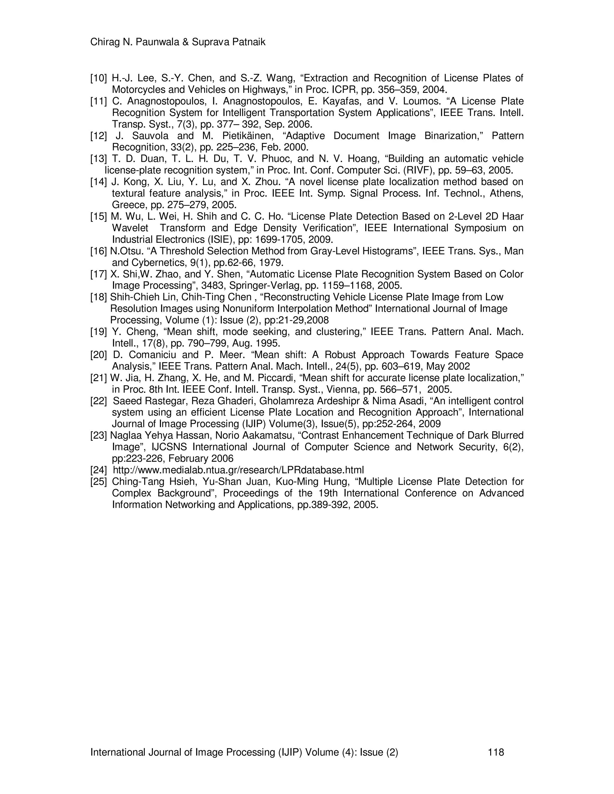 Chirag N. Paunwala & Suprava Patnaik
International Journal of Image Processing (IJIP) Volume (4): Issue (2) 118
[10] H.-J. Lee, S.-Y. Chen, and S.-Z. Wang, “Extraction and Recognition of License Plates of
Motorcycles and Vehicles on Highways,” in Proc. ICPR, pp. 356–359, 2004.
[11] C. Anagnostopoulos, I. Anagnostopoulos, E. Kayafas, and V. Loumos. “A License Plate
Recognition System for Intelligent Transportation System Applications”, IEEE Trans. Intell.
Transp. Syst., 7(3), pp. 377– 392, Sep. 2006.
[12] J. Sauvola and M. Pietikäinen, “Adaptive Document Image Binarization,” Pattern
Recognition, 33(2), pp. 225–236, Feb. 2000.
[13] T. D. Duan, T. L. H. Du, T. V. Phuoc, and N. V. Hoang, “Building an automatic vehicle
license-plate recognition system,” in Proc. Int. Conf. Computer Sci. (RIVF), pp. 59–63, 2005.
[14] J. Kong, X. Liu, Y. Lu, and X. Zhou. “A novel license plate localization method based on
textural feature analysis,” in Proc. IEEE Int. Symp. Signal Process. Inf. Technol., Athens,
Greece, pp. 275–279, 2005.
[15] M. Wu, L. Wei, H. Shih and C. C. Ho. “License Plate Detection Based on 2-Level 2D Haar
Wavelet Transform and Edge Density Verification”, IEEE International Symposium on
Industrial Electronics (ISlE), pp: 1699-1705, 2009.
[16] N.Otsu. “A Threshold Selection Method from Gray-Level Histograms”, IEEE Trans. Sys., Man
and Cybernetics, 9(1), pp.62-66, 1979.
[17] X. Shi,W. Zhao, and Y. Shen, “Automatic License Plate Recognition System Based on Color
Image Processing”, 3483, Springer-Verlag, pp. 1159–1168, 2005.
[18] Shih-Chieh Lin, Chih-Ting Chen , “Reconstructing Vehicle License Plate Image from Low
Resolution Images using Nonuniform Interpolation Method” International Journal of Image
Processing, Volume (1): Issue (2), pp:21-29,2008
[19] Y. Cheng, “Mean shift, mode seeking, and clustering,” IEEE Trans. Pattern Anal. Mach.
Intell., 17(8), pp. 790–799, Aug. 1995.
[20] D. Comaniciu and P. Meer. “Mean shift: A Robust Approach Towards Feature Space
Analysis,” IEEE Trans. Pattern Anal. Mach. Intell., 24(5), pp. 603–619, May 2002
[21] W. Jia, H. Zhang, X. He, and M. Piccardi, “Mean shift for accurate license plate localization,”
in Proc. 8th Int. IEEE Conf. Intell. Transp. Syst., Vienna, pp. 566–571, 2005.
[22] Saeed Rastegar, Reza Ghaderi, Gholamreza Ardeshipr & Nima Asadi, “An intelligent control
system using an efficient License Plate Location and Recognition Approach”, International
Journal of Image Processing (IJIP) Volume(3), Issue(5), pp:252-264, 2009
[23] Naglaa Yehya Hassan, Norio Aakamatsu, “Contrast Enhancement Technique of Dark Blurred
Image”, IJCSNS International Journal of Computer Science and Network Security, 6(2),
pp:223-226, February 2006
[24] http://www.medialab.ntua.gr/research/LPRdatabase.html
[25] Ching-Tang Hsieh, Yu-Shan Juan, Kuo-Ming Hung, “Multiple License Plate Detection for
Complex Background”, Proceedings of the 19th International Conference on Advanced
Information Networking and Applications, pp.389-392, 2005.
 