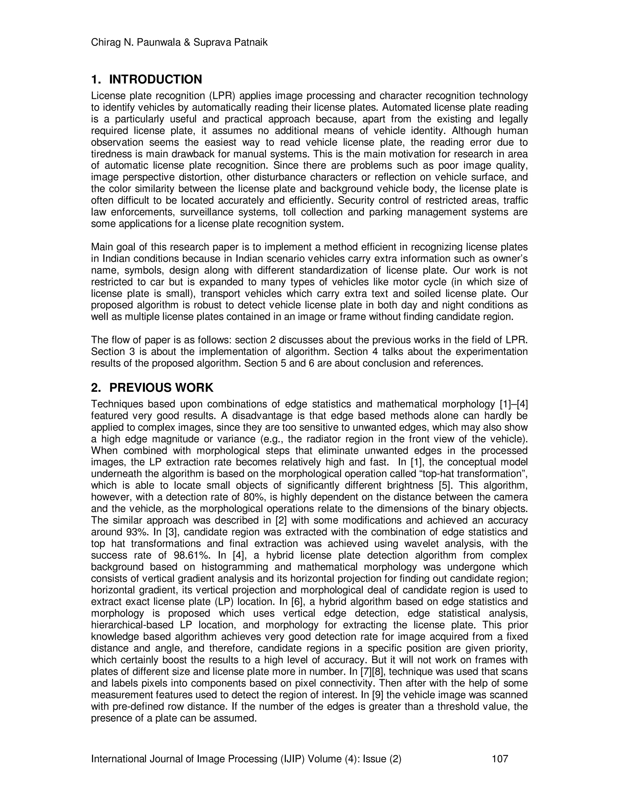Chirag N. Paunwala & Suprava Patnaik
International Journal of Image Processing (IJIP) Volume (4): Issue (2) 107
1. INTRODUCTION
License plate recognition (LPR) applies image processing and character recognition technology
to identify vehicles by automatically reading their license plates. Automated license plate reading
is a particularly useful and practical approach because, apart from the existing and legally
required license plate, it assumes no additional means of vehicle identity. Although human
observation seems the easiest way to read vehicle license plate, the reading error due to
tiredness is main drawback for manual systems. This is the main motivation for research in area
of automatic license plate recognition. Since there are problems such as poor image quality,
image perspective distortion, other disturbance characters or reflection on vehicle surface, and
the color similarity between the license plate and background vehicle body, the license plate is
often difficult to be located accurately and efficiently. Security control of restricted areas, traffic
law enforcements, surveillance systems, toll collection and parking management systems are
some applications for a license plate recognition system.
Main goal of this research paper is to implement a method efficient in recognizing license plates
in Indian conditions because in Indian scenario vehicles carry extra information such as owner’s
name, symbols, design along with different standardization of license plate. Our work is not
restricted to car but is expanded to many types of vehicles like motor cycle (in which size of
license plate is small), transport vehicles which carry extra text and soiled license plate. Our
proposed algorithm is robust to detect vehicle license plate in both day and night conditions as
well as multiple license plates contained in an image or frame without finding candidate region.
The flow of paper is as follows: section 2 discusses about the previous works in the field of LPR.
Section 3 is about the implementation of algorithm. Section 4 talks about the experimentation
results of the proposed algorithm. Section 5 and 6 are about conclusion and references.
2. PREVIOUS WORK
Techniques based upon combinations of edge statistics and mathematical morphology [1]–[4]
featured very good results. A disadvantage is that edge based methods alone can hardly be
applied to complex images, since they are too sensitive to unwanted edges, which may also show
a high edge magnitude or variance (e.g., the radiator region in the front view of the vehicle).
When combined with morphological steps that eliminate unwanted edges in the processed
images, the LP extraction rate becomes relatively high and fast. In [1], the conceptual model
underneath the algorithm is based on the morphological operation called “top-hat transformation”,
which is able to locate small objects of significantly different brightness [5]. This algorithm,
however, with a detection rate of 80%, is highly dependent on the distance between the camera
and the vehicle, as the morphological operations relate to the dimensions of the binary objects.
The similar approach was described in [2] with some modifications and achieved an accuracy
around 93%. In [3], candidate region was extracted with the combination of edge statistics and
top hat transformations and final extraction was achieved using wavelet analysis, with the
success rate of 98.61%. In [4], a hybrid license plate detection algorithm from complex
background based on histogramming and mathematical morphology was undergone which
consists of vertical gradient analysis and its horizontal projection for finding out candidate region;
horizontal gradient, its vertical projection and morphological deal of candidate region is used to
extract exact license plate (LP) location. In [6], a hybrid algorithm based on edge statistics and
morphology is proposed which uses vertical edge detection, edge statistical analysis,
hierarchical-based LP location, and morphology for extracting the license plate. This prior
knowledge based algorithm achieves very good detection rate for image acquired from a fixed
distance and angle, and therefore, candidate regions in a specific position are given priority,
which certainly boost the results to a high level of accuracy. But it will not work on frames with
plates of different size and license plate more in number. In [7][8], technique was used that scans
and labels pixels into components based on pixel connectivity. Then after with the help of some
measurement features used to detect the region of interest. In [9] the vehicle image was scanned
with pre-defined row distance. If the number of the edges is greater than a threshold value, the
presence of a plate can be assumed.
 