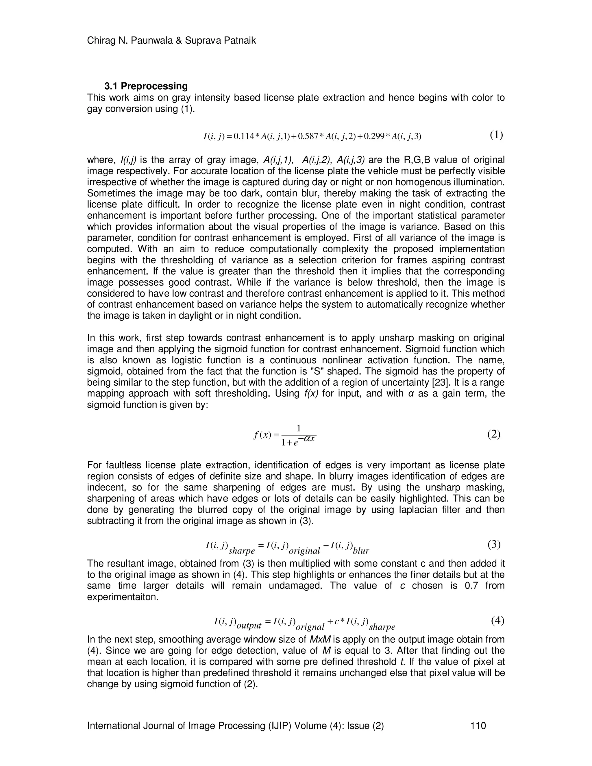 Chirag N. Paunwala & Suprava Patnaik
International Journal of Image Processing (IJIP) Volume (4): Issue (2) 110
3.1 Preprocessing
This work aims on gray intensity based license plate extraction and hence begins with color to
gay conversion using (1).
( , ) 0.114* ( , ,1) 0.587* ( , ,2) 0.299* ( , ,3)I i j A i j A i j A i j= + + (1)
where, I(i,j) is the array of gray image, A(i,j,1), A(i,j,2), A(i,j,3) are the R,G,B value of original
image respectively. For accurate location of the license plate the vehicle must be perfectly visible
irrespective of whether the image is captured during day or night or non homogenous illumination.
Sometimes the image may be too dark, contain blur, thereby making the task of extracting the
license plate difficult. In order to recognize the license plate even in night condition, contrast
enhancement is important before further processing. One of the important statistical parameter
which provides information about the visual properties of the image is variance. Based on this
parameter, condition for contrast enhancement is employed. First of all variance of the image is
computed. With an aim to reduce computationally complexity the proposed implementation
begins with the thresholding of variance as a selection criterion for frames aspiring contrast
enhancement. If the value is greater than the threshold then it implies that the corresponding
image possesses good contrast. While if the variance is below threshold, then the image is
considered to have low contrast and therefore contrast enhancement is applied to it. This method
of contrast enhancement based on variance helps the system to automatically recognize whether
the image is taken in daylight or in night condition.
In this work, first step towards contrast enhancement is to apply unsharp masking on original
image and then applying the sigmoid function for contrast enhancement. Sigmoid function which
is also known as logistic function is a continuous nonlinear activation function. The name,
sigmoid, obtained from the fact that the function is "S" shaped. The sigmoid has the property of
being similar to the step function, but with the addition of a region of uncertainty [23]. It is a range
mapping approach with soft thresholding. Using f(x) for input, and with α as a gain term, the
sigmoid function is given by:
1
( )
1
f x xe α= −+
(2)
For faultless license plate extraction, identification of edges is very important as license plate
region consists of edges of definite size and shape. In blurry images identification of edges are
indecent, so for the same sharpening of edges are must. By using the unsharp masking,
sharpening of areas which have edges or lots of details can be easily highlighted. This can be
done by generating the blurred copy of the original image by using laplacian filter and then
subtracting it from the original image as shown in (3).
( , ) ( , ) ( , )I i j I i j I i j
sharpe original blur
= − (3)
The resultant image, obtained from (3) is then multiplied with some constant c and then added it
to the original image as shown in (4). This step highlights or enhances the finer details but at the
same time larger details will remain undamaged. The value of c chosen is 0.7 from
experimentaiton.
( , ) ( , ) * ( , )I i j I i j c I i joutput orignal sharpe
= + (4)
In the next step, smoothing average window size of MxM is apply on the output image obtain from
(4). Since we are going for edge detection, value of M is equal to 3. After that finding out the
mean at each location, it is compared with some pre defined threshold t. If the value of pixel at
that location is higher than predefined threshold it remains unchanged else that pixel value will be
change by using sigmoid function of (2).
 