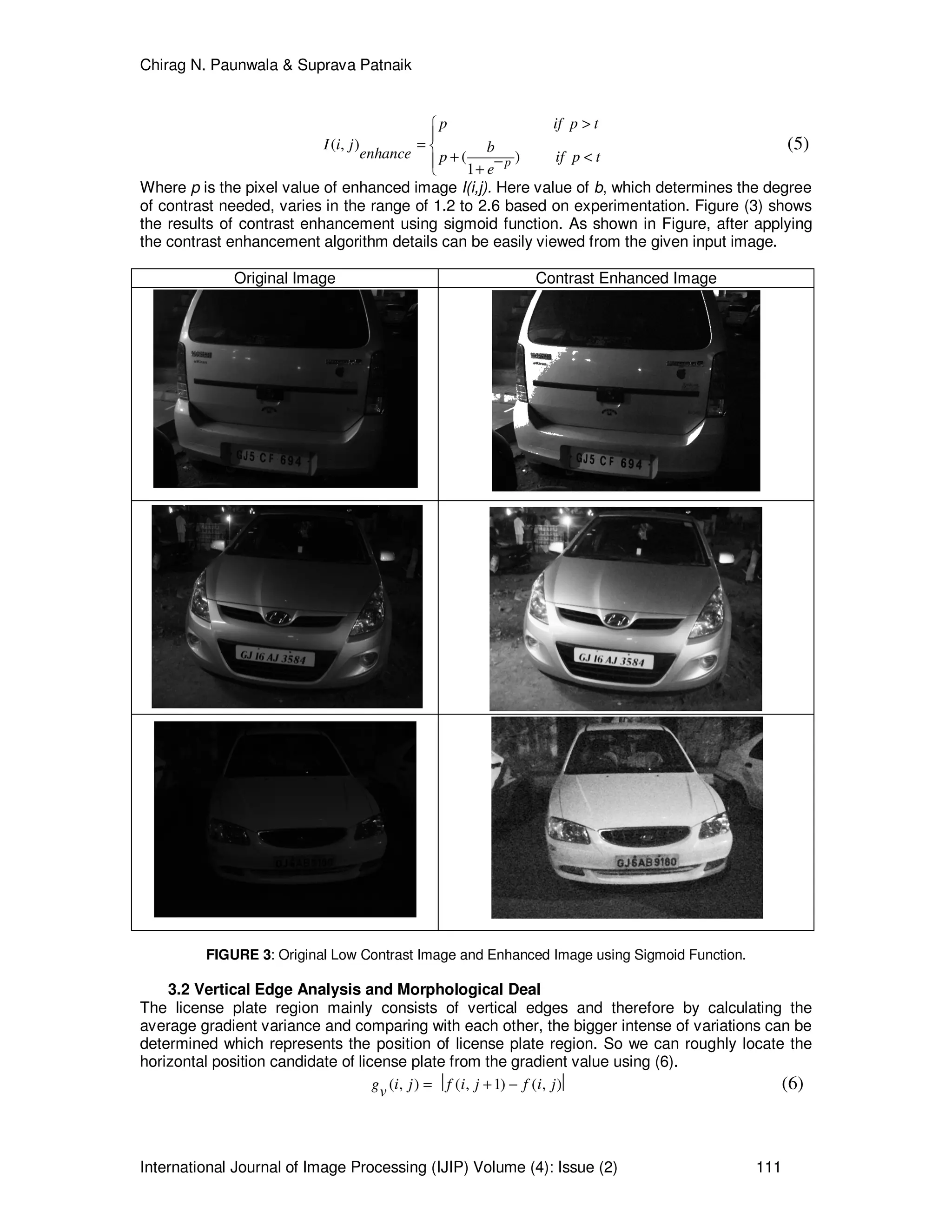 Chirag N. Paunwala & Suprava Patnaik
International Journal of Image Processing (IJIP) Volume (4): Issue (2) 111
( , )
( )
1
p
p if p t
I i j benhance p if p t
e
>

= 
+ <− +
(5)
Where p is the pixel value of enhanced image I(i,j). Here value of b, which determines the degree
of contrast needed, varies in the range of 1.2 to 2.6 based on experimentation. Figure (3) shows
the results of contrast enhancement using sigmoid function. As shown in Figure, after applying
the contrast enhancement algorithm details can be easily viewed from the given input image.
Original Image Contrast Enhanced Image
FIGURE 3: Original Low Contrast Image and Enhanced Image using Sigmoid Function.
3.2 Vertical Edge Analysis and Morphological Deal
The license plate region mainly consists of vertical edges and therefore by calculating the
average gradient variance and comparing with each other, the bigger intense of variations can be
determined which represents the position of license plate region. So we can roughly locate the
horizontal position candidate of license plate from the gradient value using (6).
( , ) ( , 1) ( , )g i j f i j f i jv =  + −  (6)
 