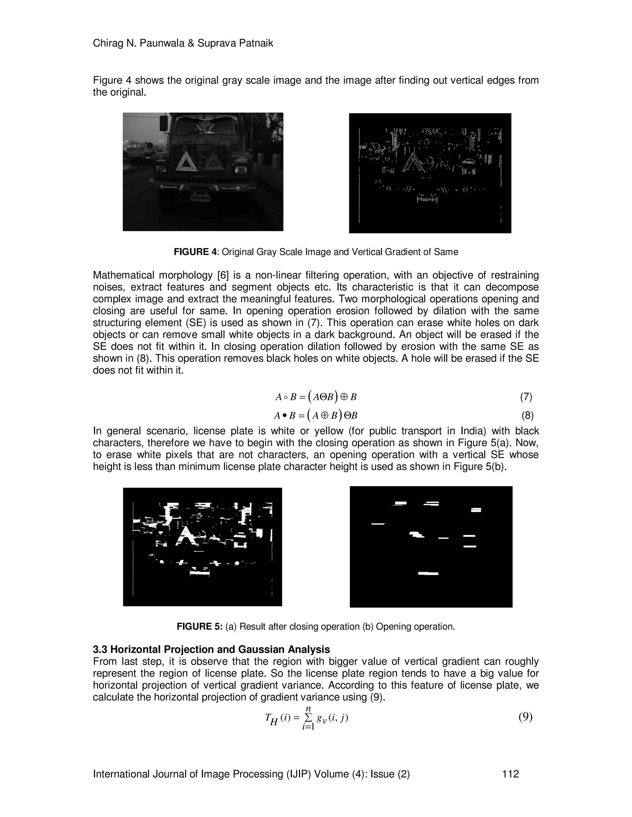 Chirag N. Paunwala & Suprava Patnaik
International Journal of Image Processing (IJIP) Volume (4): Issue (2) 112
Figure 4 shows the original gray scale image and the image after finding out vertical edges from
the original.
FIGURE 4: Original Gray Scale Image and Vertical Gradient of Same
Mathematical morphology [6] is a non-linear filtering operation, with an objective of restraining
noises, extract features and segment objects etc. Its characteristic is that it can decompose
complex image and extract the meaningful features. Two morphological operations opening and
closing are useful for same. In opening operation erosion followed by dilation with the same
structuring element (SE) is used as shown in (7). This operation can erase white holes on dark
objects or can remove small white objects in a dark background. An object will be erased if the
SE does not fit within it. In closing operation dilation followed by erosion with the same SE as
shown in (8). This operation removes black holes on white objects. A hole will be erased if the SE
does not fit within it.
( )A B A B B= Θ ⊕o (7)
( )A B A B B• = ⊕ Θ (8)
In general scenario, license plate is white or yellow (for public transport in India) with black
characters, therefore we have to begin with the closing operation as shown in Figure 5(a). Now,
to erase white pixels that are not characters, an opening operation with a vertical SE whose
height is less than minimum license plate character height is used as shown in Figure 5(b).
FIGURE 5: (a) Result after closing operation (b) Opening operation.
3.3 Horizontal Projection and Gaussian Analysis
From last step, it is observe that the region with bigger value of vertical gradient can roughly
represent the region of license plate. So the license plate region tends to have a big value for
horizontal projection of vertical gradient variance. According to this feature of license plate, we
calculate the horizontal projection of gradient variance using (9).
( ) ( , )
1
n
T i g i jvH i
= ∑
=
(9)
 