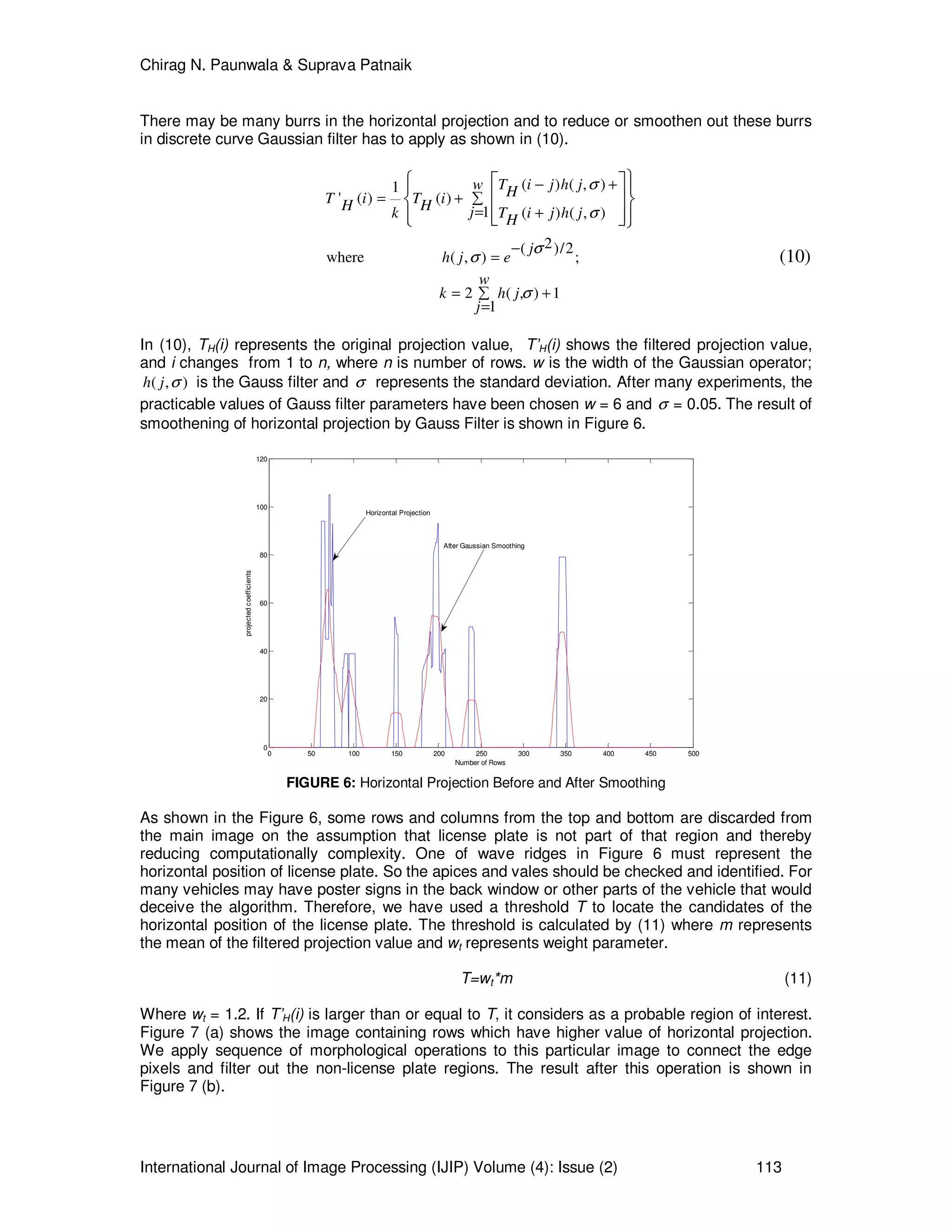 Chirag N. Paunwala & Suprava Patnaik
International Journal of Image Processing (IJIP) Volume (4): Issue (2) 113
There may be many burrs in the horizontal projection and to reduce or smoothen out these burrs
in discrete curve Gaussian filter has to apply as shown in (10).
( ) ( , )1
' ( ) ( )
1 ( ) ( , )
2( )/2
where ( , ) ;
2 ( , ) 1
1
T i j h jw HT i T iH H jk T i j h jH
j
h j e
w
k h j
j
σ
σ
σ
σ
σ
− +
= + ∑
= +
−
=
= +∑
=
   
  
    
(10)
In (10), TH(i) represents the original projection value, T’H(i) shows the filtered projection value,
and i changes from 1 to n, where n is number of rows. w is the width of the Gaussian operator;
( , )h j σ is the Gauss filter and σ represents the standard deviation. After many experiments, the
practicable values of Gauss filter parameters have been chosen w = 6 and σ = 0.05. The result of
smoothening of horizontal projection by Gauss Filter is shown in Figure 6.
0 50 100 150 200 250 300 350 400 450 500
0
20
40
60
80
100
120
Number of Rows
projectedcoefficients
Horizontal Projection
After Gaussian Smoothing
FIGURE 6: Horizontal Projection Before and After Smoothing
As shown in the Figure 6, some rows and columns from the top and bottom are discarded from
the main image on the assumption that license plate is not part of that region and thereby
reducing computationally complexity. One of wave ridges in Figure 6 must represent the
horizontal position of license plate. So the apices and vales should be checked and identified. For
many vehicles may have poster signs in the back window or other parts of the vehicle that would
deceive the algorithm. Therefore, we have used a threshold T to locate the candidates of the
horizontal position of the license plate. The threshold is calculated by (11) where m represents
the mean of the filtered projection value and wt represents weight parameter.
T=wt*m (11)
Where wt = 1.2. If T’H(i) is larger than or equal to T, it considers as a probable region of interest.
Figure 7 (a) shows the image containing rows which have higher value of horizontal projection.
We apply sequence of morphological operations to this particular image to connect the edge
pixels and filter out the non-license plate regions. The result after this operation is shown in
Figure 7 (b).
 