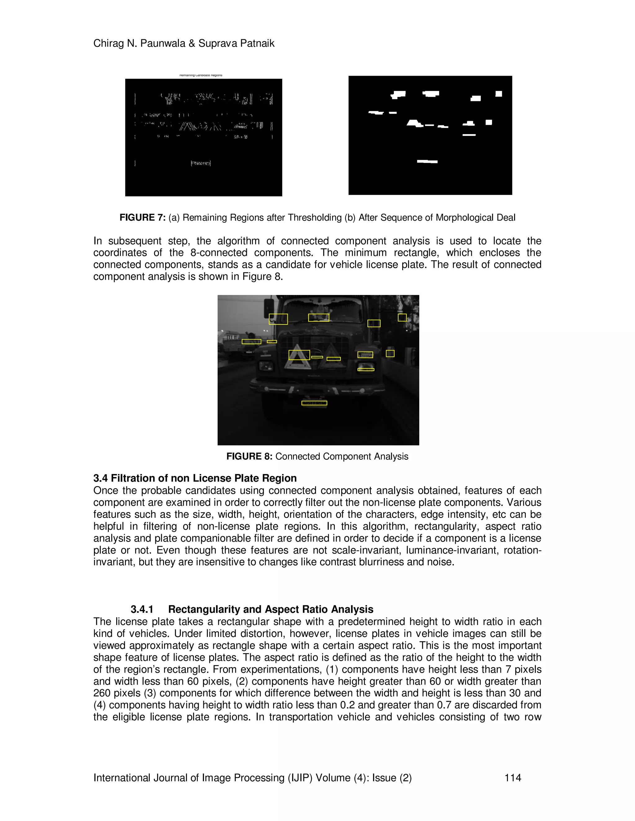 Chirag N. Paunwala & Suprava Patnaik
International Journal of Image Processing (IJIP) Volume (4): Issue (2) 114
Remaining Candidate Regions
FIGURE 7: (a) Remaining Regions after Thresholding (b) After Sequence of Morphological Deal
In subsequent step, the algorithm of connected component analysis is used to locate the
coordinates of the 8-connected components. The minimum rectangle, which encloses the
connected components, stands as a candidate for vehicle license plate. The result of connected
component analysis is shown in Figure 8.
FIGURE 8: Connected Component Analysis
3.4 Filtration of non License Plate Region
Once the probable candidates using connected component analysis obtained, features of each
component are examined in order to correctly filter out the non-license plate components. Various
features such as the size, width, height, orientation of the characters, edge intensity, etc can be
helpful in filtering of non-license plate regions. In this algorithm, rectangularity, aspect ratio
analysis and plate companionable filter are defined in order to decide if a component is a license
plate or not. Even though these features are not scale-invariant, luminance-invariant, rotation-
invariant, but they are insensitive to changes like contrast blurriness and noise.
3.4.1 Rectangularity and Aspect Ratio Analysis
The license plate takes a rectangular shape with a predetermined height to width ratio in each
kind of vehicles. Under limited distortion, however, license plates in vehicle images can still be
viewed approximately as rectangle shape with a certain aspect ratio. This is the most important
shape feature of license plates. The aspect ratio is defined as the ratio of the height to the width
of the region’s rectangle. From experimentations, (1) components have height less than 7 pixels
and width less than 60 pixels, (2) components have height greater than 60 or width greater than
260 pixels (3) components for which difference between the width and height is less than 30 and
(4) components having height to width ratio less than 0.2 and greater than 0.7 are discarded from
the eligible license plate regions. In transportation vehicle and vehicles consisting of two row
 