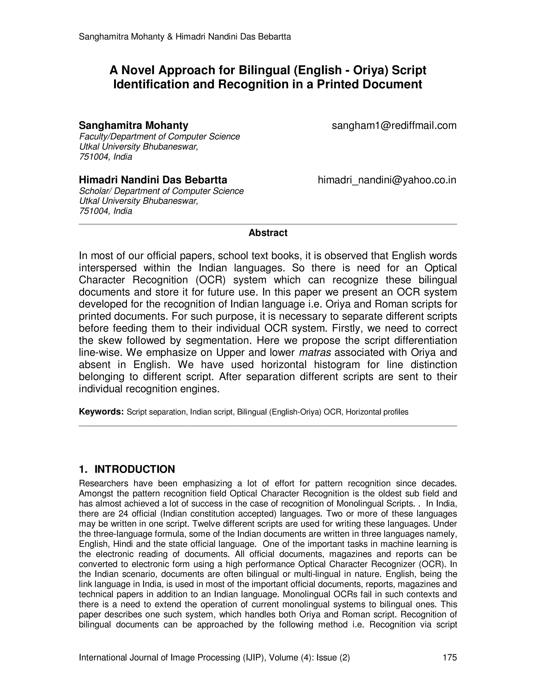 Sanghamitra Mohanty & Himadri Nandini Das Bebartta
International Journal of Image Processing (IJIP), Volume (4): Issue (2) 175
A Novel Approach for Bilingual (English - Oriya) Script
Identification and Recognition in a Printed Document
Sanghamitra Mohanty sangham1@rediffmail.com
Faculty/Department of Computer Science
Utkal University Bhubaneswar,
751004, India
Himadri Nandini Das Bebartta himadri_nandini@yahoo.co.in
Scholar/ Department of Computer Science
Utkal University Bhubaneswar,
751004, India
Abstract
In most of our official papers, school text books, it is observed that English words
interspersed within the Indian languages. So there is need for an Optical
Character Recognition (OCR) system which can recognize these bilingual
documents and store it for future use. In this paper we present an OCR system
developed for the recognition of Indian language i.e. Oriya and Roman scripts for
printed documents. For such purpose, it is necessary to separate different scripts
before feeding them to their individual OCR system. Firstly, we need to correct
the skew followed by segmentation. Here we propose the script differentiation
line-wise. We emphasize on Upper and lower matras associated with Oriya and
absent in English. We have used horizontal histogram for line distinction
belonging to different script. After separation different scripts are sent to their
individual recognition engines.
Keywords: Script separation, Indian script, Bilingual (English-Oriya) OCR, Horizontal profiles
1. INTRODUCTION
Researchers have been emphasizing a lot of effort for pattern recognition since decades.
Amongst the pattern recognition field Optical Character Recognition is the oldest sub field and
has almost achieved a lot of success in the case of recognition of Monolingual Scripts. . In India,
there are 24 official (Indian constitution accepted) languages. Two or more of these languages
may be written in one script. Twelve different scripts are used for writing these languages. Under
the three-language formula, some of the Indian documents are written in three languages namely,
English, Hindi and the state official language. One of the important tasks in machine learning is
the electronic reading of documents. All official documents, magazines and reports can be
converted to electronic form using a high performance Optical Character Recognizer (OCR). In
the Indian scenario, documents are often bilingual or multi-lingual in nature. English, being the
link language in India, is used in most of the important official documents, reports, magazines and
technical papers in addition to an Indian language. Monolingual OCRs fail in such contexts and
there is a need to extend the operation of current monolingual systems to bilingual ones. This
paper describes one such system, which handles both Oriya and Roman script. Recognition of
bilingual documents can be approached by the following method i.e. Recognition via script
 