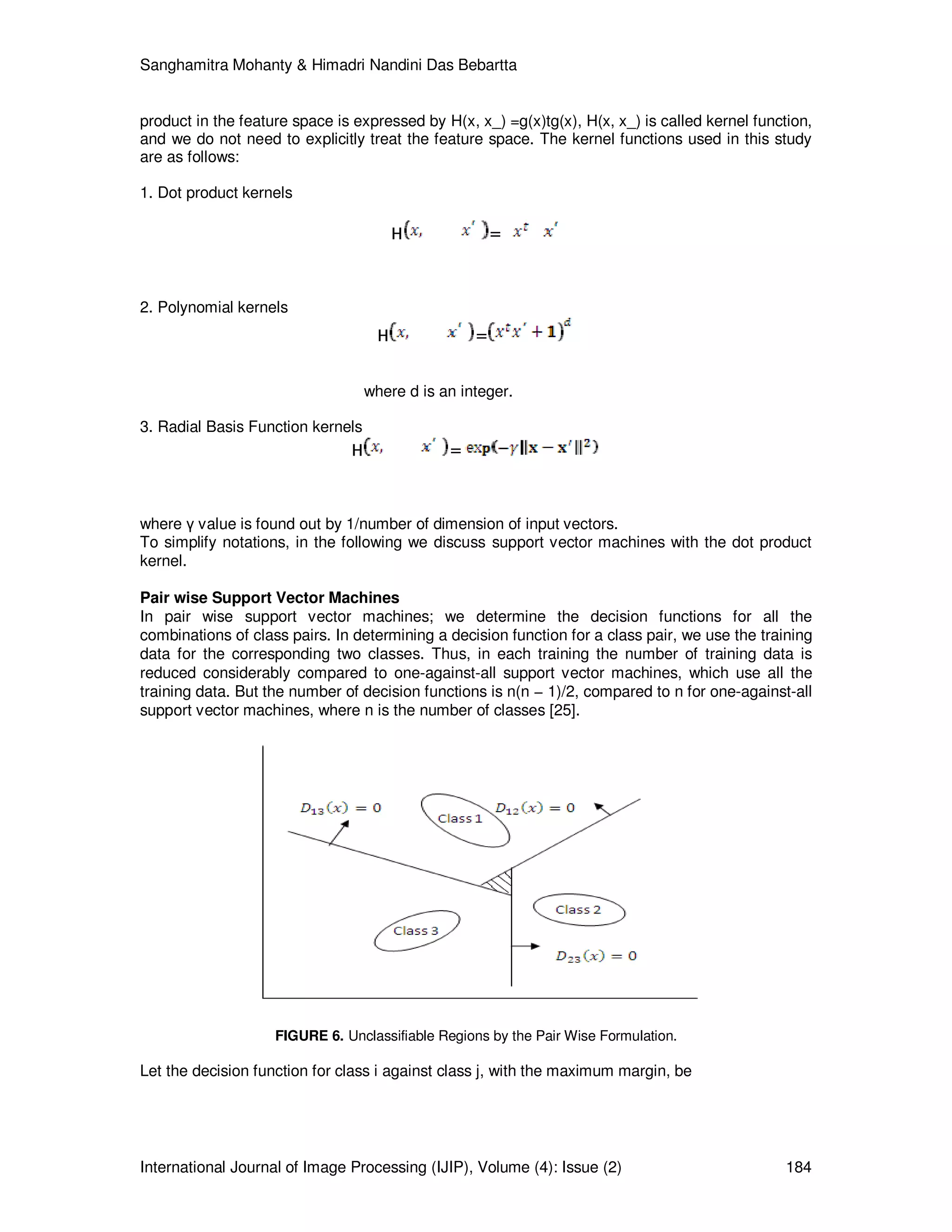 Sanghamitra Mohanty & Himadri Nandini Das Bebartta
International Journal of Image Processing (IJIP), Volume (4): Issue (2) 184
product in the feature space is expressed by H(x, x_) =g(x)tg(x), H(x, x_) is called kernel function,
and we do not need to explicitly treat the feature space. The kernel functions used in this study
are as follows:
1. Dot product kernels
H =
2. Polynomial kernels
H =
where d is an integer.
3. Radial Basis Function kernels
H =
where γ value is found out by 1/number of dimension of input vectors.
To simplify notations, in the following we discuss support vector machines with the dot product
kernel.
Pair wise Support Vector Machines
In pair wise support vector machines; we determine the decision functions for all the
combinations of class pairs. In determining a decision function for a class pair, we use the training
data for the corresponding two classes. Thus, in each training the number of training data is
reduced considerably compared to one-against-all support vector machines, which use all the
training data. But the number of decision functions is n(n − 1)/2, compared to n for one-against-all
support vector machines, where n is the number of classes [25].
FIGURE 6. Unclassifiable Regions by the Pair Wise Formulation.
Let the decision function for class i against class j, with the maximum margin, be
 