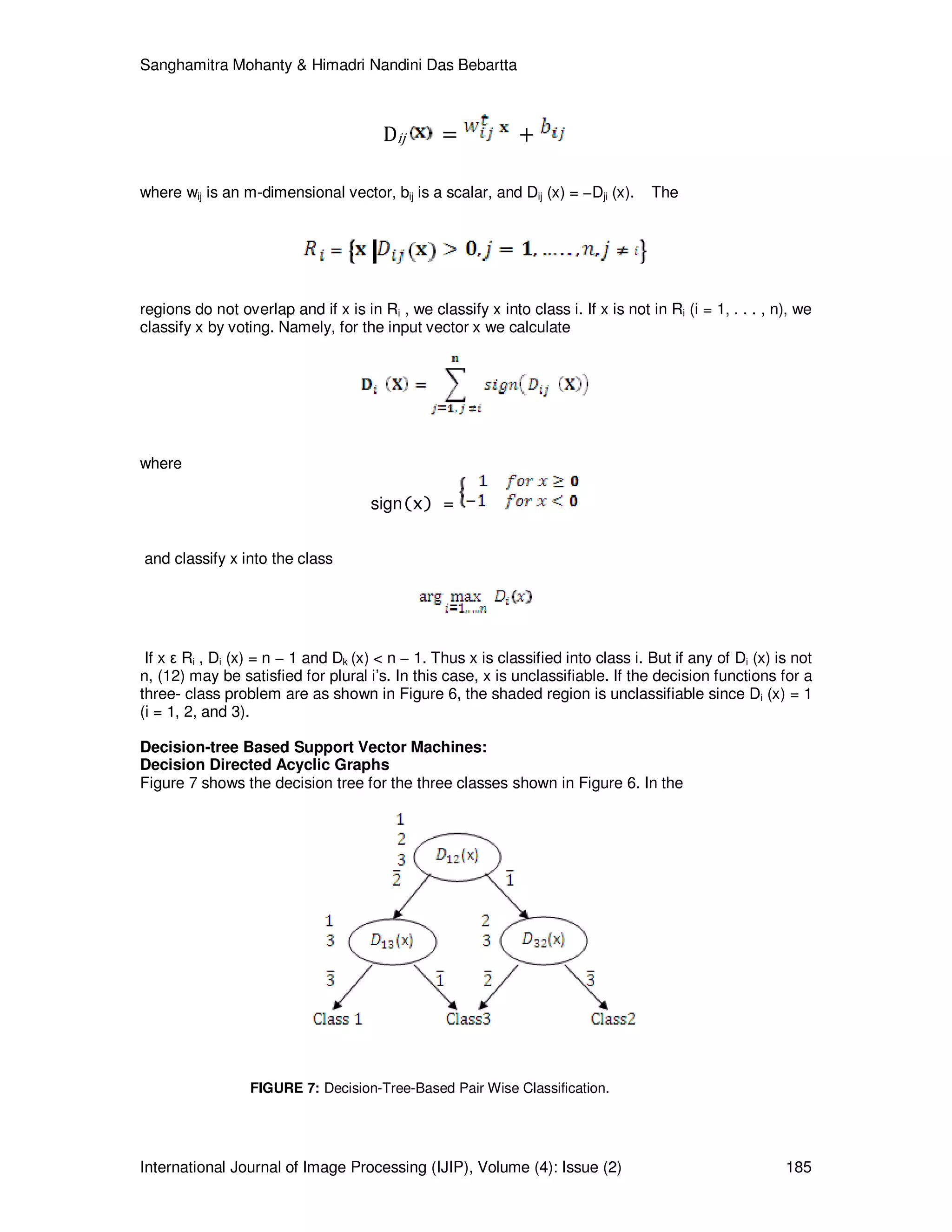 Sanghamitra Mohanty & Himadri Nandini Das Bebartta
International Journal of Image Processing (IJIP), Volume (4): Issue (2) 185
Dij = +
where wij is an m-dimensional vector, bij is a scalar, and Dij (x) = −Dji (x). The
regions do not overlap and if x is in Ri , we classify x into class i. If x is not in Ri (i = 1, . . . , n), we
classify x by voting. Namely, for the input vector x we calculate
where
sign(x) =
and classify x into the class
If x ε Ri , Di (x) = n − 1 and Dk (x) < n − 1. Thus x is classified into class i. But if any of Di (x) is not
n, (12) may be satisfied for plural i’s. In this case, x is unclassifiable. If the decision functions for a
three- class problem are as shown in Figure 6, the shaded region is unclassifiable since Di (x) = 1
(i = 1, 2, and 3).
Decision-tree Based Support Vector Machines:
Decision Directed Acyclic Graphs
Figure 7 shows the decision tree for the three classes shown in Figure 6. In the
FIGURE 7: Decision-Tree-Based Pair Wise Classification.
 
