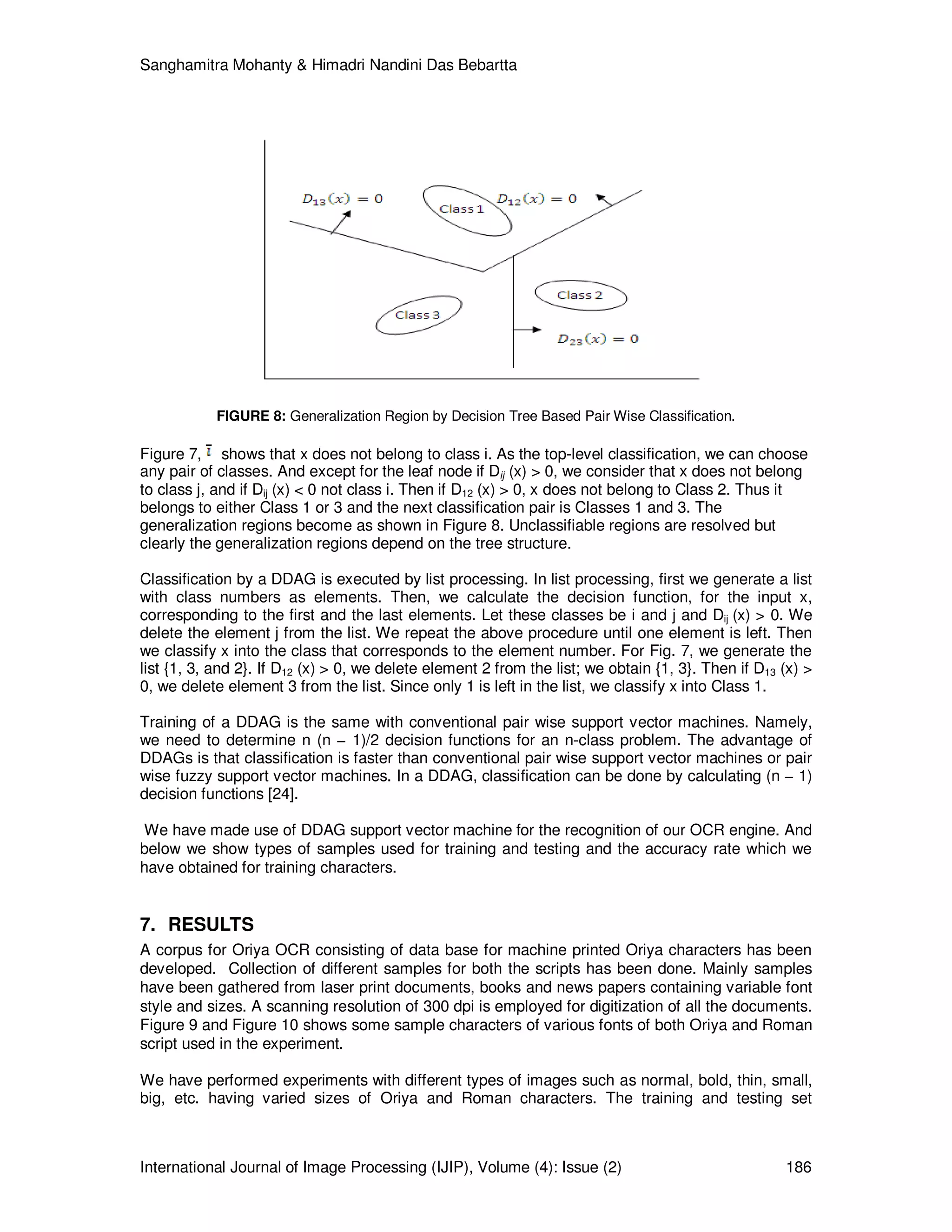 Sanghamitra Mohanty & Himadri Nandini Das Bebartta
International Journal of Image Processing (IJIP), Volume (4): Issue (2) 186
FIGURE 8: Generalization Region by Decision Tree Based Pair Wise Classification.
Figure 7, shows that x does not belong to class i. As the top-level classification, we can choose
any pair of classes. And except for the leaf node if Dij (x) > 0, we consider that x does not belong
to class j, and if Dij (x) < 0 not class i. Then if D12 (x) > 0, x does not belong to Class 2. Thus it
belongs to either Class 1 or 3 and the next classification pair is Classes 1 and 3. The
generalization regions become as shown in Figure 8. Unclassifiable regions are resolved but
clearly the generalization regions depend on the tree structure.
Classification by a DDAG is executed by list processing. In list processing, first we generate a list
with class numbers as elements. Then, we calculate the decision function, for the input x,
corresponding to the first and the last elements. Let these classes be i and j and Dij (x) > 0. We
delete the element j from the list. We repeat the above procedure until one element is left. Then
we classify x into the class that corresponds to the element number. For Fig. 7, we generate the
list {1, 3, and 2}. If D12 (x) > 0, we delete element 2 from the list; we obtain {1, 3}. Then if D13 (x) >
0, we delete element 3 from the list. Since only 1 is left in the list, we classify x into Class 1.
Training of a DDAG is the same with conventional pair wise support vector machines. Namely,
we need to determine n (n − 1)/2 decision functions for an n-class problem. The advantage of
DDAGs is that classification is faster than conventional pair wise support vector machines or pair
wise fuzzy support vector machines. In a DDAG, classification can be done by calculating (n − 1)
decision functions [24].
We have made use of DDAG support vector machine for the recognition of our OCR engine. And
below we show types of samples used for training and testing and the accuracy rate which we
have obtained for training characters.
7. RESULTS
A corpus for Oriya OCR consisting of data base for machine printed Oriya characters has been
developed. Collection of different samples for both the scripts has been done. Mainly samples
have been gathered from laser print documents, books and news papers containing variable font
style and sizes. A scanning resolution of 300 dpi is employed for digitization of all the documents.
Figure 9 and Figure 10 shows some sample characters of various fonts of both Oriya and Roman
script used in the experiment.
We have performed experiments with different types of images such as normal, bold, thin, small,
big, etc. having varied sizes of Oriya and Roman characters. The training and testing set
 