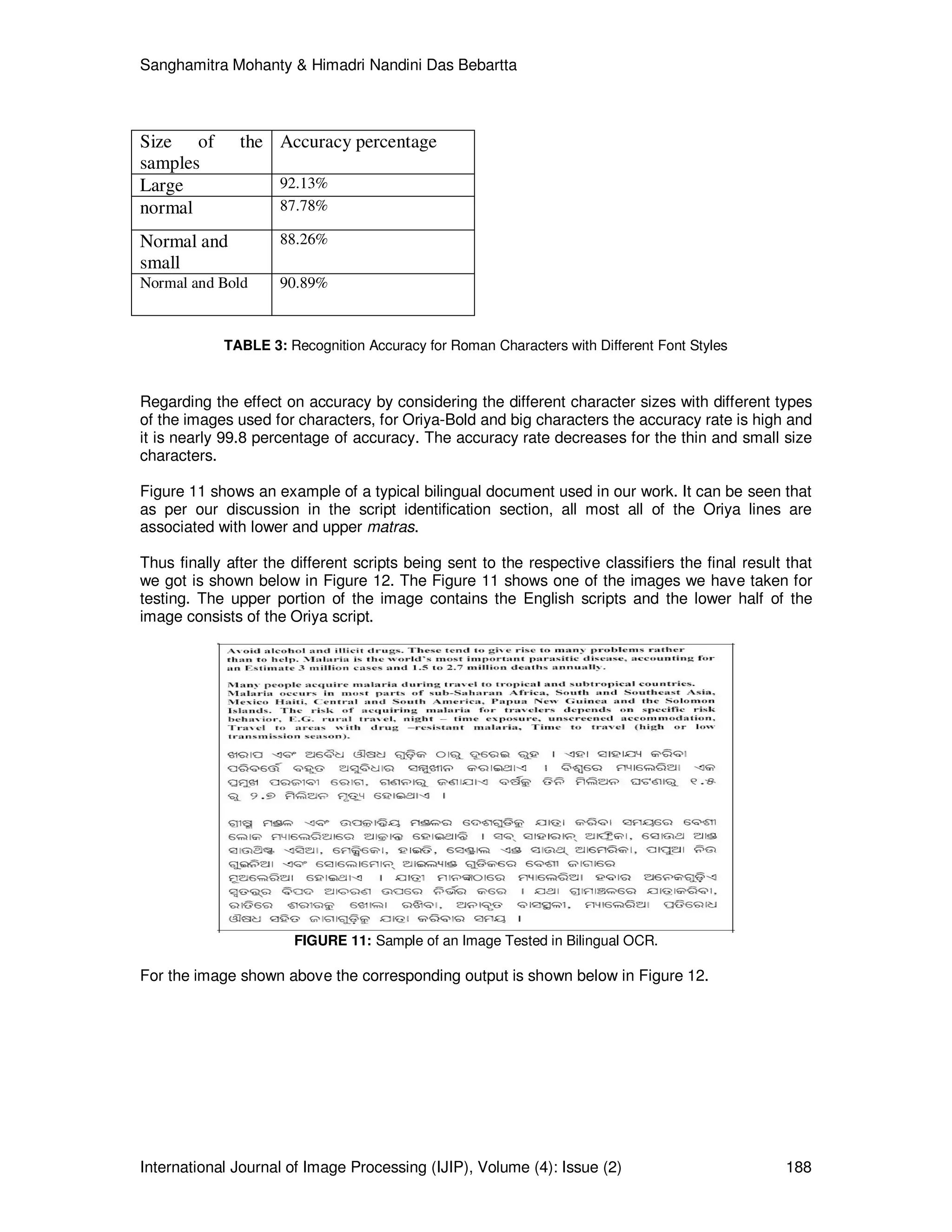 Sanghamitra Mohanty & Himadri Nandini Das Bebartta
International Journal of Image Processing (IJIP), Volume (4): Issue (2) 188
Size of the
samples
Accuracy percentage
Large 92.13%
normal 87.78%
Normal and
small
88.26%
Normal and Bold 90.89%
TABLE 3: Recognition Accuracy for Roman Characters with Different Font Styles
Regarding the effect on accuracy by considering the different character sizes with different types
of the images used for characters, for Oriya-Bold and big characters the accuracy rate is high and
it is nearly 99.8 percentage of accuracy. The accuracy rate decreases for the thin and small size
characters.
Figure 11 shows an example of a typical bilingual document used in our work. It can be seen that
as per our discussion in the script identification section, all most all of the Oriya lines are
associated with lower and upper matras.
Thus finally after the different scripts being sent to the respective classifiers the final result that
we got is shown below in Figure 12. The Figure 11 shows one of the images we have taken for
testing. The upper portion of the image contains the English scripts and the lower half of the
image consists of the Oriya script.
FIGURE 11: Sample of an Image Tested in Bilingual OCR.
For the image shown above the corresponding output is shown below in Figure 12.
 