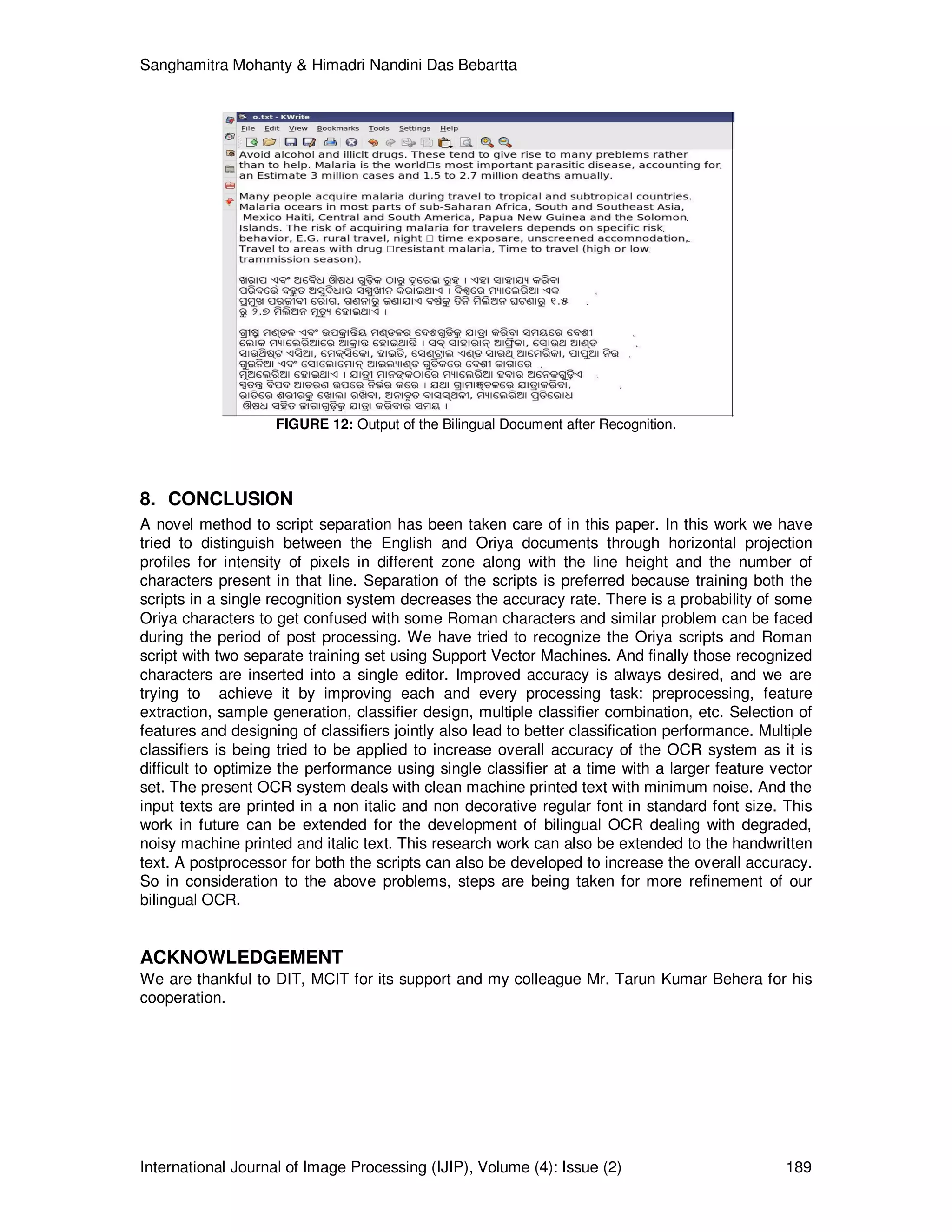 Sanghamitra Mohanty & Himadri Nandini Das Bebartta
International Journal of Image Processing (IJIP), Volume (4): Issue (2) 189
FIGURE 12: Output of the Bilingual Document after Recognition.
8. CONCLUSION
A novel method to script separation has been taken care of in this paper. In this work we have
tried to distinguish between the English and Oriya documents through horizontal projection
profiles for intensity of pixels in different zone along with the line height and the number of
characters present in that line. Separation of the scripts is preferred because training both the
scripts in a single recognition system decreases the accuracy rate. There is a probability of some
Oriya characters to get confused with some Roman characters and similar problem can be faced
during the period of post processing. We have tried to recognize the Oriya scripts and Roman
script with two separate training set using Support Vector Machines. And finally those recognized
characters are inserted into a single editor. Improved accuracy is always desired, and we are
trying to achieve it by improving each and every processing task: preprocessing, feature
extraction, sample generation, classifier design, multiple classifier combination, etc. Selection of
features and designing of classifiers jointly also lead to better classification performance. Multiple
classifiers is being tried to be applied to increase overall accuracy of the OCR system as it is
difficult to optimize the performance using single classifier at a time with a larger feature vector
set. The present OCR system deals with clean machine printed text with minimum noise. And the
input texts are printed in a non italic and non decorative regular font in standard font size. This
work in future can be extended for the development of bilingual OCR dealing with degraded,
noisy machine printed and italic text. This research work can also be extended to the handwritten
text. A postprocessor for both the scripts can also be developed to increase the overall accuracy.
So in consideration to the above problems, steps are being taken for more refinement of our
bilingual OCR.
ACKNOWLEDGEMENT
We are thankful to DIT, MCIT for its support and my colleague Mr. Tarun Kumar Behera for his
cooperation.
 
