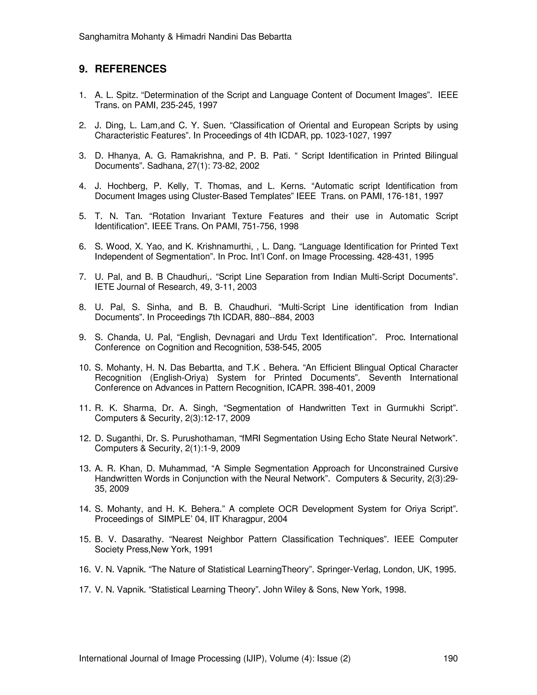 Sanghamitra Mohanty & Himadri Nandini Das Bebartta
International Journal of Image Processing (IJIP), Volume (4): Issue (2) 190
9. REFERENCES
1. A. L. Spitz. “Determination of the Script and Language Content of Document Images”. IEEE
Trans. on PAMI, 235-245, 1997
2. J. Ding, L. Lam,and C. Y. Suen. “Classification of Oriental and European Scripts by using
Characteristic Features”. In Proceedings of 4th ICDAR, pp. 1023-1027, 1997
3. D. Hhanya, A. G. Ramakrishna, and P. B. Pati. “ Script Identification in Printed Bilingual
Documents”. Sadhana, 27(1): 73-82, 2002
4. J. Hochberg, P. Kelly, T. Thomas, and L. Kerns. “Automatic script Identification from
Document Images using Cluster-Based Templates” IEEE Trans. on PAMI, 176-181, 1997
5. T. N. Tan. “Rotation Invariant Texture Features and their use in Automatic Script
Identification”. IEEE Trans. On PAMI, 751-756, 1998
6. S. Wood, X. Yao, and K. Krishnamurthi, , L. Dang. “Language Identification for Printed Text
Independent of Segmentation”. In Proc. Int’l Conf. on Image Processing. 428-431, 1995
7. U. Pal, and B. B Chaudhuri,. “Script Line Separation from Indian Multi-Script Documents”.
IETE Journal of Research, 49, 3-11, 2003
8. U. Pal, S. Sinha, and B. B. Chaudhuri. “Multi-Script Line identification from Indian
Documents”. In Proceedings 7th ICDAR, 880--884, 2003
9. S. Chanda, U. Pal, “English, Devnagari and Urdu Text Identification”. Proc. International
Conference on Cognition and Recognition, 538-545, 2005
10. S. Mohanty, H. N. Das Bebartta, and T.K . Behera. “An Efficient Blingual Optical Character
Recognition (English-Oriya) System for Printed Documents”. Seventh International
Conference on Advances in Pattern Recognition, ICAPR. 398-401, 2009
11. R. K. Sharma, Dr. A. Singh, “Segmentation of Handwritten Text in Gurmukhi Script”.
Computers & Security, 2(3):12-17, 2009
12. D. Suganthi, Dr. S. Purushothaman, “fMRI Segmentation Using Echo State Neural Network”.
Computers & Security, 2(1):1-9, 2009
13. A. R. Khan, D. Muhammad, “A Simple Segmentation Approach for Unconstrained Cursive
Handwritten Words in Conjunction with the Neural Network”. Computers & Security, 2(3):29-
35, 2009
14. S. Mohanty, and H. K. Behera.” A complete OCR Development System for Oriya Script”.
Proceedings of SIMPLE’ 04, IIT Kharagpur, 2004
15. B. V. Dasarathy. “Nearest Neighbor Pattern Classification Techniques”. IEEE Computer
Society Press,New York, 1991
16. V. N. Vapnik. “The Nature of Statistical LearningTheory”. Springer-Verlag, London, UK, 1995.
17. V. N. Vapnik. “Statistical Learning Theory”. John Wiley & Sons, New York, 1998.
 