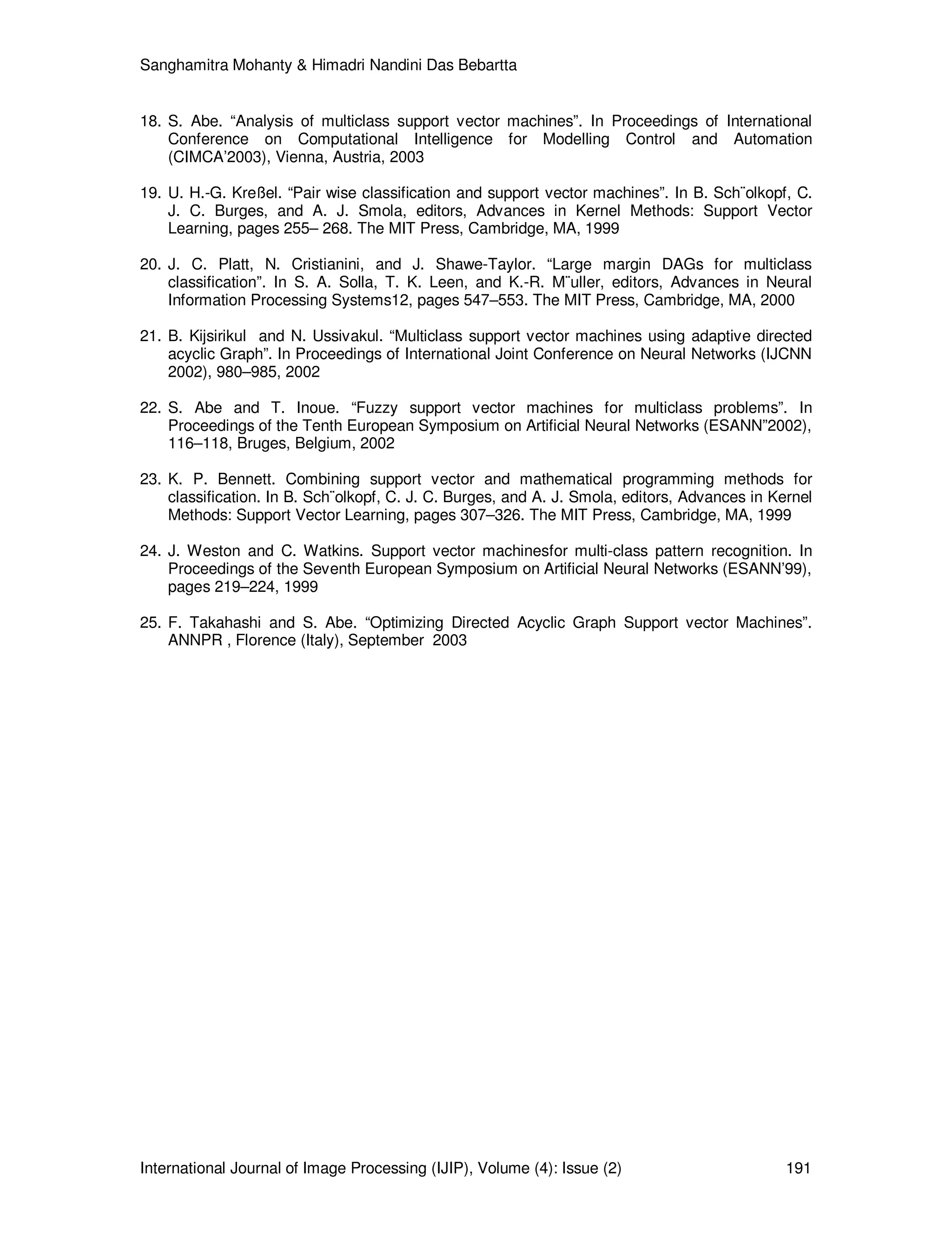 Sanghamitra Mohanty & Himadri Nandini Das Bebartta
International Journal of Image Processing (IJIP), Volume (4): Issue (2) 191
18. S. Abe. “Analysis of multiclass support vector machines”. In Proceedings of International
Conference on Computational Intelligence for Modelling Control and Automation
(CIMCA’2003), Vienna, Austria, 2003
19. U. H.-G. Kreßel. “Pair wise classification and support vector machines”. In B. Sch¨olkopf, C.
J. C. Burges, and A. J. Smola, editors, Advances in Kernel Methods: Support Vector
Learning, pages 255– 268. The MIT Press, Cambridge, MA, 1999
20. J. C. Platt, N. Cristianini, and J. Shawe-Taylor. “Large margin DAGs for multiclass
classification”. In S. A. Solla, T. K. Leen, and K.-R. M¨uller, editors, Advances in Neural
Information Processing Systems12, pages 547–553. The MIT Press, Cambridge, MA, 2000
21. B. Kijsirikul and N. Ussivakul. “Multiclass support vector machines using adaptive directed
acyclic Graph”. In Proceedings of International Joint Conference on Neural Networks (IJCNN
2002), 980–985, 2002
22. S. Abe and T. Inoue. “Fuzzy support vector machines for multiclass problems”. In
Proceedings of the Tenth European Symposium on Artificial Neural Networks (ESANN”2002),
116–118, Bruges, Belgium, 2002
23. K. P. Bennett. Combining support vector and mathematical programming methods for
classification. In B. Sch¨olkopf, C. J. C. Burges, and A. J. Smola, editors, Advances in Kernel
Methods: Support Vector Learning, pages 307–326. The MIT Press, Cambridge, MA, 1999
24. J. Weston and C. Watkins. Support vector machinesfor multi-class pattern recognition. In
Proceedings of the Seventh European Symposium on Artificial Neural Networks (ESANN’99),
pages 219–224, 1999
25. F. Takahashi and S. Abe. “Optimizing Directed Acyclic Graph Support vector Machines”.
ANNPR , Florence (Italy), September 2003
 