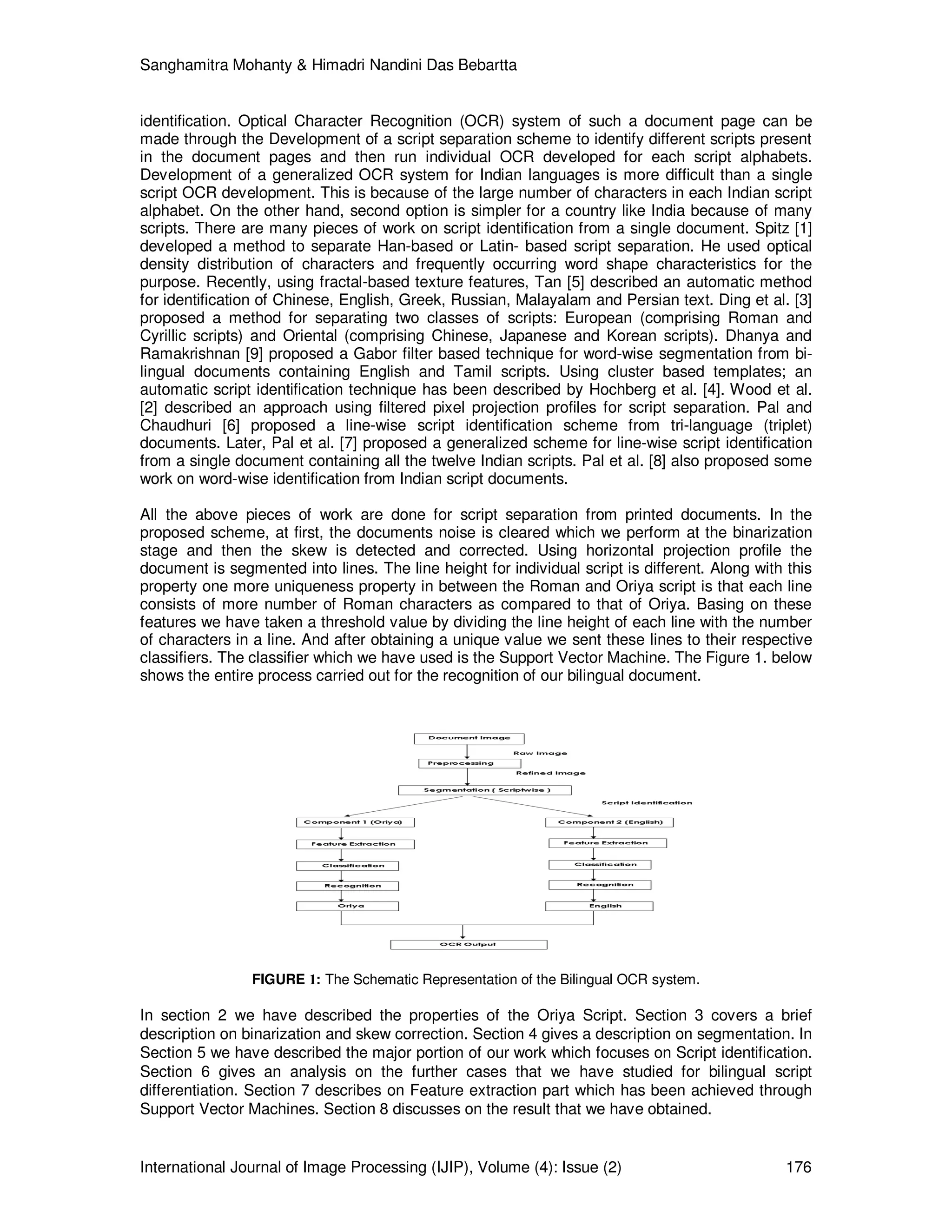 Sanghamitra Mohanty & Himadri Nandini Das Bebartta
International Journal of Image Processing (IJIP), Volume (4): Issue (2) 176
identification. Optical Character Recognition (OCR) system of such a document page can be
made through the Development of a script separation scheme to identify different scripts present
in the document pages and then run individual OCR developed for each script alphabets.
Development of a generalized OCR system for Indian languages is more difficult than a single
script OCR development. This is because of the large number of characters in each Indian script
alphabet. On the other hand, second option is simpler for a country like India because of many
scripts. There are many pieces of work on script identification from a single document. Spitz [1]
developed a method to separate Han-based or Latin- based script separation. He used optical
density distribution of characters and frequently occurring word shape characteristics for the
purpose. Recently, using fractal-based texture features, Tan [5] described an automatic method
for identification of Chinese, English, Greek, Russian, Malayalam and Persian text. Ding et al. [3]
proposed a method for separating two classes of scripts: European (comprising Roman and
Cyrillic scripts) and Oriental (comprising Chinese, Japanese and Korean scripts). Dhanya and
Ramakrishnan [9] proposed a Gabor filter based technique for word-wise segmentation from bi-
lingual documents containing English and Tamil scripts. Using cluster based templates; an
automatic script identification technique has been described by Hochberg et al. [4]. Wood et al.
[2] described an approach using filtered pixel projection profiles for script separation. Pal and
Chaudhuri [6] proposed a line-wise script identification scheme from tri-language (triplet)
documents. Later, Pal et al. [7] proposed a generalized scheme for line-wise script identification
from a single document containing all the twelve Indian scripts. Pal et al. [8] also proposed some
work on word-wise identification from Indian script documents.
All the above pieces of work are done for script separation from printed documents. In the
proposed scheme, at first, the documents noise is cleared which we perform at the binarization
stage and then the skew is detected and corrected. Using horizontal projection profile the
document is segmented into lines. The line height for individual script is different. Along with this
property one more uniqueness property in between the Roman and Oriya script is that each line
consists of more number of Roman characters as compared to that of Oriya. Basing on these
features we have taken a threshold value by dividing the line height of each line with the number
of characters in a line. And after obtaining a unique value we sent these lines to their respective
classifiers. The classifier which we have used is the Support Vector Machine. The Figure 1. below
shows the entire process carried out for the recognition of our bilingual document.
FIGURE 1: The Schematic Representation of the Bilingual OCR system.
In section 2 we have described the properties of the Oriya Script. Section 3 covers a brief
description on binarization and skew correction. Section 4 gives a description on segmentation. In
Section 5 we have described the major portion of our work which focuses on Script identification.
Section 6 gives an analysis on the further cases that we have studied for bilingual script
differentiation. Section 7 describes on Feature extraction part which has been achieved through
Support Vector Machines. Section 8 discusses on the result that we have obtained.
 