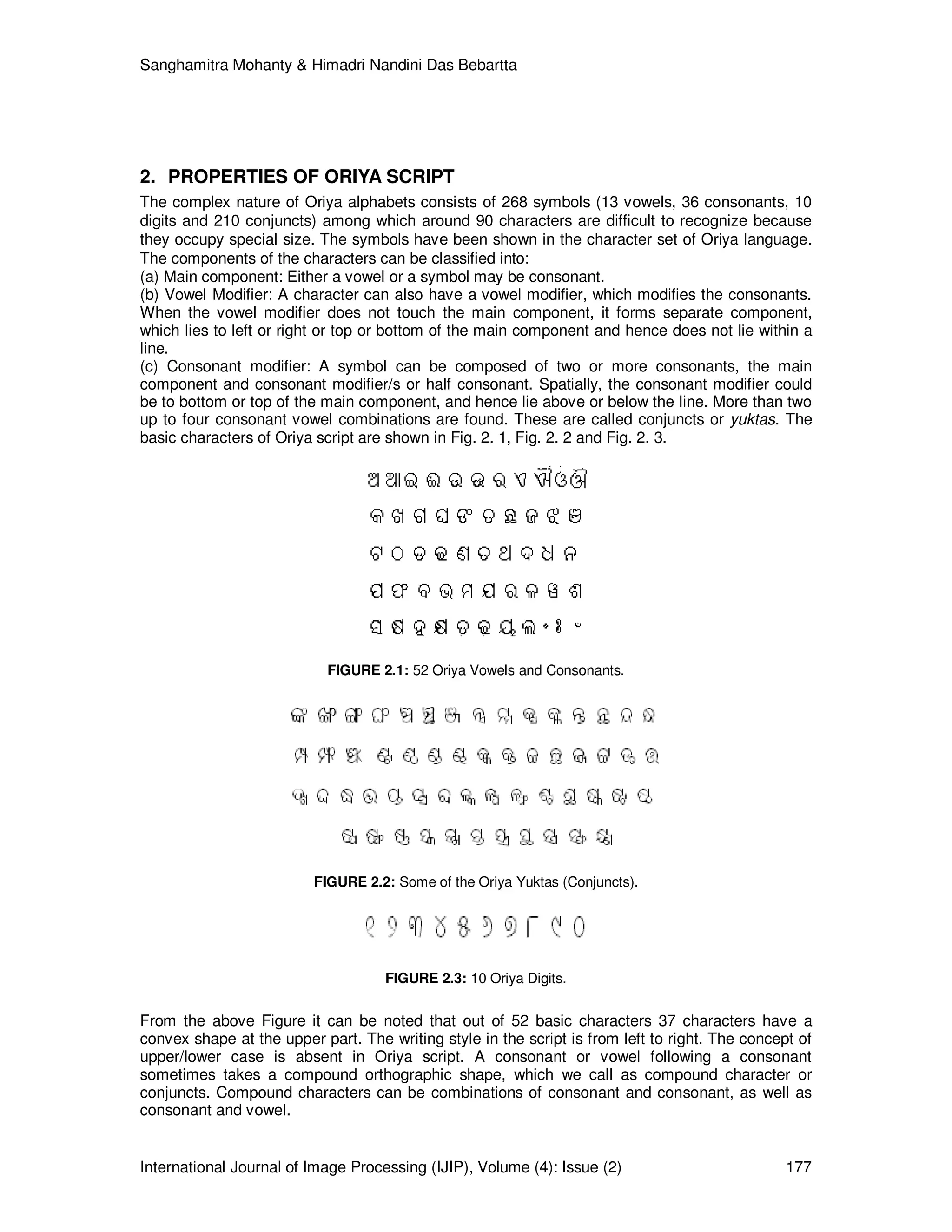 Sanghamitra Mohanty & Himadri Nandini Das Bebartta
International Journal of Image Processing (IJIP), Volume (4): Issue (2) 177
2. PROPERTIES OF ORIYA SCRIPT
The complex nature of Oriya alphabets consists of 268 symbols (13 vowels, 36 consonants, 10
digits and 210 conjuncts) among which around 90 characters are difficult to recognize because
they occupy special size. The symbols have been shown in the character set of Oriya language.
The components of the characters can be classified into:
(a) Main component: Either a vowel or a symbol may be consonant.
(b) Vowel Modifier: A character can also have a vowel modifier, which modifies the consonants.
When the vowel modifier does not touch the main component, it forms separate component,
which lies to left or right or top or bottom of the main component and hence does not lie within a
line.
(c) Consonant modifier: A symbol can be composed of two or more consonants, the main
component and consonant modifier/s or half consonant. Spatially, the consonant modifier could
be to bottom or top of the main component, and hence lie above or below the line. More than two
up to four consonant vowel combinations are found. These are called conjuncts or yuktas. The
basic characters of Oriya script are shown in Fig. 2. 1, Fig. 2. 2 and Fig. 2. 3.
FIGURE 2.1: 52 Oriya Vowels and Consonants.
FIGURE 2.2: Some of the Oriya Yuktas (Conjuncts).
FIGURE 2.3: 10 Oriya Digits.
From the above Figure it can be noted that out of 52 basic characters 37 characters have a
convex shape at the upper part. The writing style in the script is from left to right. The concept of
upper/lower case is absent in Oriya script. A consonant or vowel following a consonant
sometimes takes a compound orthographic shape, which we call as compound character or
conjuncts. Compound characters can be combinations of consonant and consonant, as well as
consonant and vowel.
 