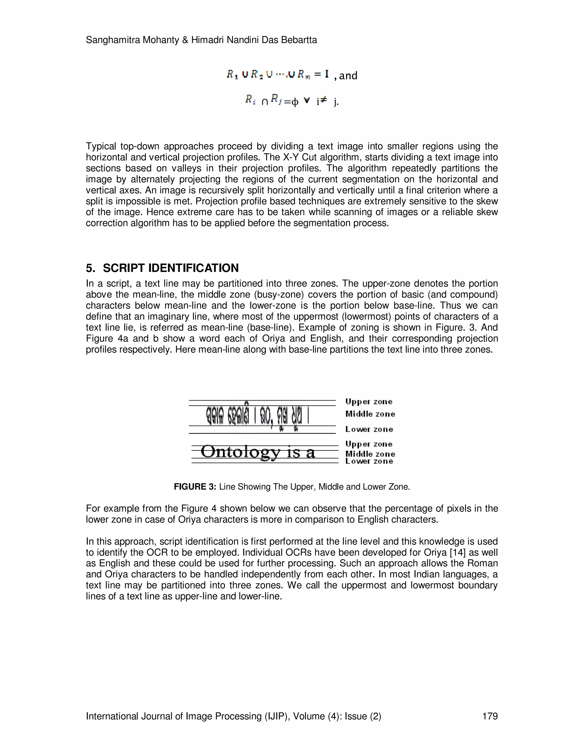 Sanghamitra Mohanty & Himadri Nandini Das Bebartta
International Journal of Image Processing (IJIP), Volume (4): Issue (2) 179
,and
∩ =ϕ i j.
Typical top-down approaches proceed by dividing a text image into smaller regions using the
horizontal and vertical projection profiles. The X-Y Cut algorithm, starts dividing a text image into
sections based on valleys in their projection profiles. The algorithm repeatedly partitions the
image by alternately projecting the regions of the current segmentation on the horizontal and
vertical axes. An image is recursively split horizontally and vertically until a final criterion where a
split is impossible is met. Projection profile based techniques are extremely sensitive to the skew
of the image. Hence extreme care has to be taken while scanning of images or a reliable skew
correction algorithm has to be applied before the segmentation process.
5. SCRIPT IDENTIFICATION
In a script, a text line may be partitioned into three zones. The upper-zone denotes the portion
above the mean-line, the middle zone (busy-zone) covers the portion of basic (and compound)
characters below mean-line and the lower-zone is the portion below base-line. Thus we can
define that an imaginary line, where most of the uppermost (lowermost) points of characters of a
text line lie, is referred as mean-line (base-line). Example of zoning is shown in Figure. 3. And
Figure 4a and b show a word each of Oriya and English, and their corresponding projection
profiles respectively. Here mean-line along with base-line partitions the text line into three zones.
FIGURE 3: Line Showing The Upper, Middle and Lower Zone.
For example from the Figure 4 shown below we can observe that the percentage of pixels in the
lower zone in case of Oriya characters is more in comparison to English characters.
In this approach, script identification is first performed at the line level and this knowledge is used
to identify the OCR to be employed. Individual OCRs have been developed for Oriya [14] as well
as English and these could be used for further processing. Such an approach allows the Roman
and Oriya characters to be handled independently from each other. In most Indian languages, a
text line may be partitioned into three zones. We call the uppermost and lowermost boundary
lines of a text line as upper-line and lower-line.
 