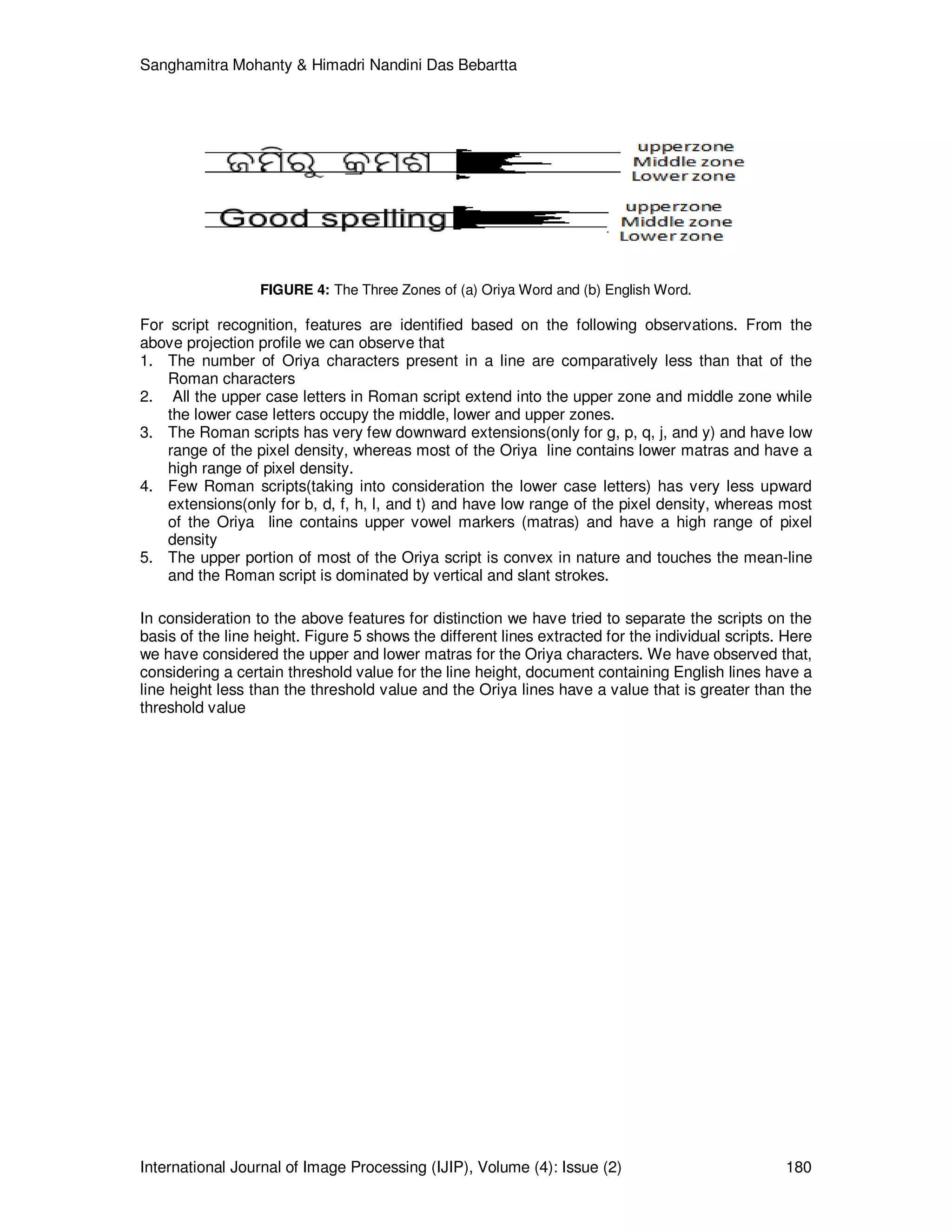 Sanghamitra Mohanty & Himadri Nandini Das Bebartta
International Journal of Image Processing (IJIP), Volume (4): Issue (2) 180
FIGURE 4: The Three Zones of (a) Oriya Word and (b) English Word.
For script recognition, features are identified based on the following observations. From the
above projection profile we can observe that
1. The number of Oriya characters present in a line are comparatively less than that of the
Roman characters
2. All the upper case letters in Roman script extend into the upper zone and middle zone while
the lower case letters occupy the middle, lower and upper zones.
3. The Roman scripts has very few downward extensions(only for g, p, q, j, and y) and have low
range of the pixel density, whereas most of the Oriya line contains lower matras and have a
high range of pixel density.
4. Few Roman scripts(taking into consideration the lower case letters) has very less upward
extensions(only for b, d, f, h, l, and t) and have low range of the pixel density, whereas most
of the Oriya line contains upper vowel markers (matras) and have a high range of pixel
density
5. The upper portion of most of the Oriya script is convex in nature and touches the mean-line
and the Roman script is dominated by vertical and slant strokes.
In consideration to the above features for distinction we have tried to separate the scripts on the
basis of the line height. Figure 5 shows the different lines extracted for the individual scripts. Here
we have considered the upper and lower matras for the Oriya characters. We have observed that,
considering a certain threshold value for the line height, document containing English lines have a
line height less than the threshold value and the Oriya lines have a value that is greater than the
threshold value
 