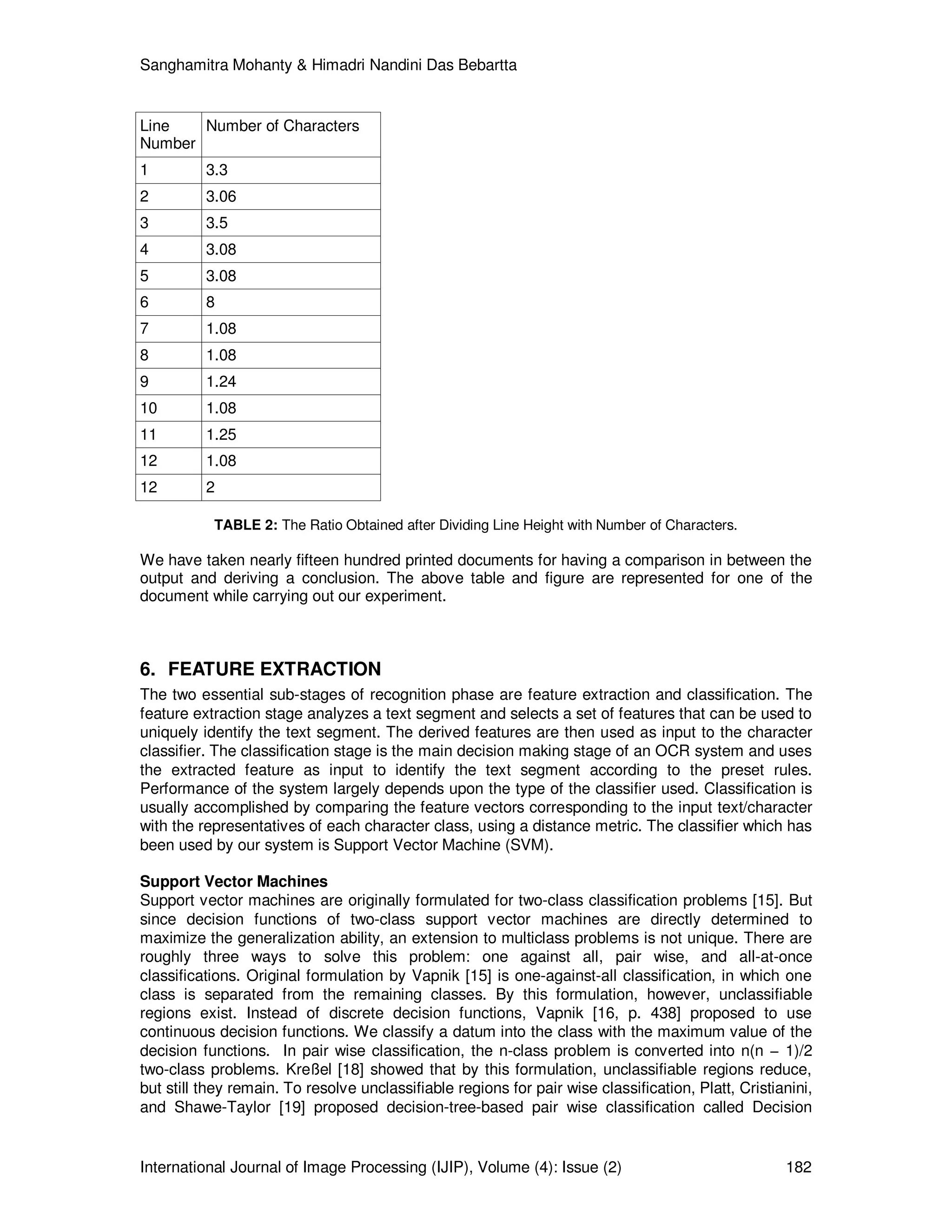 Sanghamitra Mohanty & Himadri Nandini Das Bebartta
International Journal of Image Processing (IJIP), Volume (4): Issue (2) 182
Line
Number
Number of Characters
1 3.3
2 3.06
3 3.5
4 3.08
5 3.08
6 8
7 1.08
8 1.08
9 1.24
10 1.08
11 1.25
12 1.08
12 2
TABLE 2: The Ratio Obtained after Dividing Line Height with Number of Characters.
We have taken nearly fifteen hundred printed documents for having a comparison in between the
output and deriving a conclusion. The above table and figure are represented for one of the
document while carrying out our experiment.
6. FEATURE EXTRACTION
The two essential sub-stages of recognition phase are feature extraction and classification. The
feature extraction stage analyzes a text segment and selects a set of features that can be used to
uniquely identify the text segment. The derived features are then used as input to the character
classifier. The classification stage is the main decision making stage of an OCR system and uses
the extracted feature as input to identify the text segment according to the preset rules.
Performance of the system largely depends upon the type of the classifier used. Classification is
usually accomplished by comparing the feature vectors corresponding to the input text/character
with the representatives of each character class, using a distance metric. The classifier which has
been used by our system is Support Vector Machine (SVM).
Support Vector Machines
Support vector machines are originally formulated for two-class classification problems [15]. But
since decision functions of two-class support vector machines are directly determined to
maximize the generalization ability, an extension to multiclass problems is not unique. There are
roughly three ways to solve this problem: one against all, pair wise, and all-at-once
classifications. Original formulation by Vapnik [15] is one-against-all classification, in which one
class is separated from the remaining classes. By this formulation, however, unclassifiable
regions exist. Instead of discrete decision functions, Vapnik [16, p. 438] proposed to use
continuous decision functions. We classify a datum into the class with the maximum value of the
decision functions. In pair wise classification, the n-class problem is converted into n(n − 1)/2
two-class problems. Kreßel [18] showed that by this formulation, unclassifiable regions reduce,
but still they remain. To resolve unclassifiable regions for pair wise classification, Platt, Cristianini,
and Shawe-Taylor [19] proposed decision-tree-based pair wise classification called Decision
 