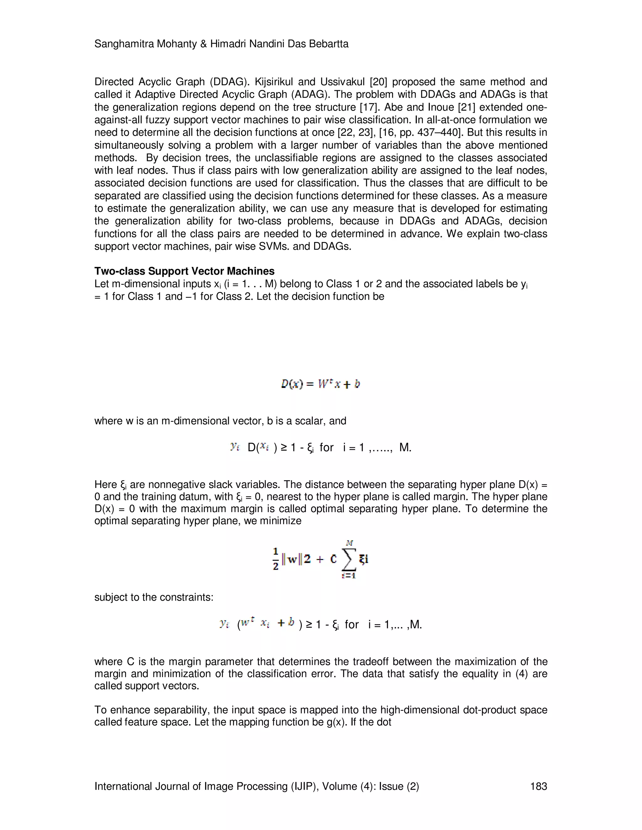 Sanghamitra Mohanty & Himadri Nandini Das Bebartta
International Journal of Image Processing (IJIP), Volume (4): Issue (2) 183
Directed Acyclic Graph (DDAG). Kijsirikul and Ussivakul [20] proposed the same method and
called it Adaptive Directed Acyclic Graph (ADAG). The problem with DDAGs and ADAGs is that
the generalization regions depend on the tree structure [17]. Abe and Inoue [21] extended one-
against-all fuzzy support vector machines to pair wise classification. In all-at-once formulation we
need to determine all the decision functions at once [22, 23], [16, pp. 437–440]. But this results in
simultaneously solving a problem with a larger number of variables than the above mentioned
methods. By decision trees, the unclassifiable regions are assigned to the classes associated
with leaf nodes. Thus if class pairs with low generalization ability are assigned to the leaf nodes,
associated decision functions are used for classification. Thus the classes that are difficult to be
separated are classified using the decision functions determined for these classes. As a measure
to estimate the generalization ability, we can use any measure that is developed for estimating
the generalization ability for two-class problems, because in DDAGs and ADAGs, decision
functions for all the class pairs are needed to be determined in advance. We explain two-class
support vector machines, pair wise SVMs. and DDAGs.
Two-class Support Vector Machines
Let m-dimensional inputs xi (i = 1. . . M) belong to Class 1 or 2 and the associated labels be yi
= 1 for Class 1 and −1 for Class 2. Let the decision function be
where w is an m-dimensional vector, b is a scalar, and
D( ) ≥ 1 - ξi for i = 1 ,….., M.
Here ξi are nonnegative slack variables. The distance between the separating hyper plane D(x) =
0 and the training datum, with ξi = 0, nearest to the hyper plane is called margin. The hyper plane
D(x) = 0 with the maximum margin is called optimal separating hyper plane. To determine the
optimal separating hyper plane, we minimize
subject to the constraints:
( ) ≥ 1 - ξi for i = 1,... ,M.
where C is the margin parameter that determines the tradeoff between the maximization of the
margin and minimization of the classification error. The data that satisfy the equality in (4) are
called support vectors.
To enhance separability, the input space is mapped into the high-dimensional dot-product space
called feature space. Let the mapping function be g(x). If the dot
 