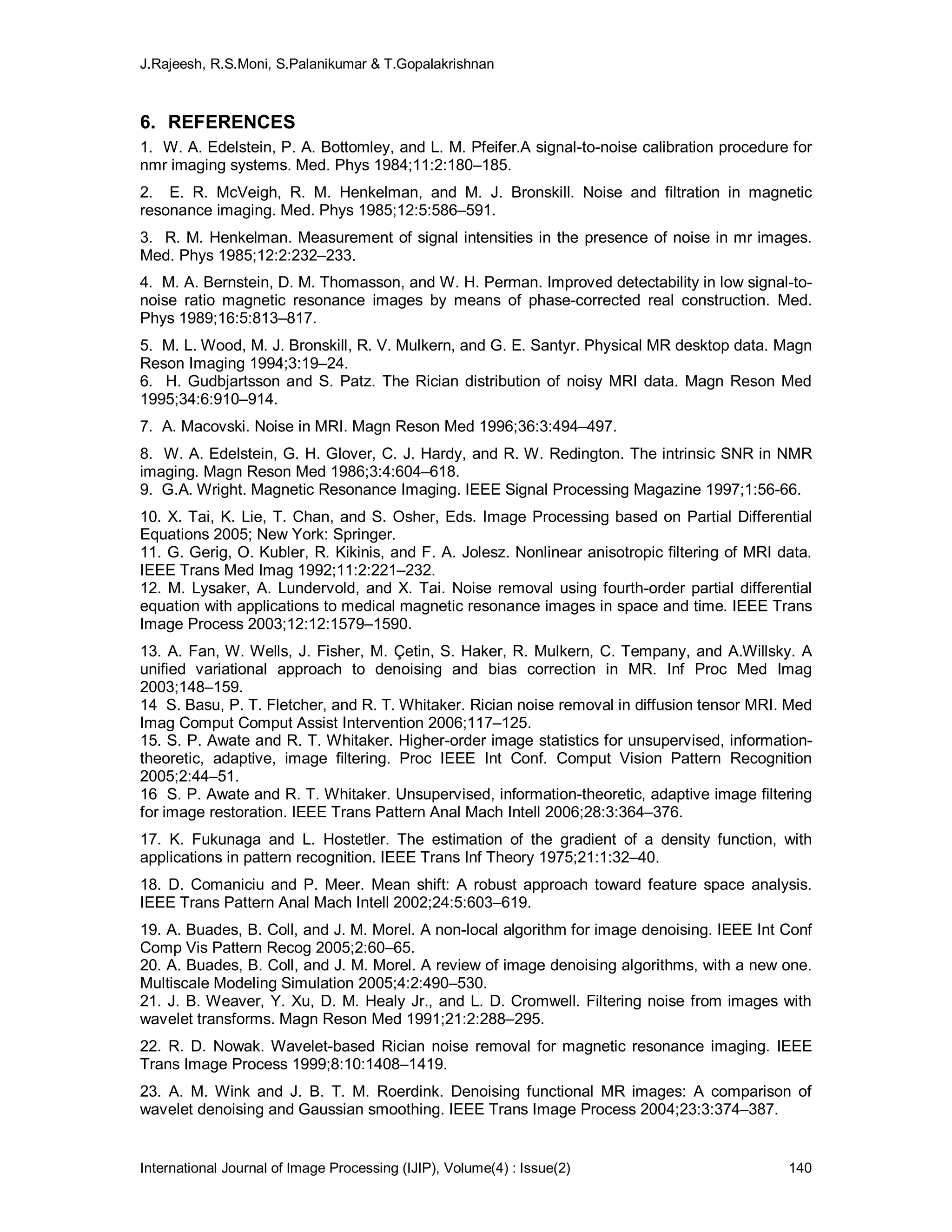 J.Rajeesh, R.S.Moni, S.Palanikumar & T.Gopalakrishnan
International Journal of Image Processing (IJIP), Volume(4) : Issue(2) 140
6. REFERENCES
1. W. A. Edelstein, P. A. Bottomley, and L. M. Pfeifer.A signal-to-noise calibration procedure for
nmr imaging systems. Med. Phys 1984;11:2:180–185.
2. E. R. McVeigh, R. M. Henkelman, and M. J. Bronskill. Noise and filtration in magnetic
resonance imaging. Med. Phys 1985;12:5:586–591.
3. R. M. Henkelman. Measurement of signal intensities in the presence of noise in mr images.
Med. Phys 1985;12:2:232–233.
4. M. A. Bernstein, D. M. Thomasson, and W. H. Perman. Improved detectability in low signal-to-
noise ratio magnetic resonance images by means of phase-corrected real construction. Med.
Phys 1989;16:5:813–817.
5. M. L. Wood, M. J. Bronskill, R. V. Mulkern, and G. E. Santyr. Physical MR desktop data. Magn
Reson Imaging 1994;3:19–24.
6. H. Gudbjartsson and S. Patz. The Rician distribution of noisy MRI data. Magn Reson Med
1995;34:6:910–914.
7. A. Macovski. Noise in MRI. Magn Reson Med 1996;36:3:494–497.
8. W. A. Edelstein, G. H. Glover, C. J. Hardy, and R. W. Redington. The intrinsic SNR in NMR
imaging. Magn Reson Med 1986;3:4:604–618.
9. G.A. Wright. Magnetic Resonance Imaging. IEEE Signal Processing Magazine 1997;1:56-66.
10. X. Tai, K. Lie, T. Chan, and S. Osher, Eds. Image Processing based on Partial Differential
Equations 2005; New York: Springer.
11. G. Gerig, O. Kubler, R. Kikinis, and F. A. Jolesz. Nonlinear anisotropic filtering of MRI data.
IEEE Trans Med Imag 1992;11:2:221–232.
12. M. Lysaker, A. Lundervold, and X. Tai. Noise removal using fourth-order partial differential
equation with applications to medical magnetic resonance images in space and time. IEEE Trans
Image Process 2003;12:12:1579–1590.
13. A. Fan, W. Wells, J. Fisher, M. Çetin, S. Haker, R. Mulkern, C. Tempany, and A.Willsky. A
unified variational approach to denoising and bias correction in MR. Inf Proc Med Imag
2003;148–159.
14 S. Basu, P. T. Fletcher, and R. T. Whitaker. Rician noise removal in diffusion tensor MRI. Med
Imag Comput Comput Assist Intervention 2006;117–125.
15. S. P. Awate and R. T. Whitaker. Higher-order image statistics for unsupervised, information-
theoretic, adaptive, image filtering. Proc IEEE Int Conf. Comput Vision Pattern Recognition
2005;2:44–51.
16 S. P. Awate and R. T. Whitaker. Unsupervised, information-theoretic, adaptive image filtering
for image restoration. IEEE Trans Pattern Anal Mach Intell 2006;28:3:364–376.
17. K. Fukunaga and L. Hostetler. The estimation of the gradient of a density function, with
applications in pattern recognition. IEEE Trans Inf Theory 1975;21:1:32–40.
18. D. Comaniciu and P. Meer. Mean shift: A robust approach toward feature space analysis.
IEEE Trans Pattern Anal Mach Intell 2002;24:5:603–619.
19. A. Buades, B. Coll, and J. M. Morel. A non-local algorithm for image denoising. IEEE Int Conf
Comp Vis Pattern Recog 2005;2:60–65.
20. A. Buades, B. Coll, and J. M. Morel. A review of image denoising algorithms, with a new one.
Multiscale Modeling Simulation 2005;4:2:490–530.
21. J. B. Weaver, Y. Xu, D. M. Healy Jr., and L. D. Cromwell. Filtering noise from images with
wavelet transforms. Magn Reson Med 1991;21:2:288–295.
22. R. D. Nowak. Wavelet-based Rician noise removal for magnetic resonance imaging. IEEE
Trans Image Process 1999;8:10:1408–1419.
23. A. M. Wink and J. B. T. M. Roerdink. Denoising functional MR images: A comparison of
wavelet denoising and Gaussian smoothing. IEEE Trans Image Process 2004;23:3:374–387.
 