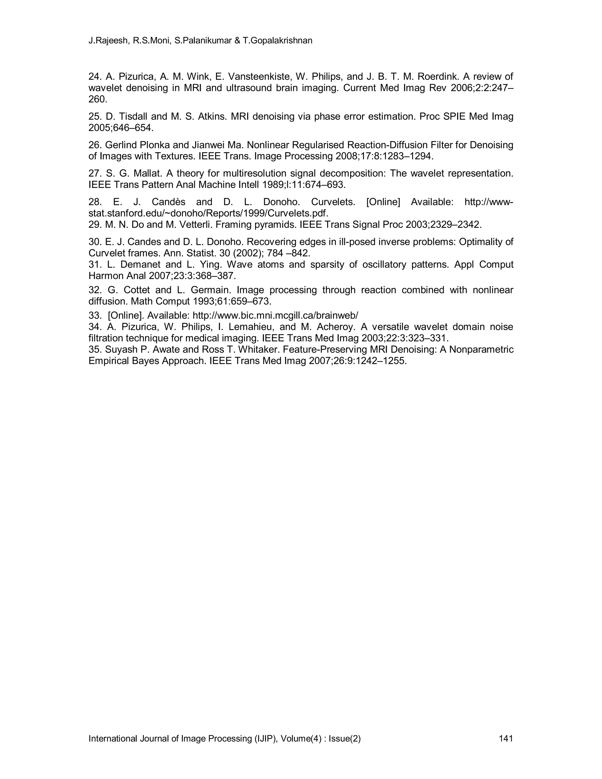 J.Rajeesh, R.S.Moni, S.Palanikumar & T.Gopalakrishnan
International Journal of Image Processing (IJIP), Volume(4) : Issue(2) 141
24. A. Pizurica, A. M. Wink, E. Vansteenkiste, W. Philips, and J. B. T. M. Roerdink. A review of
wavelet denoising in MRI and ultrasound brain imaging. Current Med Imag Rev 2006;2:2:247–
260.
25. D. Tisdall and M. S. Atkins. MRI denoising via phase error estimation. Proc SPIE Med Imag
2005;646–654.
26. Gerlind Plonka and Jianwei Ma. Nonlinear Regularised Reaction-Diffusion Filter for Denoising
of Images with Textures. IEEE Trans. Image Processing 2008;17:8:1283–1294.
27. S. G. Mallat. A theory for multiresolution signal decomposition: The wavelet representation.
IEEE Trans Pattern Anal Machine Intell 1989;l:11:674–693.
28. E. J. Candès and D. L. Donoho. Curvelets. [Online] Available: http://www-
stat.stanford.edu/~donoho/Reports/1999/Curvelets.pdf.
29. M. N. Do and M. Vetterli. Framing pyramids. IEEE Trans Signal Proc 2003;2329–2342.
30. E. J. Candes and D. L. Donoho. Recovering edges in ill-posed inverse problems: Optimality of
Curvelet frames. Ann. Statist. 30 (2002); 784 –842.
31. L. Demanet and L. Ying. Wave atoms and sparsity of oscillatory patterns. Appl Comput
Harmon Anal 2007;23:3:368–387.
32. G. Cottet and L. Germain. Image processing through reaction combined with nonlinear
diffusion. Math Comput 1993;61:659–673.
33. [Online]. Available: http://www.bic.mni.mcgill.ca/brainweb/
34. A. Pizurica, W. Philips, I. Lemahieu, and M. Acheroy. A versatile wavelet domain noise
filtration technique for medical imaging. IEEE Trans Med Imag 2003;22:3:323–331.
35. Suyash P. Awate and Ross T. Whitaker. Feature-Preserving MRI Denoising: A Nonparametric
Empirical Bayes Approach. IEEE Trans Med Imag 2007;26:9:1242–1255.
 