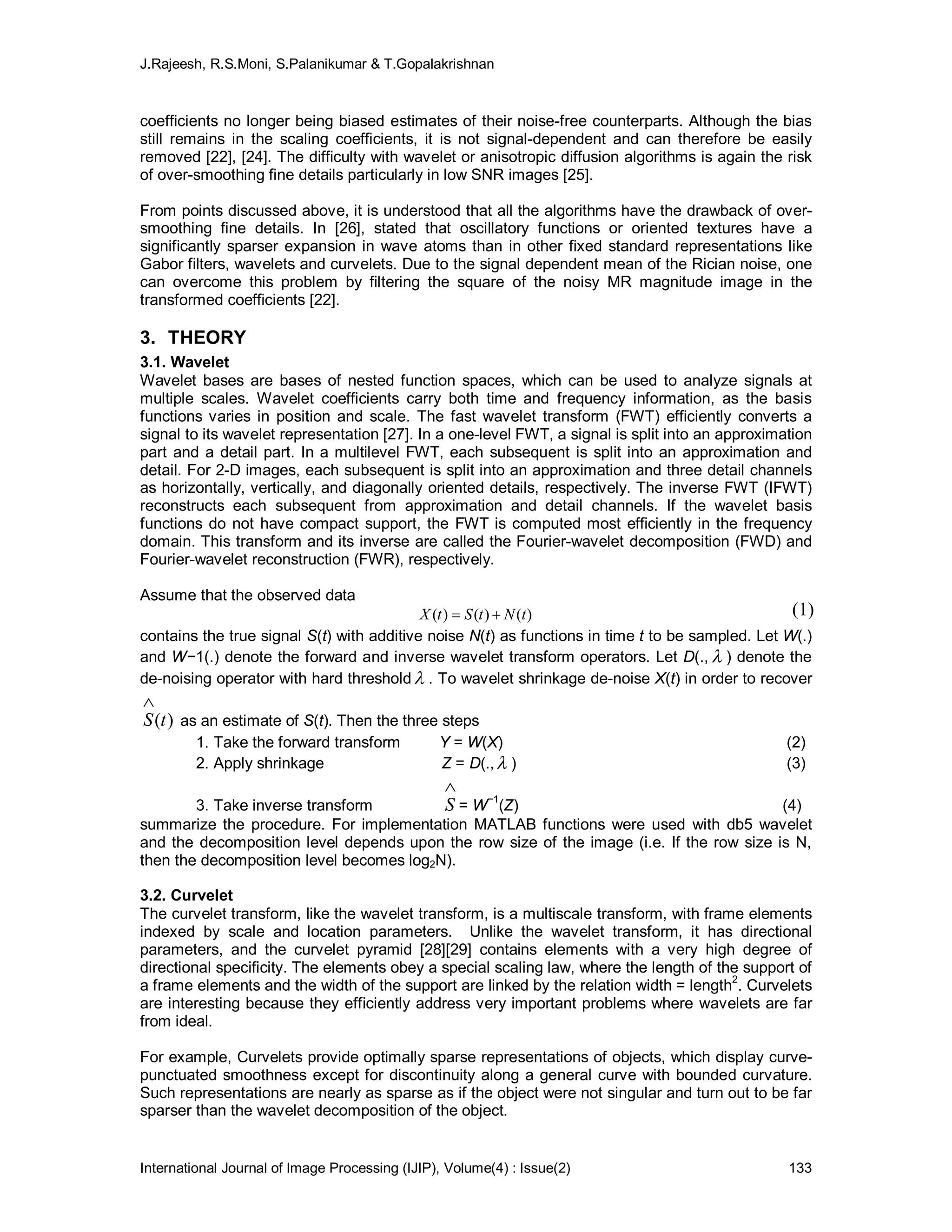 J.Rajeesh, R.S.Moni, S.Palanikumar & T.Gopalakrishnan
International Journal of Image Processing (IJIP), Volume(4) : Issue(2) 133
coefficients no longer being biased estimates of their noise-free counterparts. Although the bias
still remains in the scaling coefficients, it is not signal-dependent and can therefore be easily
removed [22], [24]. The difficulty with wavelet or anisotropic diffusion algorithms is again the risk
of over-smoothing fine details particularly in low SNR images [25].
From points discussed above, it is understood that all the algorithms have the drawback of over-
smoothing fine details. In [26], stated that oscillatory functions or oriented textures have a
significantly sparser expansion in wave atoms than in other fixed standard representations like
Gabor filters, wavelets and curvelets. Due to the signal dependent mean of the Rician noise, one
can overcome this problem by filtering the square of the noisy MR magnitude image in the
transformed coefficients [22].
3. THEORY
3.1. Wavelet
Wavelet bases are bases of nested function spaces, which can be used to analyze signals at
multiple scales. Wavelet coefficients carry both time and frequency information, as the basis
functions varies in position and scale. The fast wavelet transform (FWT) efficiently converts a
signal to its wavelet representation [27]. In a one-level FWT, a signal is split into an approximation
part and a detail part. In a multilevel FWT, each subsequent is split into an approximation and
detail. For 2-D images, each subsequent is split into an approximation and three detail channels
as horizontally, vertically, and diagonally oriented details, respectively. The inverse FWT (IFWT)
reconstructs each subsequent from approximation and detail channels. If the wavelet basis
functions do not have compact support, the FWT is computed most efficiently in the frequency
domain. This transform and its inverse are called the Fourier-wavelet decomposition (FWD) and
Fourier-wavelet reconstruction (FWR), respectively.
Assume that the observed data
)()()( tNtStX 
contains the true signal S(t) with additive noise N(t) as functions in time t to be sampled. Let W(.)
and W−1(.) denote the forward and inverse wavelet transform operators. Let D(.,  ) denote the
de-noising operator with hard threshold  . To wavelet shrinkage de-noise X(t) in order to recover
)(tS

as an estimate of S(t). Then the three steps
1. Take the forward transform Y = W(X) (2)
2. Apply shrinkage Z = D(.,  ) (3)
3. Take inverse transform

S = W−1
(Z) (4)
summarize the procedure. For implementation MATLAB functions were used with db5 wavelet
and the decomposition level depends upon the row size of the image (i.e. If the row size is N,
then the decomposition level becomes log2N).
3.2. Curvelet
The curvelet transform, like the wavelet transform, is a multiscale transform, with frame elements
indexed by scale and location parameters. Unlike the wavelet transform, it has directional
parameters, and the curvelet pyramid [28][29] contains elements with a very high degree of
directional specificity. The elements obey a special scaling law, where the length of the support of
a frame elements and the width of the support are linked by the relation width = length
2
. Curvelets
are interesting because they efficiently address very important problems where wavelets are far
from ideal.
For example, Curvelets provide optimally sparse representations of objects, which display curve-
punctuated smoothness except for discontinuity along a general curve with bounded curvature.
Such representations are nearly as sparse as if the object were not singular and turn out to be far
sparser than the wavelet decomposition of the object.
(1)
 