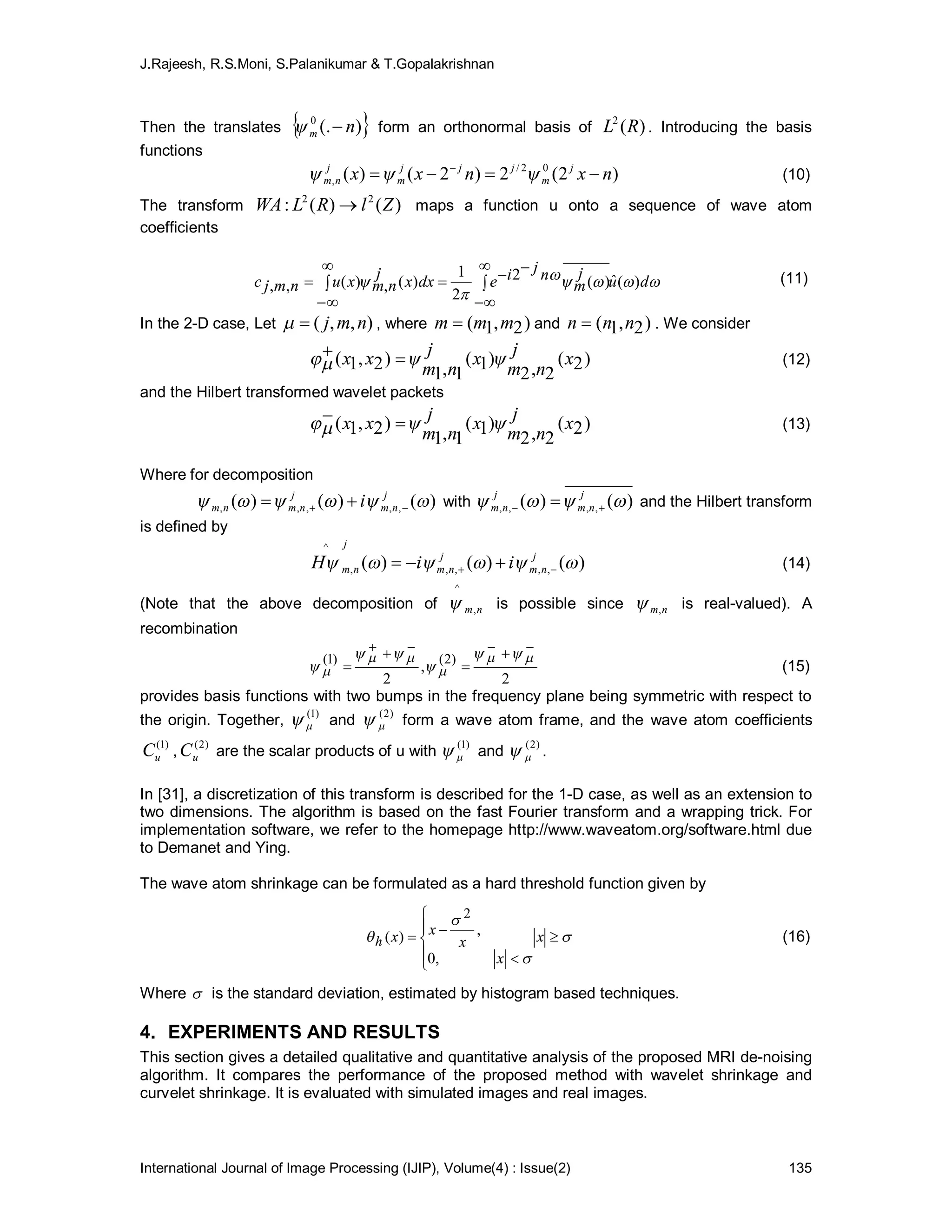 J.Rajeesh, R.S.Moni, S.Palanikumar & T.Gopalakrishnan
International Journal of Image Processing (IJIP), Volume(4) : Issue(2) 135
Then the translates  )(.0
nm  form an orthonormal basis of )(2
RL . Introducing the basis
functions
)2(2)2()( 02/
, nxnxx j
m
jjj
m
j
nm  
 (10)
The transform )()(: 22
ZlRLWA  maps a function u onto a sequence of wave atom
coefficients


 du
j
m
njiedxx
j
nmxunmjc )(ˆ)(2
2
1
)(,)(,, 





 (11)
In the 2-D case, Let ),,( nmj , where )2,1( mmm  and )2,1( nnn  . We consider
)2(
2,2
)1(
1,1
)2,1( x
j
nm
x
j
nm
xx   (12)
and the Hilbert transformed wavelet packets
)2(
2,2
)1(
1,1
)2,1( x
j
nm
x
j
nm
xx   (13)
Where for decomposition
)()()( ,,,,,  j
nm
j
nmnm i   with )()( ,,,,  j
nm
j
nm   and the Hilbert transform
is defined by
)()()( ,,,,,
^
 j
nm
j
nm
j
nm iiH   (14)
(Note that the above decomposition of nm,
^
 is possible since nm, is real-valued). A
recombination
2
,
2
)2()1(












 (15)
provides basis functions with two bumps in the frequency plane being symmetric with respect to
the origin. Together,
)1(
 and
)2(
 form a wave atom frame, and the wave atom coefficients
)1(
uC ,
)2(
uC are the scalar products of u with
)1(
 and
)2(
 .
In [31], a discretization of this transform is described for the 1-D case, as well as an extension to
two dimensions. The algorithm is based on the fast Fourier transform and a wrapping trick. For
implementation software, we refer to the homepage http://www.waveatom.org/software.html due
to Demanet and Ying.
The wave atom shrinkage can be formulated as a hard threshold function given by



 






 x
x
x
xxh
,0
,)(
2
(16)
Where  is the standard deviation, estimated by histogram based techniques.
4. EXPERIMENTS AND RESULTS
This section gives a detailed qualitative and quantitative analysis of the proposed MRI de-noising
algorithm. It compares the performance of the proposed method with wavelet shrinkage and
curvelet shrinkage. It is evaluated with simulated images and real images.
 