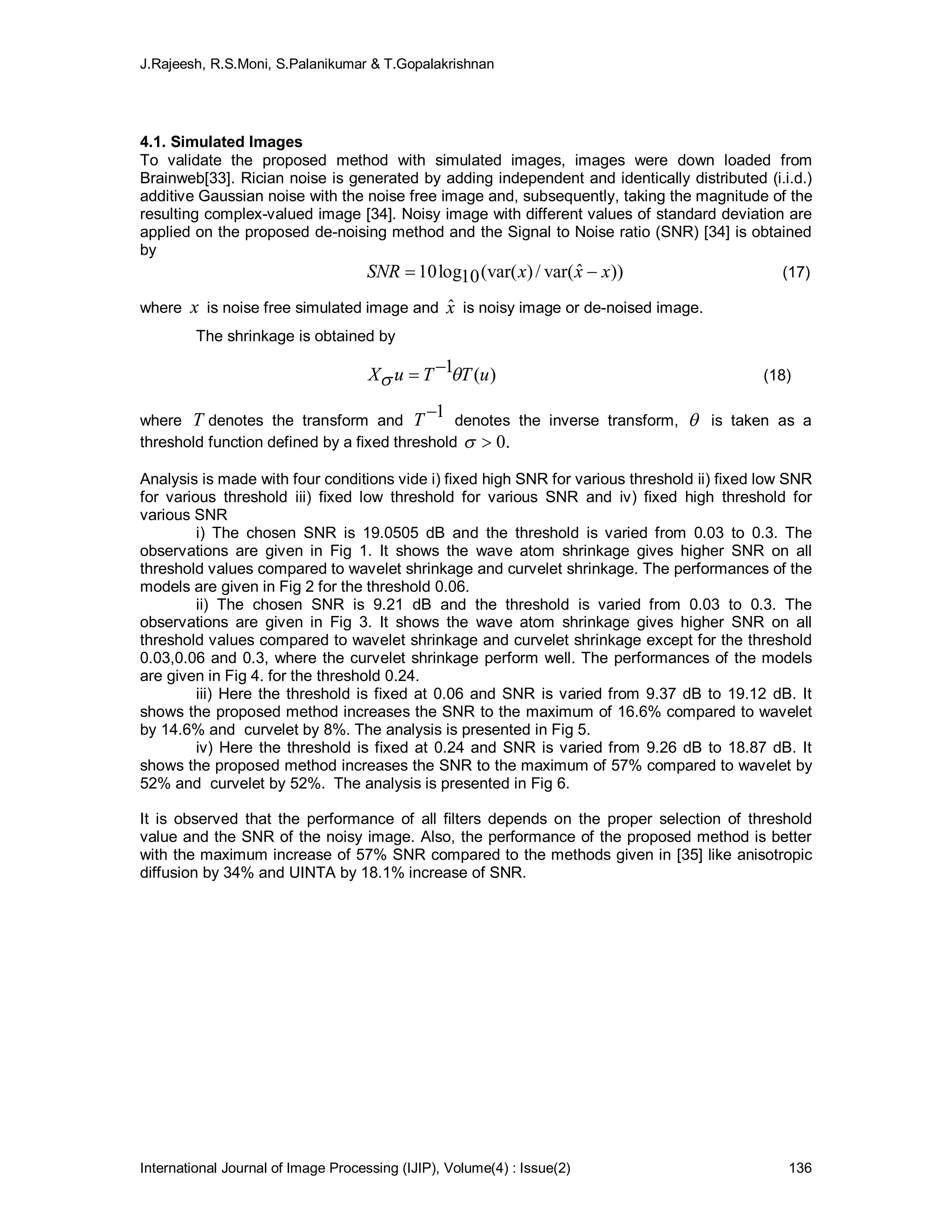 J.Rajeesh, R.S.Moni, S.Palanikumar & T.Gopalakrishnan
International Journal of Image Processing (IJIP), Volume(4) : Issue(2) 136
4.1. Simulated Images
To validate the proposed method with simulated images, images were down loaded from
Brainweb[33]. Rician noise is generated by adding independent and identically distributed (i.i.d.)
additive Gaussian noise with the noise free image and, subsequently, taking the magnitude of the
resulting complex-valued image [34]. Noisy image with different values of standard deviation are
applied on the proposed de-noising method and the Signal to Noise ratio (SNR) [34] is obtained
by
))ˆvar(/)(var(10log10 xxxSNR  (17)
where x is noise free simulated image and xˆ is noisy image or de-noised image.
The shrinkage is obtained by
)(1 uTTuX 
 (18)
where T denotes the transform and
1T denotes the inverse transform,  is taken as a
threshold function defined by a fixed threshold .0
Analysis is made with four conditions vide i) fixed high SNR for various threshold ii) fixed low SNR
for various threshold iii) fixed low threshold for various SNR and iv) fixed high threshold for
various SNR
i) The chosen SNR is 19.0505 dB and the threshold is varied from 0.03 to 0.3. The
observations are given in Fig 1. It shows the wave atom shrinkage gives higher SNR on all
threshold values compared to wavelet shrinkage and curvelet shrinkage. The performances of the
models are given in Fig 2 for the threshold 0.06.
ii) The chosen SNR is 9.21 dB and the threshold is varied from 0.03 to 0.3. The
observations are given in Fig 3. It shows the wave atom shrinkage gives higher SNR on all
threshold values compared to wavelet shrinkage and curvelet shrinkage except for the threshold
0.03,0.06 and 0.3, where the curvelet shrinkage perform well. The performances of the models
are given in Fig 4. for the threshold 0.24.
iii) Here the threshold is fixed at 0.06 and SNR is varied from 9.37 dB to 19.12 dB. It
shows the proposed method increases the SNR to the maximum of 16.6% compared to wavelet
by 14.6% and curvelet by 8%. The analysis is presented in Fig 5.
iv) Here the threshold is fixed at 0.24 and SNR is varied from 9.26 dB to 18.87 dB. It
shows the proposed method increases the SNR to the maximum of 57% compared to wavelet by
52% and curvelet by 52%. The analysis is presented in Fig 6.
It is observed that the performance of all filters depends on the proper selection of threshold
value and the SNR of the noisy image. Also, the performance of the proposed method is better
with the maximum increase of 57% SNR compared to the methods given in [35] like anisotropic
diffusion by 34% and UINTA by 18.1% increase of SNR.
 