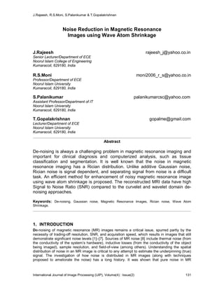 J.Rajeesh, R.S.Moni, S.Palanikumar & T.Gopalakrishnan
International Journal of Image Processing (IJIP), Volume(4) : Issue(2) 131
Noise Reduction in Magnetic Resonance
Images using Wave Atom Shrinkage
J.Rajeesh rajeesh_j@yahoo.co.in
Senior Lecturer/Department of ECE
Noorul Islam College of Engineering
Kumaracoil, 629180, India
R.S.Moni moni2006_r_s@yahoo.co.in
Professor/Department of ECE
Noorul Islam University
Kumaracoil, 629180, India
S.Palanikumar palanikumarcsc@yahoo.com
Assistant Professor/Department of IT
Noorul Islam University
Kumaracoil, 629180, India
T.Gopalakrishnan gopalme@gmail.com
Lecturer/Department of ECE
Noorul Islam University
Kumaracoil, 629180, India
Abstract
De-noising is always a challenging problem in magnetic resonance imaging and
important for clinical diagnosis and computerized analysis, such as tissue
classification and segmentation. It is well known that the noise in magnetic
resonance imaging has a Rician distribution. Unlike additive Gaussian noise,
Rician noise is signal dependent, and separating signal from noise is a difficult
task. An efficient method for enhancement of noisy magnetic resonance image
using wave atom shrinkage is proposed. The reconstructed MRI data have high
Signal to Noise Ratio (SNR) compared to the curvelet and wavelet domain de-
noising approaches.
Keywords: De-noising, Gaussian noise, Magnetic Resonance Images, Rician noise, Wave Atom
Shrinkage.
1. INTRODUCTION
De-noising of magnetic resonance (MR) images remains a critical issue, spurred partly by the
necessity of trading-off resolution, SNR, and acquisition speed, which results in images that still
demonstrate significant noise levels [1]–[7]. Sources of MR noise [8] include thermal noise (from
the conductivity of the system’s hardware), inductive losses (from the conductivity of the object
being imaged), sample resolution, and field-of-view (among others). Understanding the spatial
distribution of noise in an MR image is critical to any attempt to estimate the underpinning (true)
signal. The investigation of how noise is distributed in MR images (along with techniques
proposed to ameliorate the noise) has a long history. It was shown that pure noise in MR
 